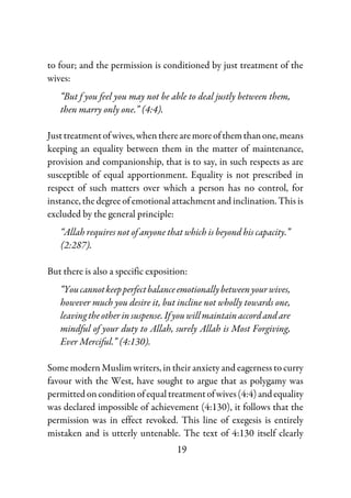 19
to four; and the permission is conditioned by just treatment of the
wives:
“But f you feel you may not be able to deal justly between them,
then marry only one.” (4:4).
Justtreatmentofwives,whentherearemoreofthemthanone,means
keeping an equality between them in the matter of maintenance,
provision and companionship, that is to say, in such respects as are
susceptible of equal apportionment. Equality is not prescribed in
respect of such matters over which a person has no control, for
instance, the degree of emotional attachment and inclination. This is
excluded by the general principle:
“Allah requires not of anyone that which is beyond his capacity.”
(2:287).
But there is also a specific exposition:
“Youcannotkeepperfectbalanceemotionallybetweenyourwives,
however much you desire it, but incline not wholly towards one,
leavingtheotherinsuspense.If youwillmaintainaccordandare
mindful of your duty to Allah, surely Allah is Most Forgiving,
Ever Merciful.” (4:130).
Some modern Muslim writers, in their anxiety and eagerness to curry
favour with the West, have sought to argue that as polygamy was
permitted on condition of equal treatmentofwives(4:4)andequality
was declared impossible of achievement (4:130), it follows that the
permission was in effect revoked. This line of exegesis is entirely
mistaken and is utterly untenable. The text of 4:130 itself clearly
 