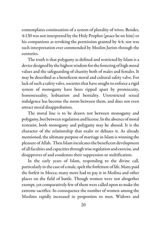 20
contemplates continuation of a system of plurality of wives. Besides,
4:130 was not interpreted by the Holy Prophet (peace be on him) or
his companions as revoking the permission granted by 4:4; nor was
such interpretation ever commended by Muslim Jurists through the
centuries.
The truth is that polygamy as defined and restricted by Islam is a
devicedesignedbythehighestwisdomforthefosteringofhighmoral
values and the safeguarding of chastity both of males and females. It
may be described as a beneficent moral and cultural safety valve. For
lack of such a safety valve, societies that have sought to enforce a rigid
system of monogamy have been ripped apart by promiscuity,
homosexuality, lesbianism and bestiality. Unrestricted sexual
indulgence has become the norm between them, and does not even
attract moral disapprobation.
The moral line is to be drawn not between monogamy and
polygamy,butbetweenregulationandlicense.Intheabsenceofmoral
restraint, both monogamy and polygamy may be abused. It is the
character of the relationship that exalts or debases it. As already
mentioned, the ultimate purpose of marriage in Islam is winning the
pleasure of Allah. Then Islam inculcates the beneficent development
ofallfacultiesandcapacitiesthroughwiseregulationandexercise,and
disapproves of and condemns their suppression or stultification.
In the early years of Islam, responding to the divine call,
particularlyinthecaseofamale,spelttheforfeitureof life.Manypaid
the forfeit in Mecca; many more had to pay it in Medina and other
places on the field of battle. Though women were not altogether
exempt, yet comparatively few of them were called upon to make the
extreme sacrifice. In consequence the number of women among the
Muslims rapidly increased in proportion to men. Widows and
 