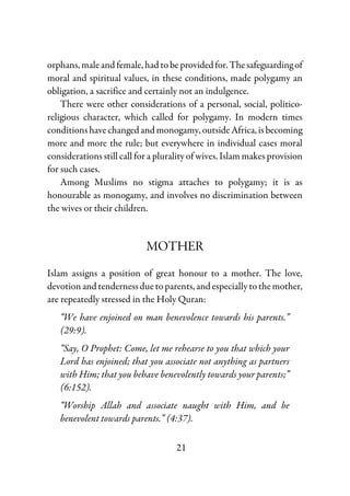 21
orphans,maleandfemale,hadtobeprovidedfor.Thesafeguardingof
moral and spiritual values, in these conditions, made polygamy an
obligation, a sacrifice and certainly not an indulgence.
There were other considerations of a personal, social, politico-
religious character, which called for polygamy. In modern times
conditionshavechangedandmonogamy,outsideAfrica,isbecoming
more and more the rule; but everywhere in individual cases moral
considerations still call for a plurality of wives. Islam makes provision
for such cases.
Among Muslims no stigma attaches to polygamy; it is as
honourable as monogamy, and involves no discrimination between
the wives or their children.
MOTHER
Islam assigns a position of great honour to a mother. The love,
devotion and tenderness due to parents, andespecially tothemother,
are repeatedly stressed in the Holy Quran:
“We have enjoined on man benevolence towards his parents.”
(29:9).
“Say, O Prophet: Come, let me rehearse to you that which your
Lord has enjoined; that you associate not anything as partners
with Him; that you behave benevolently towards your parents;”
(6:152).
“Worship Allah and associate naught with Him, and be
benevolent towards parents.” (4:37).
 