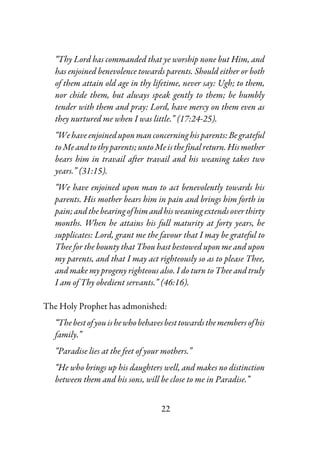 22
“Thy Lord has commanded that ye worship none but Him, and
has enjoined benevolence towards parents. Should either or both
of them attain old age in thy lifetime, never say: Ugh; to them,
nor chide them, but always speak gently to them; be humbly
tender with them and pray: Lord, have mercy on them even as
they nurtured me when I was little.” (17:24-25).
“Wehaveenjoineduponmanconcerninghisparents:Begrateful
toMeandtothyparents;untoMeisthefinal return.Hismother
bears him in travail after travail and his weaning takes two
years.” (31:15).
“We have enjoined upon man to act benevolently towards his
parents. His mother bears him in pain and brings him forth in
pain;andthebearingofhimandhisweaningextendsoverthirty
months. When he attains his full maturity at forty years, he
supplicates: Lord, grant me the favour that I may be grateful to
Thee for the bounty that Thou hast bestowed upon me and upon
my parents, and that I may act righteously so as to please Thee,
and make my progeny righteous also. I do turn to Thee and truly
I am of Thy obedient servants.” (46:16).
The Holy Prophet has admonished:
“Thebestofyouishewhobehavesbesttowardsthemembersofhis
family.”
“Paradise lies at the feet of your mothers.”
“He who brings up his daughters well, and makes no distinction
between them and his sons, will be close to me in Paradise.”
 