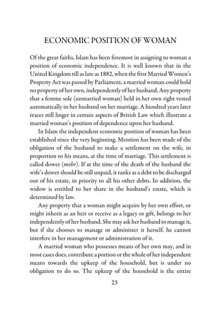 23
ECONOMIC POSITION OF WOMAN
Of the great faiths, Islam has been foremost in assigning to woman a
position of economic independence. It is well known that in the
UnitedKingdomtillaslateas1882,whenthefirstMarriedWomen’s
Property Act was passed by Parliament, a married woman could hold
no property of her own, independently of her husband. Any property
that a femme sole (unmarried woman) held in her own right vested
automatically in her husband on her marriage. A hundred years later
traces still linger in certain aspects of British Law which illustrate a
married woman’s position of dependence upon her husband.
In Islam the independent economic position of woman has been
established since the very beginning. Mention has been made of the
obligation of the husband to make a settlement on the wife, in
proportion to his means, at the time of marriage. This settlement is
called dower (mehr). If at the time of the death of the husband the
wife’s dower should be still unpaid, it ranks as a debt to be discharged
out of his estate, in priority to all his other debts. In addition, the
widow is entitled to her share in the husband’s estate, which is
determined by law.
Any property that a woman might acquire by her own effort, or
might inherit as an heir or receive as a legacy or gift, belongs to her
independently of her husband. Shemayaskherhusbandtomanageit,
but if she chooses to manage or administer it herself, he cannot
interfere in her management or administration of it.
A married woman who possesses means of her own may, and in
most cases does, contributeaportionorthewholeofherindependent
means towards the upkeep of the household, but is under no
obligation to do so. The upkeep of the household is the entire
 