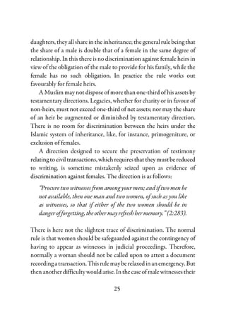 25
daughters,theyallshareintheinheritance;thegeneralrulebeingthat
the share of a male is double that of a female in the same degree of
relationship. In this there is no discrimination against female heirs in
view of the obligation of the male to provide for his family, while the
female has no such obligation. In practice the rule works out
favourably for female heirs.
A Muslim may not dispose of more than one-third of his assets by
testamentary directions. Legacies, whether for charity or in favour of
non-heirs, must not exceed one-third of net assets; nor may the share
of an heir be augmented or diminished by testamentary direction.
There is no room for discrimination between the heirs under the
Islamic system of inheritance, like, for instance, primogeniture, or
exclusion of females.
A direction designed to secure the preservation of testimony
relatingtociviltransactions,whichrequiresthattheymustbereduced
to writing, is sometime mistakenly seized upon as evidence of
discrimination against females. The direction is as follows:
“Procure two witnesses from among your men; and if two men be
not available, then one man and two women, of such as you like
as witnesses, so that if either of the two women should be in
dangerofforgetting,theothermayrefreshhermemory.”(2:283).
There is here not the slightest trace of discrimination. The normal
rule is that women should be safeguarded against the contingency of
having to appear as witnesses in judicial proceedings. Therefore,
normally a woman should not be called upon to attest a document
recordingatransaction.Thisrulemayberelaxedinanemergency.But
then another difficulty would arise.Inthecaseofmalewitnessestheir
 