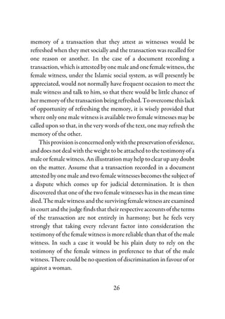 26
memory of a transaction that they attest as witnesses would be
refreshed when they met socially and the transaction was recalled for
one reason or another. 1n the case of a document recording a
transaction,whichisattestedbyonemaleandonefemalewitness,the
female witness, under the Islamic social system, as will presently be
appreciated, would not normally have frequent occasion to meet the
male witness and talk to him, so that there would be little chance of
her memory of the transaction beingrefreshed.Toovercomethislack
of opportunity of refreshing the memory, it is wisely provided that
where only one male witness is available two female witnesses may be
called upon so that, in the very words of the text, one may refresh the
memory of the other.
Thisprovisionisconcernedonlywiththepreservationofevidence,
and does not deal with the weight to be attached tothetestimonyofa
male or female witness. An illustrationmayhelptoclearupanydoubt
on the matter. Assume that a transaction recorded in a document
attested by one male and two female witnesses becomes the subject of
a dispute which comes up for judicial determination. It is then
discovered that one of the two female witnesses has in the mean time
died.Themalewitnessandthesurvivingfemalewitnessareexamined
incourtandthejudge findsthattheirrespectiveaccountsoftheterms
of the transaction are not entirely in harmony; but he feels very
strongly that taking every relevant factor into consideration the
testimony of the female witness is more reliable than that of the male
witness. In such a case it would be his plain duty to rely on the
testimony of the female witness in preference to that of the male
witness. There could be no question of discrimination in favour of or
against a woman.
 
