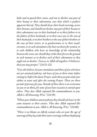 28
looks and to guard their senses, and not to disclose any part of
their beauty or their adornment, save that which is perforce
apparent thereof. They should draw their head-coverings across
their bosoms; and should not disclose any part of their beauty or
their adornment save to their husbands or to their fathers or to
the fathers of their husbands, or to their own sons or the sons of
their husbands, or to their brothersorthesonsoftheirbrothersor
the sons of their sisters, or to gentlewomen or to their maid-
servants, or to such attendants who have no desire for women, or
to such children who have no knowledge of the relationship
between the sexes; nor should they strike their feet on the ground
in such manner as to disclose such of their adornment as they
ought not to disclose. Turn ye to Allah all together, O believers,
that you may prosper.” (24:31-32).
“O ye who believe, let your attendants and those of you who have
not yet attained puberty, ask leave of you at three times before
coming in; before the dawn Prayer, and when you put aside your
clothes at noon and after the evening Prayer. These are three
periods of privacy for you. Outside of these there is no restriction
on you or on them, for some of you have occasion to attend upon
others. Thus does Allah expound His commandments to you.
Allah is All-Knowing, Wise.” (24:59).
“When your children attain puberty they should ask leave in the
same manner as their seniors. Thus does Allah expound His
commandments to you. Allah is All Knowing, Wise. “(24:60).
“There is no blame on elderly women who are past the age of
marriageiftheylayasidetheiroutercoveringswithoutdisplaying
 