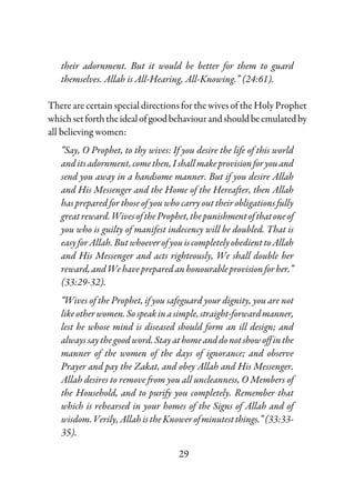 29
their adornment. But it would be better for them to guard
themselves. Allah is All-Hearing, All-Knowing.” (24:61).
There are certain special directions for the wives of the Holy Prophet
whichsetforththeidealofgoodbehaviourandshouldbeemulatedby
all believing women:
“Say, O Prophet, to thy wives: If you desire the life of this world
anditsadornment,comethen,I shallmakeprovisionforyouand
send you away in a handsome manner. But if you desire Allah
and His Messenger and the Home of the Hereafter, then Allah
has prepared for those of you who carry out their obligations fully
greatreward.WivesoftheProphet,thepunishmentofthatoneof
you who is guilty of manifest indecency will be doubled. That is
easyforAllah.ButwhoeverofyouiscompletelyobedienttoAllah
and His Messenger and acts righteously, We shall double her
reward,andWehavepreparedan honourableprovisionforher.”
(33:29-32).
“Wives of the Prophet, if you safeguard your dignity, you are not
likeotherwomen.Sospeakinasimple,straight-forwardmanner,
lest he whose mind is diseased should form an ill design; and
alwayssay thegood word. Stay at homeanddonotshowoffinthe
manner of the women of the days of ignorance; and observe
Prayer and pay the Zakat, and obey Allah and His Messenger.
Allah desires to remove from you all uncleanness, O Members of
the Household, and to purify you completely. Remember that
which is rehearsed in your homes of the Signs of Allah and of
wisdom.Verily,AllahistheKnowerofminutestthings.”(33:33-
35).
 
