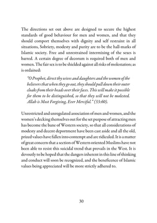 30
The directions set out above are designed to secure the highest
standards of good behaviour for men and women, and that they
should comport themselves with dignity and self restraint in all
situations, Sobriety, modesty and purity are to be the hall-marks of
Islamic society. Free and unrestrained intermixing of the sexes is
barred. A certain degree of decorum is required both of men and
women.Thefairsexistobeshieldedagainstallrisksofmolestation;as
is ordained:
“OProphet,directthywivesand daughtersandthewomenofthe
believersthatwhentheygoout, theyshouldpulldowntheirouter
cloaks from their heads over their faces. This will make it possible
for them to be distinguished, so that they will not be molested.
Allah is Most Forgiving, Ever Merciful.” (33:60).
Unrestrictedandunregulatedassociationofmenandwomen,andthe
women’sdeckingthemselvesoutforthesetpurposeofattractingmen
has become the bane of Western society, so that all considerations of
modesty and decent deportment have been cast aside and all the old,
prizedvalueshavefallenintocontemptandareridiculed.Itisamatter
ofgreatconcernthatasectionofWesternorientedMuslimshavenot
been able to resist this suicidal trend that prevails in the West. It is
devoutlytobehopedthatthedangersinherentinthislineofthinking
and conduct will soon be recognized, and the beneficence of Islamic
values being appreciated will be more strictly adhered to.
 
