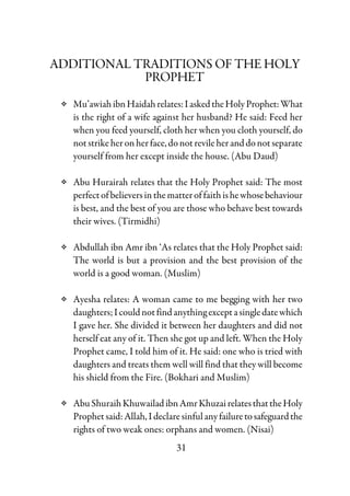 31
ADDITIONAL TRADITIONS OF THE HOLY
PROPHET
Mu’awiahibnHaidahrelates:IaskedtheHolyProphet:What
is the right of a wife against her husband? He said: Feed her
when you feed yourself, cloth her when you cloth yourself, do
notstrikeher onherface,donotrevileheranddonotseparate
yourself from her except inside the house. (Abu Daud)
Abu Hurairah relates that the Holy Prophet said: The most
perfectofbelieversin thematteroffaithishewhosebehaviour
is best, and the best of you are those who behave best towards
their wives. (Tirmidhi)
Abdullah ibn Amr ibn ‘As relates that the Holy Prophet said:
The world is but a provision and the best provision of the
world is a good woman. (Muslim)
Ayesha relates: A woman came to me begging with her two
daughters;Icouldnotfindanythingexceptasingledatewhich
I gave her. She divided it between her daughters and did not
herself eat any of it. Then she got up and left. When the Holy
Prophet came, I told him of it. He said: one who is tried with
daughters and treats them well will find that they will become
his shield from the Fire. (Bokhari and Muslim)
AbuShuraihKhuwailadibnAmrKhuzairelatesthattheHoly
Prophet said: Allah, I declare sinfulanyfailuretosafeguardthe
rights of two weak ones: orphans and women. (Nisai)
 