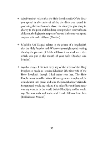 33
AbuHurairahrelatesthatthe HolyProphetsaid: Ofthedinar
you spend in the cause of Allah; the dinar you spend in
procuring the freedom of a slave; the dinar you give away in
charity to the poor and the dinar you spend on your wife and
children, the highest in respect of reward is the one you spend
on your wife and children. (Muslim)
Sa’ad ibn Abi Waqqas relates in the course of a long hadith
thattheHolyProphetsaid:Whateveryoumightspendseeking
thereby the pleasure of Allah will have its reward, even that
which you put in the mouth of your wife. (Bokhari and
Muslim)
Ayesha relates: I did not envy any of the wives of the Holy
Prophet so much as I envied Khadijah (the first wife of the
Holy Prophet), though I had never seen her. The Holy
Prophetmentionedheroften.Whenagoatwasslaughtered,he
would cut it into pieces and send them to Khadijah’s friends.
Sometimes I would say to him: You talk ofherasiftherenever
was any woman in the world beside Khadijah; and he would
say: She was such and such, and I had children from her.
(Bokhari and Muslim)
 