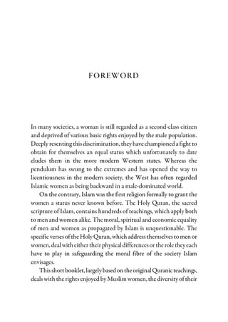 FOREWORD
In many societies, a woman is still regarded as a second-class citizen
and deprived of various basic rights enjoyed by the male population.
Deeplyresentingthisdiscrimination,theyhavechampionedafightto
obtain for themselves an equal status which unfortunately to date
eludes them in the more modern Western states. Whereas the
pendulum has swung to the extremes and has opened the way to
licentiousness in the modern society, the West has often regarded
Islamic women as being backward in a male-dominated world.
On the contrary, Islam was the first religion formally to grant the
women a status never known before. The Holy Quran, the sacred
scripture of Islam, contains hundreds of teachings, which apply both
to men and women alike. The moral, spiritual and economic equality
of men and women as propagated by Islam is unquestionable. The
specificversesoftheHolyQuran,whichaddressthemselvestomenor
women,dealwitheithertheirphysicaldifferencesortheroletheyeach
have to play in safeguarding the moral fibre of the society Islam
envisages.
Thisshortbooklet,largelybasedontheoriginalQuranicteachings,
deals with the rights enjoyed by Muslim women, the diversity of their
 