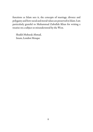 ii
functions as Islam sees it, the concepts of marriage, divorce and
polygamyandhowsocialandmoralvaluesarepreservedinIslam.Iam
particularly grateful to Muhammad Zafrullah Khan for writing a
treatise on a subject so misunderstood by the West.
Shaikh Mubarak Ahmad,
Imam, London Mosque
 