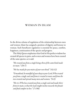 WOMAN IN ISLAM
In the divine scheme of regulation of the relationship between men
and women, Islam has assigned a position of dignity and honour to
woman. Such beneficent regulation is essential for peace, comfort,
happiness, continuation of the species and progress.
The Holy Quran emphasizes that God in His perfect wisdom has
created all species in pairs, and so men and women have been created
of the same species; as is said:
“He created you from a single being; then of the same kind made
its mate.” (39:7)
“He has made for you mates of your own kind.” (42:12)
“O mankind, be mindful of your duty to your Lord, Who created
you from a single soul and from it created its mate and from the
two created and spread many men and women. “(4:2)
“He it is Who has created you from a single soul and made there
from its mate, so that the male might incline towards the female
and find comfort in her.” (7:190)
 