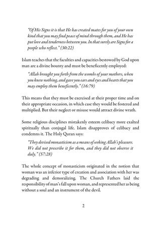 2
“Of His Signs it is that He has created mates for you of your own
kind that you may find peace of mind through them, and He has
putloveandtendernessbetweenyou.InthatsurelyareSignsfora
people who reflect.” (30:22)
Islam teaches that the faculties and capacities bestowed by God upon
man are a divine bounty and must be beneficently employed:
“Allah brought you forth from the wombs of your mothers, when
youknew nothing,andgaveyouearsandeyesandheartsthatyou
may employ them beneficently.” (16:79)
This means that they must be exercised at their proper time and on
their appropriate occasion, in which case they would be fostered and
multiplied. But their neglect or misuse would attract divine wrath.
Some religious disciplines mistakenly esteem celibacy more exalted
spiritually than conjugal life. Islam disapproves of celibacy and
condemns it. The Holy Quran says:
“TheydevisedmonasticismasameansofseekingAllah’spleasure.
We did not prescribe it for them, and they did not observe it
duly.” (57:28)
The whole concept of monasticism originated in the notion that
woman was an inferior type of creation and association with her was
degrading and demoralizing. The Church Fathers laid the
responsibility of man’s fall upon woman,andrepresentedherasbeing
without a soul and an instrument of the devil.
 