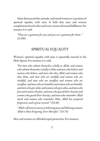 3
Islam denounced this attitude, and raised woman to a position of
spiritual equality with man. It held that man and woman
complementedeachotherandwereameansofmutualfulfilment.For
instance it is said:
“They are a garment for you and you are a garment for them .”
(2:188)
SPIRITUAL EQUALITY
Woman’s spiritual equality with man is repeatedly stressed in the
Holy Quran. For instance it is said:
“For men who submit themselves wholly to Allah, and women
who submit themselves wholly to Him and men who believe and
women who believe, and men who obey Allah and women who
obey Him, and men who are truthful and women who are
truthful, and men who are steadfast and women who are
steadfast,andmenwhoarehumbleandwomenwhoarehumble,
andmenwhogivealmsandwomenwhogivealms,andmenwho
fast and women who fast, and men who guard their chastity and
women who guard their chastity, and men who remember Allah
much and women who remember Him, Allah has prepared
forgiveness and a great reward.” (33:36)
“Allahwillturninmercytobelievingmenandbelievingwomen;
Allah is Most Forgiving, Ever Merciful.” (33:74)
Men and women are afforded equal protection. For instance:
 