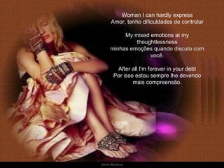 Woman I can hardly express Amor ,   tenho dificuldades de controlar My mixed emotions at my thoughtlessness minhas emoções quando discuto com você. After all I'm forever in your debt Por isso estou sempre lhe devendo mais compreensão. 