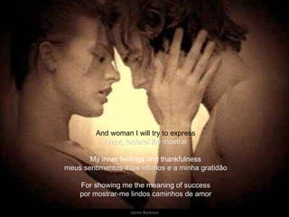 And woman I will try to express Amor, tentarei lhe mostrar My inner feelings and thankfulness meus sentimentos mais íntimos e a minha gratidão For showing me the meaning of success por mostrar-me lindos caminhos de amor 
