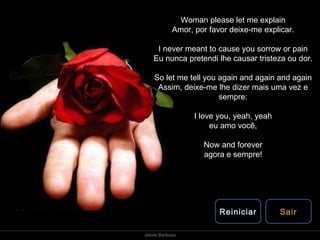 Woman please let me explain Amor, por favor deixe-me explicar. I never meant to cause you sorrow or pain Eu nunca pretendi lhe causar tristeza ou dor. So let me tell you again and again and again Assim, deixe-me lhe dizer mais uma vez e sempre: I love you, yeah, yeah eu amo você, Now and forever agora e sempre! Reiniciar Sair 