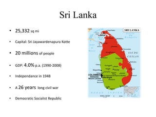 Sri Lanka25,332sq miCapital: Sri JayawardenapuraKotte20 millions of peopleGDP: 4.0%p.a. (1990-2008)Independance in 1948A 26 years long civil warDemocratic Socialist Republic