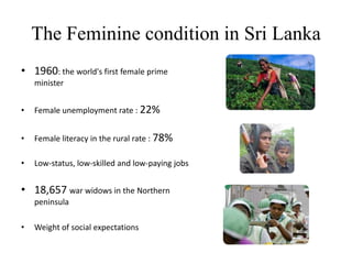 The Feminine condition in Sri Lanka1960: the world's first female prime minister Female unemployment rate : 22%Female literacy in the rural rate : 78% Low-status, low-skilled and low-paying jobs18,657 war widows in the Northern peninsulaWeight of social expectations