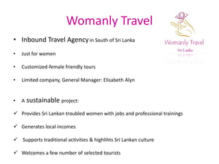 Womanly TravelInbound Travel Agencyin South of Sri Lanka Just for womenCustomized-female friendly toursLimited company, General Manager: Elisabeth AlynAsustainable project:Provides Sri Lankan troubled women with jobs and professional trainings