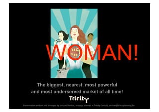 WOMAN!
          The biggest, nearest, most powerful
        and most underserved market of all time!

Presenta(on wri-en and arranged by Stefaan Vandist, strategic planner at Trinity Consult, stefaan@triity‐planning.be 
 