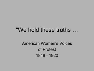 ―We hold these truths …

  American Women’s Voices
         of Protest
        1848 - 1920
 