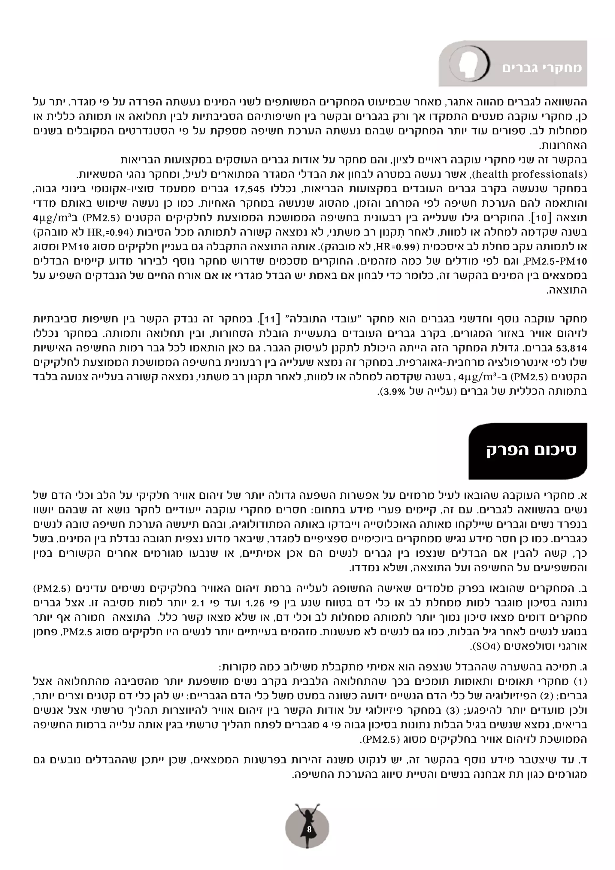 ‫מחקרי גברים‬

‫ההשוואה לגברים מהווה אתגר, מאחר שבמיעוט המחקרים המשותפים לשני המינים נעשתה הפרדה על פי מגדר. יתר על‬
‫כן, מחקרי עוקבה מעטים התמקדו אך ורק בגברים ובקשר בין חשיפותיהם הסביבתיות לבין תחלואה או תמותה כללית או‬
‫ממחלות לב. ספורים עוד יותר המחקרים שבהם נעשתה הערכת חשיפה מספקת על פי הסטנדרטים המקובלים בשנים‬
                                                                                                  ‫האחרונות.‬
                   ‫בהקשר זה שני מחקרי עוקבה ראויים לציון, והם מחקר על אודות גברים העוסקים במקצועות הבריאות‬
          ‫)‪ ,(health professionals‬אשר נעשה במטרה לבחון את הבדלי המגדר המתוארים לעיל, ומחקר נהגי המשאיות.‬
‫במחקר שנעשה בקרב גברים העובדים במקצועות הבריאות, נכללו 545,71 גברים ממעמד סוציו-אקונומי בינוני גבוה,‬
‫והותאמה להם הערכת חשיפה לפי המרחב והזמן, מהסוג שנעשה במחקר האחיות. כמו כן נעשה שימוש באותם מדדי‬
‫תוצאה ]01[. החוקרים גילו שעלייה בין רבעונית בחשיפה הממושכת הממוצעת לחלקיקים הקטנים )5.2‪ (PM‬ב 3‪4µg/m‬‬
‫בשנה שקדמה למחלה או למוות, לאחר תקנון רב משתני, לא נמצאה קשורה לתמותה מכל הסיבות )49.0=,‪ HR‬לא מובהק(‬
                                                                        ‫ִ‬
‫או לתמותה עקב מחלת לב איסכמית )99.0=‪ ,HR‬לא מובהק(. אותה התוצאה התקבלה גם בעניין חלקיקים מסוג 01‪ PM‬ומסוג‬
‫01‪ ,PM2.5-PM‬וגם לפי מודלים של כמה מזהמים. החוקרים מסכמים שדרוש מחקר נוסף לבירור מדוע קיימים הבדלים‬
‫בממצאים בין המינים בהקשר זה, כלומר כדי לבחון אם באמת יש הבדל מגדרי או אם אורח החיים של הנבדקים השפיע על‬
                                                                                                    ‫התוצאה.‬

‫מחקר עוקבה נוסף וחדשני בגברים הוא מחקר "עובדי התובלה" ]11[. במחקר זה נבדק הקשר בין חשיפות סביבתיות‬
‫לזיהום אוויר באזור המגורים, בקרב גברים העובדים בתעשיית הובלת הסחורות, ובין תחלואה ותמותה. במחקר נכללו‬
‫418,35 גברים. גדולת המחקר הזה הייתה היכולת לתקנן לעיסוק הגבר. גם כאן הותאמו לכל גבר רמות החשיפה האישיות‬
‫שלו לפי אינטרפולציה מרחבית-גאוגרפית. במחקר זה נמצא שעלייה בין רבעונית בחשיפה הממושכת הממוצעת לחלקיקים‬
‫הקטנים )5.2‪ (PM‬ב- 3‪ , 4µg/m‬בשנה שקדמה למחלה או למוות, לאחר תקנון רב משתני, נמצאה קשורה בעלייה צנועה בלבד‬
                                                                 ‫בתמותה הכללית של גברים )עלייה של %9.3(.‬



                                                                                          ‫סיכום הפרק‬

‫א. מחקרי העוקבה שהובאו לעיל מרמזים על אפשרות השפעה גדולה יותר של זיהום אוויר חלקיקי על הלב וכלי הדם של‬
‫נשים בהשוואה לגברים. עם זה, קיימים פערי מידע בתחום: חסרים מחקרי עוקבה ייעודיים לחקר נושא זה שבהם יושוו‬
‫בנפרד נשים וגברים שיילקחו מאותה האוכלוסייה וייבדקו באותה המתודולוגיה, ובהם תיעשה הערכת חשיפה טובה לנשים‬
‫כגברים. כמו כן חסר מידע נגיש ממחקרים ביוכימיים ספציפיים למגדר, שיבאר מדוע נצפית תגובה נבדלת בין המינים. בשל‬
‫כך, קשה להבין אם הבדלים שנצפו בין גברים לנשים הם אכן אמיתיים, או שנבעו מגורמים אחרים הקשורים במין‬
                                                             ‫והמשפיעים על החשיפה ועל התוצאה, ושלא נמדדו.‬
‫ב. המחקרים שהובאו בפרק מלמדים שאישה החשופה לעלייה ברמת זיהום האוויר בחלקיקים נשימים עדינים )5.2‪(PM‬‬
‫(‬
‫נתונה בסיכון מוגבר למות ממחלת לב או כלי דם בטווח שנע בין פי 62.1 ועד פי 1.2 יותר למות מסיבה זו. אצל גברים‬
‫מחקרים דומים מצאו סיכון נמוך יותר לתמותה ממחלות לב וכלי דם, או שלא מצאו קשר כלל. התוצאה חמורה אף יותר‬
‫בנוגע לנשים לאחר גיל הבלות, כמו גם לנשים לא מעשנות. מזהמים בעייתיים יותר לנשים היו חלקיקים מסוג 5.2‪ ,PM‬פחמן‬
                                                                                     ‫אורגני וסולפאטים )4‪.(SO‬‬
                                       ‫ג. תמיכה בהשערה שההבדל שנצפה הוא אמיתי מתקבלת משילוב כמה מקורות:‬
‫( מחקרי תאומים ותאומות תומכים בכך שהתחלואה הלבבית בקרב נשים מושפעת יותר מהסביבה מהתחלואה אצל‬                ‫)1(‬
‫גברים; )2( הפיזיולוגיה של כלי הדם הנשיים ידועה כשונה במעט משל כלי הדם הגבריים: יש להן כלי דם קטנים וצרים יותר,‬
‫ולכן מועדים יותר להיפגע; )3( במחקר פיזיולוגי על אודות הקשר בין זיהום אוויר להיווצרות תהליך טרשתי אצל אנשים‬
‫בריאים, נמצא שנשים בגיל הבלות נתונות בסיכון גבוה פי 4 מגברים לפתח תהליך טרשתי בגין אותה עלייה ברמות החשיפה‬
                                                                ‫הממושכת לזיהום אוויר בחלקיקים מסוג )5.2‪.(PM‬‬
‫ד. עד שיצטבר מידע נוסף בהקשר זה, יש לנקוט משנה זהירות בפרשנות הממצאים, שכן ייתכן שההבדלים נובעים גם‬
                                              ‫מגורמים כגון תת אבחנה בנשים והטיית סיווג בהערכת החשיפה.‬



                                                      ‫8‬
 