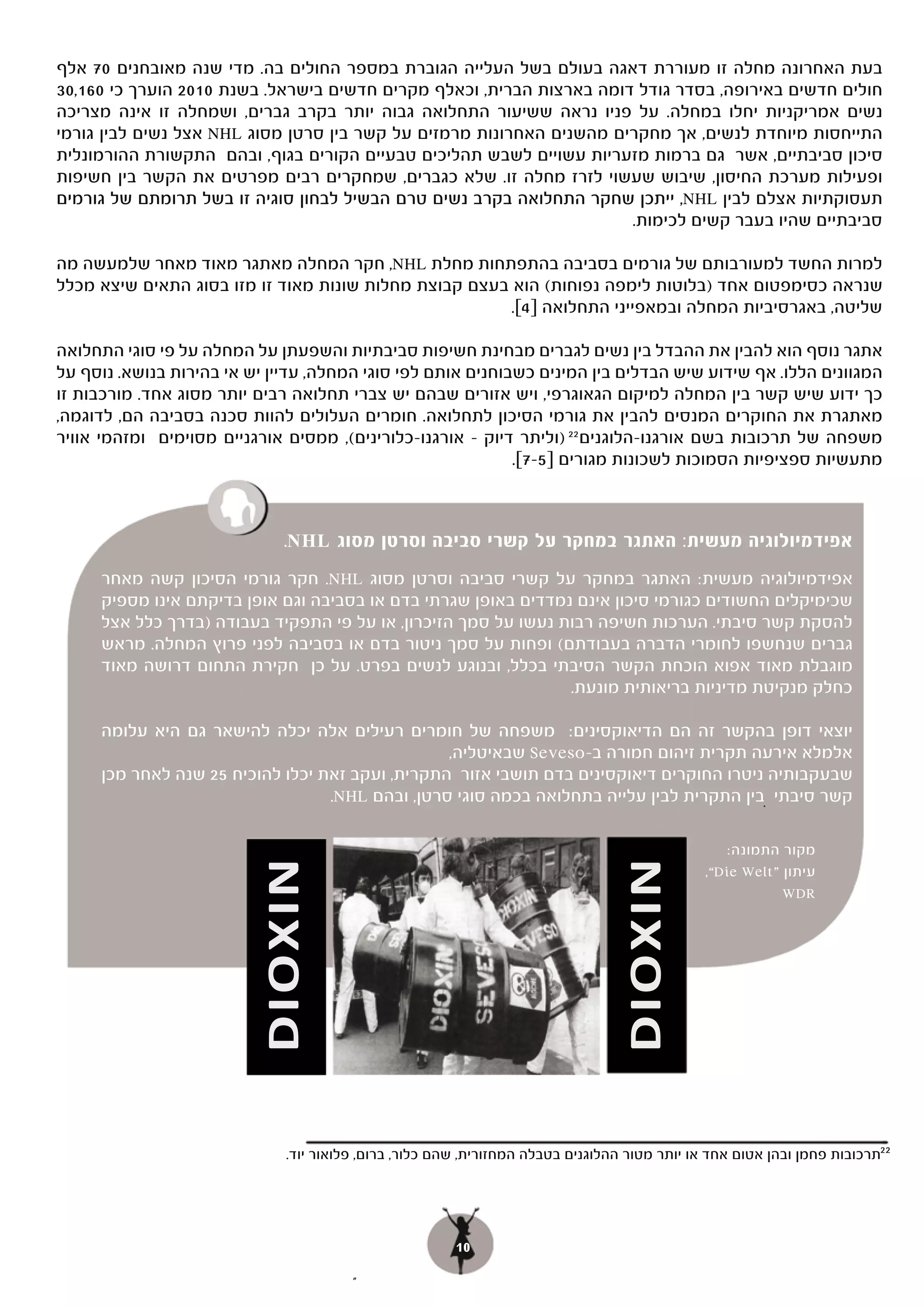 ‫בעת האחרונה מחלה זו מעוררת דאגה בעולם בשל העלייה הגוברת במספר החולים בה. מדי שנה מאובחנים 07 אלף‬
‫חולים חדשים באירופה, בסדר גודל דומה בארצות הברית, וכאלף מקרים חדשים בישראל. בשנת 0102 הוערך כי 061,03‬
‫נשים אמריקניות יחלו במחלה. על פניו נראה ששיעור התחלואה גבוה יותר בקרב גברים, ושמחלה זו אינה מצריכה‬
‫התייחסות מיוחדת לנשים, אך מחקרים מהשנים האחרונות מרמזים על קשר בין סרטן מסוג ‪ NHL‬אצל נשים לבין גורמי‬
‫סיכון סביבתיים, אשר גם ברמות מזעריות עשויים לשבש תהליכים טבעיים הקורים בגוף, ובהם התקשורת ההורמונלית‬
‫ופעילות מערכת החיסון, שיבוש שעשוי לזרז מחלה זו. שלא כגברים, שמחקרים רבים מפרטים את הקשר בין חשיפות‬
‫תעסוקתיות אצלם לבין ‪ ,,NHL‬ייתכן שחקר התחלואה בקרב נשים טרם הבשיל לבחון סוגיה זו בשל תרומתם של גורמים‬
                                                                      ‫סביבתיים שהיו בעבר קשים לכימות.‬

‫למרות החשד למעורבותם של גורמים בסביבה בהתפתחות מחלת ‪ ,NHL‬חקר המחלה מאתגר מאוד מאחר שלמעשה מה‬
‫שנראה כסימפטום אחד )בלוטות לימפה נפוחות( הוא בעצם קבוצת מחלות שונות מאוד זו מזו בסוג התאים שיצא מכלל‬
                                                        ‫שליטה, באגרסיביות המחלה ובמאפייני התחלואה ]4[.‬

‫אתגר נוסף הוא להבין את ההבדל בין נשים לגברים מבחינת חשיפות סביבתיות והשפעתן על המחלה על פי סוגי התחלואה‬
‫המגוונים הללו. אף שידוע שיש הבדלים בין המינים כשבוחנים אותם לפי סוגי המחלה, עדיין יש אי בהירות בנושא. נוסף על‬
‫כך ידוע שיש קשר בין המחלה למיקום הגאוגרפי, ויש אזורים שבהם יש צברי תחלואה רבים יותר מסוג אחד. מורכבות זו‬
‫מאתגרת את החוקרים המנסים להבין את גורמי הסיכון לתחלואה. חומרים העלולים להוות סכנה בסביבה הם, לדוגמה,‬
‫משפחה של תרכובות בשם אורגנו-הלוגנים 22 )וליתר דיוק – אורגנו-כלורינים(, ממסים אורגניים מסוימים ומזהמי אוויר‬
                                                             ‫מתעשיות ספציפיות הסמוכות לשכונות מגורים ]5-7[.‬



                             ‫אפידמיולוגיה מעשית: האתגר במחקר על קשרי סביבה וסרטן מסוג ‪.NHL‬‬
     ‫אפידמיולוגיה מעשית: האתגר במחקר על קשרי סביבה וסרטן מסוג ‪ .NHL‬חקר גורמי הסיכון קשה מאחר‬
     ‫שכימיקלים החשודים כגורמי סיכון אינם נמדדים באופן שגרתי בדם או בסביבה וגם אופן בדיקתם אינו מספיק‬
     ‫להסקת קשר סיבתי. הערכות חשיפה רבות נעשו על סמך הזיכרון, או על פי התפקיד בעבודה )בדרך כלל אצל‬
     ‫גברים שנחשפו לחומרי הדברה בעבודתם( ופחות על סמך ניטור בדם או בסביבה לפני פרוץ המחלה. מראש‬
     ‫מוגבלת מאוד אפוא הוכחת הקשר הסיבתי בכלל, ובנוגע לנשים בפרט. על כן חקירת התחום דרושה מאוד‬
                                                                ‫כחלק מנקיטת מדיניות בריאותית מונעת.‬

     ‫יוצאי דופן בהקשר זה הם הדיאוקסינים: משפחה של חומרים רעילים אלה יכלה להישאר גם היא עלומה‬
                                                 ‫אלמלא אירעה תקרית זיהום חמורה ב-‪ Seveso‬שבאיטליה,‬
     ‫שבעקבותיה ניטרו החוקרים דיאוקסינים בדם תושבי אזור התקרית, ועקב זאת יכלו להוכיח 52 שנה לאחר מכן‬
                                  ‫קשר סיבתי .בין התקרית לבין עלייה בתחלואה בכמה סוגי סרטן, ובהם ‪.NHL‬‬

                                                                                                   ‫מקור התמונה:‬
                         ‫‪DIOXIN‬‬




                                                                                 ‫‪DIOXIN‬‬



                                                                                               ‫עיתון "‪,“Die Welt‬‬
                                                                                                           ‫‪WDR‬‬




                              ‫22תרכובות פחמן ובהן אטום אחד או יותר מטור ההלוגנים בטבלה המחזורית, שהם כלור, ברום, פלואור יוד.‬




                                                        ‫01‬
                                        ‫”‬
 