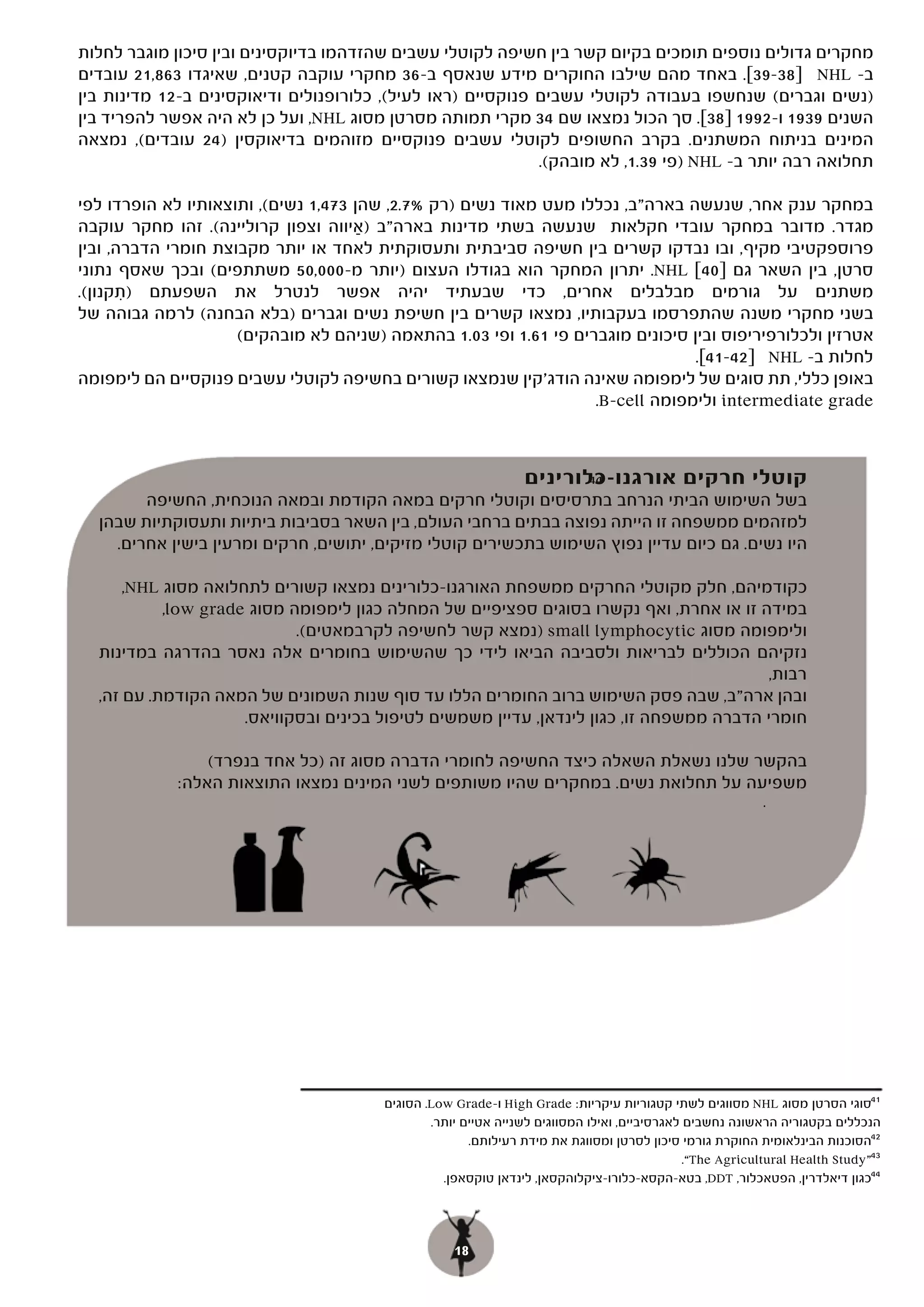 ‫מחקרים גדולים נוספים תומכים בקיום קשר בין חשיפה לקוטלי עשבים שהזדהמו בדיוקסינים ובין סיכון מוגבר לחלות‬
‫ב- ‪ NHL‬ל]83-93[. באחד מהם שילבו החוקרים מידע שנאסף ב-63 מחקרי עוקבה קטנים, שאיגדו 368,12 עובדים‬
‫)נשים וגברים( שנחשפו בעבודה לקוטלי עשבים פנוקסיים )ראו לעיל(, כלורופנולים ודיאוקסינים ב-21 מדינות בין‬
‫השנים 9391 ו-2991 ]83[. סך הכול נמצאו שם 43 מקרי תמותה מסרטן מסוג ‪ ,NHL‬ועל כן לא היה אפשר להפריד בין‬
‫המינים בניתוח המשתנים. בקרב החשופים לקוטלי עשבים פנוקסיים מזוהמים בדיאוקסין )42 עובדים(, נמצאה‬
                                                             ‫תחלואה רבה יותר ב- ‪) NHL‬פי 93.1, לא מובהק(.‬

‫במחקר ענק אחר, שנעשה בארה"ב, נכללו מעט מאוד נשים )רק %7.2, שהן 374,1 נשים(, ותוצאותיו לא הופרדו לפי‬
‫מגדר. מדובר במחקר עובדי חקלאות שנעשה בשתי מדינות בארה"ב )איווה וצפון קרוליינה(. זהו מחקר עוקבה‬
                                      ‫ַ‬
‫פרוספקטיבי מקיף, ובו נבדקו קשרים בין חשיפה סביבתית ותעסוקתית לאחד או יותר מקבוצת חומרי הדברה, ובין‬
‫סרטן, בין השאר גם ]04[ ‪ .NHL‬יתרון המחקר הוא בגודלו העצום )יותר מ-000,05 משתתפים( ובכך שאסף נתוני‬
‫משתנים על גורמים מבלבלים אחרים, כדי שבעתיד יהיה אפשר לנטרל את השפעתם )תקנון(.‬
       ‫ִ‬
‫בשני מחקרי משנה שהתפרסמו בעקבותיו, נמצאו קשרים בין חשיפת נשים וגברים )בלא הבחנה( לרמה גבוהה של‬
                     ‫אטרזין ולכלורפיריפוס ובין סיכונים מוגברים פי 16.1 ופי 30.1 בהתאמה )שניהם לא מובהקים(‬
                                                                                 ‫לחלות ב- ‪ NHL‬ל]24-14[.‬
                                                                                 ‫[.‬
‫באופן כללי, תת סוגים של לימפומה שאינה הודג'קין שנמצאו קשורים בחשיפה לקוטלי עשבים פנוקסיים הם לימפומה‬
                                                                   ‫‪ intermediate grade‬ולימפומה ‪.B-cell‬‬



                                                                ‫קוטלי חרקים אורגנו-כלורינים‬
                                                                       ‫44‬
        ‫בשל השימוש הביתי הנרחב בתרסיסים וקוטלי חרקים במאה הקודמת ובמאה הנוכחית, החשיפה‬
  ‫למזהמים ממשפחה זו הייתה נפוצה בבתים ברחבי העולם, בין השאר בסביבות ביתיות ותעסוקתיות שבהן‬
    ‫היו נשים. גם כיום עדיין נפוץ השימוש בתכשירים קוטלי מזיקים, יתושים, חרקים ומרעין בישין אחרים.‬

      ‫כקודמיהם, חלק מקוטלי החרקים ממשפחת האורגנו-כלורינים נמצאו קשורים לתחלואה מסוג ‪,NHL‬‬
           ‫במידה זו או אחרת, ואף נקשרו בסוגים ספציפיים של המחלה כגון לימפומה מסוג ‪,low grade‬‬
                            ‫ולימפומה מסוג ‪) small lymphocytic‬נמצא קשר לחשיפה לקרבמאטים(.‬
  ‫נזקיהם הכוללים לבריאות ולסביבה הביאו לידי כך שהשימוש בחומרים אלה נאסר בהדרגה במדינות‬
                                                                                         ‫רבות,‬
  ‫ובהן ארה"ב, שבה פסק השימוש ברוב החומרים הללו עד סוף שנות השמונים של המאה הקודמת. עם זה,‬
                     ‫חומרי הדברה ממשפחה זו, כגון לינדאן, עדיין משמשים לטיפול בכינים ובסקוויאס.‬

                 ‫בהקשר שלנו נשאלת השאלה כיצד החשיפה לחומרי הדברה מסוג זה )כל אחד בנפרד(‬
             ‫משפיעה על תחלואת נשים. במחקרים שהיו משותפים לשני המינים נמצאו התוצאות האלה:‬
                                                                                                           ‫.‬




                                        ‫14סוגי הסרטן מסוג ‪ NHL‬מסווגים לשתי קטגוריות עיקריות: ‪ High Grade‬ו-‪ .Low Grade‬הסוגים‬
                                                ‫הנכללים בקטגוריה הראשונה נחשבים לאגרסיביים, ואילו המסווגים לשנייה אטיים יותר.‬
                                                       ‫24הסוכנות הבינלאומית החוקרת גורמי סיכון לסרטן ומסווגת את מידת רעילותם.‬
                                                                                              ‫34”‪.“The Agricultural Health Study‬‬
                                                  ‫44כגון דיאלדרין, הפטאכלור, ‪ ,DDT‬בטא-הקסא-כלורו-ציקלוהקסאן, לינדאן טוקסאפן.‬




                                                    ‫81‬
 