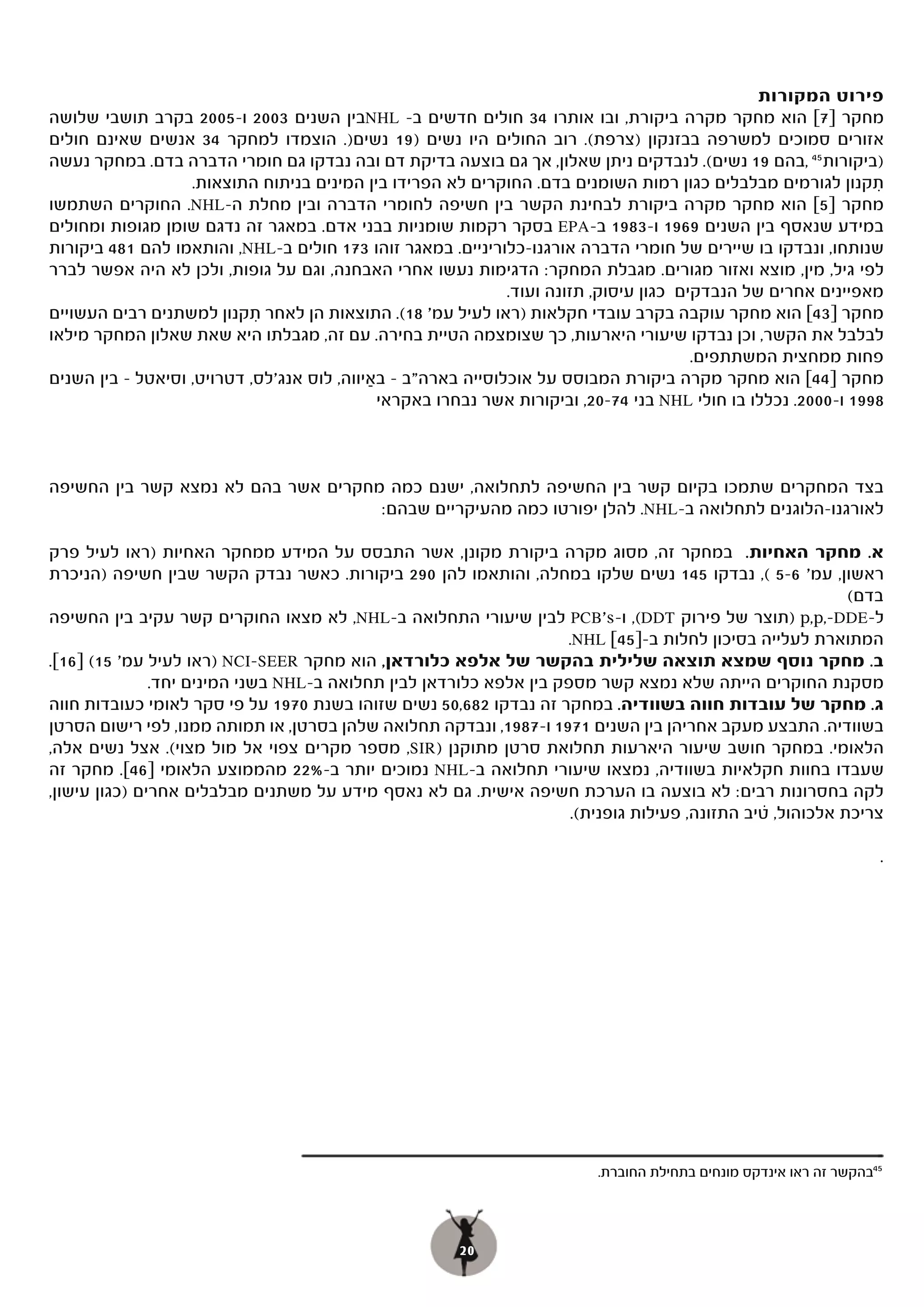 ‫פירוט המקורות‬
‫מחקר ]7[ הוא מחקר מקרה ביקורת, ובו אותרו 43 חולים חדשים ב- ‪NHL‬בין השנים 3002 ו-5002 בקרב תושבי שלושה‬
‫אזורים סמוכים למשרפה בבזנקון )צרפת(. רוב החולים היו נשים )91 נשים). הוצמדו למחקר 43 אנשים שאינם חולים‬
‫)ביקורות 54 ,בהם 91 נשים(. לנבדקים ניתן שאלון, אך גם בוצעה בדיקת דם ובה נבדקו גם חומרי הדברה בדם. במחקר נעשה‬
                    ‫תקנון לגורמים מבלבלים כגון רמות השומנים בדם. החוקרים לא הפרידו בין המינים בניתוח התוצאות.‬   ‫ִ‬
‫מחקר ]5[ הוא מחקר מקרה ביקורת לבחינת הקשר בין חשיפה לחומרי הדברה ובין מחלת ה-‪ .NHL‬החוקרים השתמשו‬
                  ‫.‬
‫במידע שנאסף בין השנים 9691 ו-3891 ב-‪ EPA‬בסקר רקמות שומניות בבני אדם. במאגר זה נדגם שומן מגופות ומחולים‬
‫שנותחו, ונבדקו בו שיירים של חומרי הדברה אורגנו-כלוריניים. במאגר זוהו 371 חולים ב-‪ ,NHL‬והותאמו להם 184 ביקורות‬
‫לפי גיל, מין, מוצא ואזור מגורים. מגבלת המחקר: הדגימות נעשו אחרי האבחנה, וגם על גופות, ולכן לא היה אפשר לברר‬
                                                              ‫מאפיינים אחרים של הנבדקים כגון עיסוק, תזונה ועוד.‬
‫מחקר ]34[ הוא מחקר עוקבה בקרב עובדי חקלאות )ראו לעיל עמ' (. התוצאות הן לאחר תקנון למשתנים רבים העשויים‬
                            ‫ִ‬                    ‫81(.‬
‫לבלבל את הקשר, וכן נבדקו שיעורי היארעות, כך שצומצמה הטיית בחירה. עם זה, מגבלתו היא שאת שאלון המחקר מילאו‬
                                                                                        ‫פחות ממחצית המשתתפים.‬
‫מחקר ]44[ הוא מחקר מקרה ביקורת המבוסס על אוכלוסייה בארה"ב – באיווה, לוס אנג'לס, דטרויט, וסיאטל – בין השנים‬
                                            ‫ַ‬
                                              ‫8991 ו-0002. נכללו בו חולי ‪ NHL‬בני 47-02, וביקורות אשר נבחרו באקראי‬



‫בצד המחקרים שתמכו בקיום קשר בין החשיפה לתחלואה, ישנם כמה מחקרים אשר בהם לא נמצא קשר בין החשיפה‬
                                     ‫לאורגנו-הלוגנים לתחלואה ב-‪ .NHL‬להלן יפורטו כמה מהעיקריים שבהם:‬

‫א. מחקר האחיות. במחקר זה, מסוג מקרה ביקורת מקונן, אשר התבסס על המידע ממחקר האחיות )ראו לעיל פרק‬
‫ראשון, עמ' 6-5 (, נבדקו 541 נשים שלקו במחלה, והותאמו להן 092 ביקורות. כאשר נבדק הקשר שבין חשיפה )הניכרת‬
                                                                                                           ‫בדם(‬
‫ל-‪) p,p,-DDE‬תוצר של פירוק ‪ ,(DDT‬ו-‪ PCB's‬לבין שיעורי התחלואה ב-‪ ,NHL‬לא מצאו החוקרים קשר עקיב בין החשיפה‬
                                                                    ‫המתוארת לעלייה בסיכון לחלות ב-]54[ ‪.NHL‬‬
‫ב. מחקר נוסף שמצא תוצאה שלילית בהקשר של אלפא כלורדאן, הוא מחקר ‪) NCI-SEER‬ראו לעיל עמ' 51( ]61[.‬
               ‫מסקנת החוקרים הייתה שלא נמצא קשר מספק בין אלפא כלורדאן לבין תחלואה ב-‪ NHL‬בשני המינים יחד.‬
‫ג. מחקר של עובדות חווה בשוודיה. במחקר זה נבדקו 286,05 נשים שזוהו בשנת 0791 על פי סקר לאומי כעובדות חווה‬
‫בשוודיה. התבצע מעקב אחריהן בין השנים 1791 ו-7891, ונבדקה תחלואה שלהן בסרטן, או תמותה ממנו, לפי רישום הסרטן‬
‫הלאומי. במחקר חושב שיעור היארעות תחלואת סרטן מתוקנן )‪ ,SIR‬מספר מקרים צפוי אל מול מצוי(. אצל נשים אלה,‬
‫שעבדו בחוות חקלאיות בשוודיה, נמצאו שיעורי תחלואה ב-‪ NHL‬נמוכים יותר ב-%22 מהממוצע הלאומי ]64[. מחקר זה‬
‫לקה בחסרונות רבים: לא בוצעה בו הערכת חשיפה אישית. גם לא נאסף מידע על משתנים מבלבלים אחרים )כגון עישון,‬
                                                                                                ‫.‬
                                                                     ‫צריכת אלכוהול, טיב התזונה, פעילות גופנית(.‬

                                                                                                                    ‫.‬




                                                                          ‫54בהקשר זה ראו אינדקס מונחים בתחילת החוברת.‬




                                                       ‫02‬
 