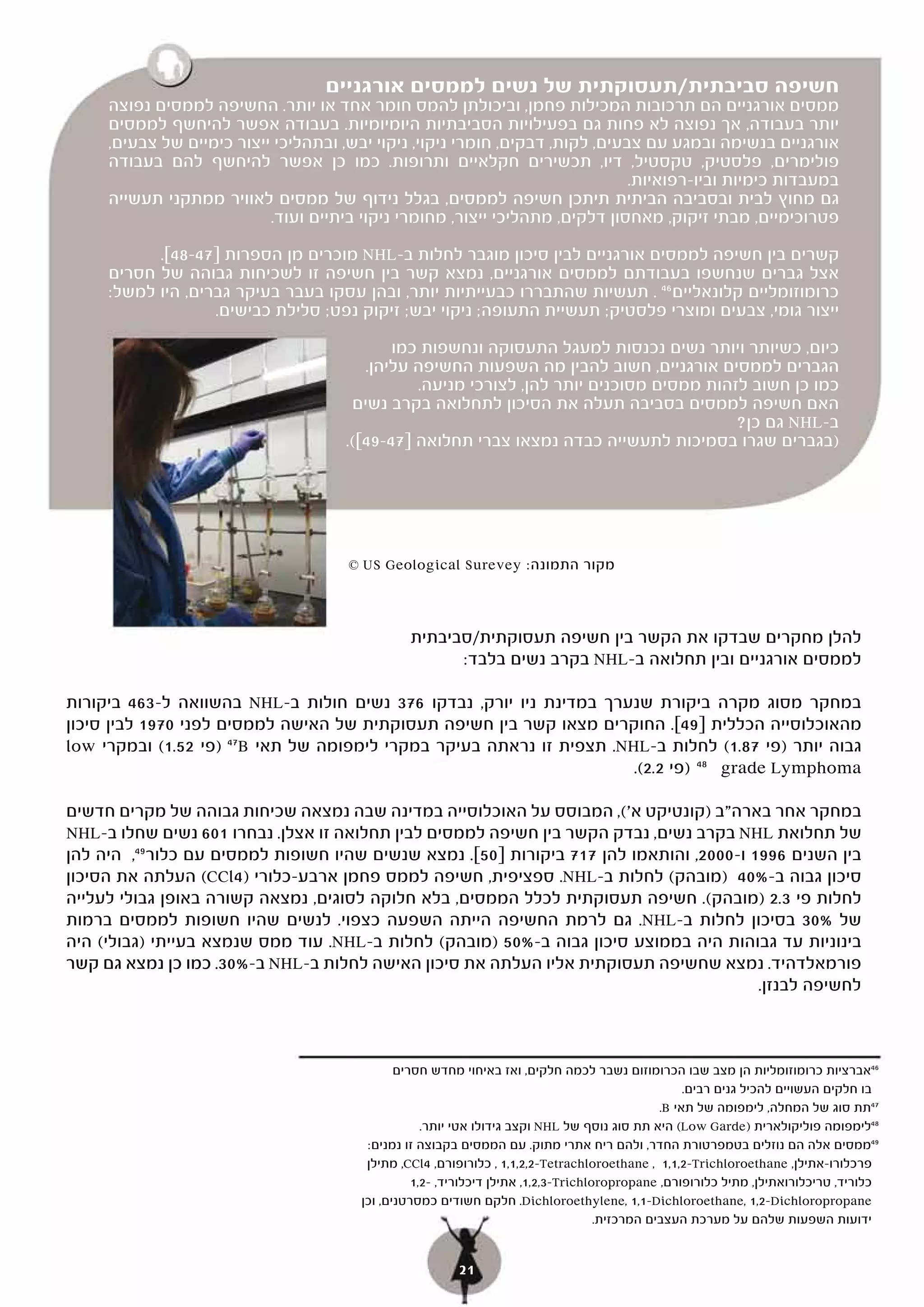 ‫חשיפה סביבתית/תעסוקתית של נשים לממסים אורגניים‬
     ‫ממסים אורגניים הם תרכובות המכילות פחמן, וביכולתן להמס חומר אחד או יותר. החשיפה לממסים נפוצה‬
     ‫יותר בעבודה, אך נפוצה לא פחות גם בפעילויות הסביבתיות היומיומיות. בעבודה אפשר להיחשף לממסים‬
     ‫אורגניים בנשימה ובמגע עם צבעים, לקות, דבקים, חומרי ניקוי, ניקוי יבש, ובתהליכי ייצור כימיים של צבעים,‬
     ‫פולימרים, פלסטיק, טקסטיל, דיו, תכשירים חקלאיים ותרופות. כמו כן אפשר להיחשף להם בעבודה‬
                                                                               ‫במעבדות כימיות וביו-רפואיות.‬
     ‫גם מחוץ לבית ובסביבה הביתית תיתכן חשיפה לממסים, בגלל נידוף של ממסים לאוויר ממתקני תעשייה‬
                           ‫פטרוכימיים, מבתי זיקוק, מאחסון דלקים, מתהליכי ייצור, מחומרי ניקוי ביתיים ועוד.‬

           ‫קשרים בין חשיפה לממסים אורגניים לבין סיכון מוגבר לחלות ב-‪ NHL‬מוכרים מן הספרות ]74-84[.‬
     ‫אצל גברים שנחשפו בעבודתם לממסים אורגניים, נמצא קשר בין חשיפה זו לשכיחות גבוהה של חסרים‬
     ‫כרומוזומליים קלונאליים 64 . תעשיות שהתבררו כבעייתיות יותר, ובהן עסקו בעבר בעיקר גברים, היו למשל:‬
                   ‫ייצור גומי, צבעים ומוצרי פלסטיק; תעשיית התעופה; ניקוי יבש; זיקוק נפט; סלילת כבישים.‬

                                             ‫כיום, כשיותר ויותר נשים נכנסות למעגל התעסוקה ונחשפות כמו‬
                                         ‫הגברים לממסים אורגניים, חשוב להבין מה השפעות החשיפה עליהן.‬
                                                ‫כמו כן חשוב לזהות ממסים מסוכנים יותר להן, לצורכי מניעה.‬
                                       ‫האם חשיפה לממסים בסביבה תעלה את הסיכון לתחלואה בקרב נשים‬
                                                                                          ‫ב-‪ NHL‬גם כן?‬
                                      ‫)בגברים שגרו בסמיכות לתעשייה כבדה נמצאו צברי תחלואה ]74-94[(.‬




                                      ‫מקור התמונה: ‪© US Geological Surevey‬‬



                                                ‫להלן מחקרים שבדקו את הקשר בין חשיפה תעסוקתית/סביבתית‬
                                                      ‫לממסים אורגניים ובין תחלואה ב-‪ NHL‬בקרב נשים בלבד:‬

‫במחקר מסוג מקרה ביקורת שנערך במדינת ניו יורק, נבדקו 673 נשים חולות ב-‪ NHL‬בהשוואה ל-364 ביקורות‬
‫מהאוכלוסייה הכללית ]94[. החוקרים מצאו קשר בין חשיפה תעסוקתית של האישה לממסים לפני 0791 לבין סיכון‬
‫גבוה יותר )פי 78.1( לחלות ב-‪ .NHL‬תצפית זו נראתה בעיקר במקרי לימפומה של תאי ‪) 47B‬פי 25.1( ובמקרי ‪low‬‬
                                                                      ‫‪ grade Lymphoma‬ל 84 )פי 2.2(.‬

‫במחקר אחר בארה"ב )קונטיקט א'(, המבוסס על האוכלוסייה במדינה שבה נמצאה שכיחות גבוהה של מקרים חדשים‬
‫של תחלואת ‪ NHL‬בקרב נשים, נבדק הקשר בין חשיפה לממסים לבין תחלואה זו אצלן. נבחרו 106 נשים שחלו ב-‪NHL‬‬
‫בין השנים 6991 ו-0002, והותאמו להן 717 ביקורות ]05[. נמצא שנשים שהיו חשופות לממסים עם כלור 94, היה להן‬
‫סיכון גבוה ב-%04 )מובהק( לחלות ב-‪ .NHL‬ספציפית, חשיפה לממס פחמן ארבע-כלורי )4‪ (CCl‬העלתה את הסיכון‬
‫לחלות פי 3.2 )מובהק(. חשיפה תעסוקתית לכלל הממסים, בלא חלוקה לסוגים, נמצאה קשורה באופן גבולי לעלייה‬
‫של %03 בסיכון לחלות ב-‪ .NHL‬גם לרמת החשיפה הייתה השפעה כצפוי. לנשים שהיו חשופות לממסים ברמות‬
‫בינוניות עד גבוהות היה בממוצע סיכון גבוה ב-%05 )מובהק( לחלות ב-‪ .NHL‬עוד ממס שנמצא בעייתי )גבולי( היה‬
‫פורמאלדהיד. נמצא שחשיפה תעסוקתית אליו העלתה את סיכון האישה לחלות ב-‪ NHL‬ב-%03. כמו כן נמצא גם קשר‬
                    ‫.‬
                                                                                         ‫לחשיפה לבנזן.‬



                                               ‫64אברציות כרומוזומליות הן מצב שבו הכרומוזום נשבר לכמה חלקים, ואז באיחוי מחדש חסרים‬
                                                                                                     ‫בו חלקים העשויים להכיל גנים רבים.‬
                                                                                                ‫74תת סוג של המחלה, לימפומה של תאי ‪.B‬‬
                                                    ‫84לימפומה פוליקולארית )‪ (Low Garde‬היא תת סוג נוסף של ‪ NHL‬וקצב גידולו אטי יותר.‬
                                         ‫94ממסים אלה הם נוזלים בטמפרטורת החדר, ולהם ריח אתרי מתוק. עם הממסים בקבוצה זו נמנים:‬
                                         ‫פרכלורו-אתילן, ‪ , 1,1,2,2-Tetrachloroethane , 1,1,2-Trichloroethane‬כלורופורם, 4‪ ,CCl‬מתילן‬
                                                  ‫כלוריד, טריכלורואתילן, מתיל כלורופורם, ‪ ,1,2,3-Trichloropropane‬אתילן דיכלוריד, -2,1‬
                                        ‫‪ .Dichloroethylene, 1,1-Dichloroethane, 1,2-Dichloropropane‬חלקם חשודים כמסרטנים, וכן‬
                                                                                     ‫ידועות השפעות שלהם על מערכת העצבים המרכזית.‬


                                                         ‫12‬
 