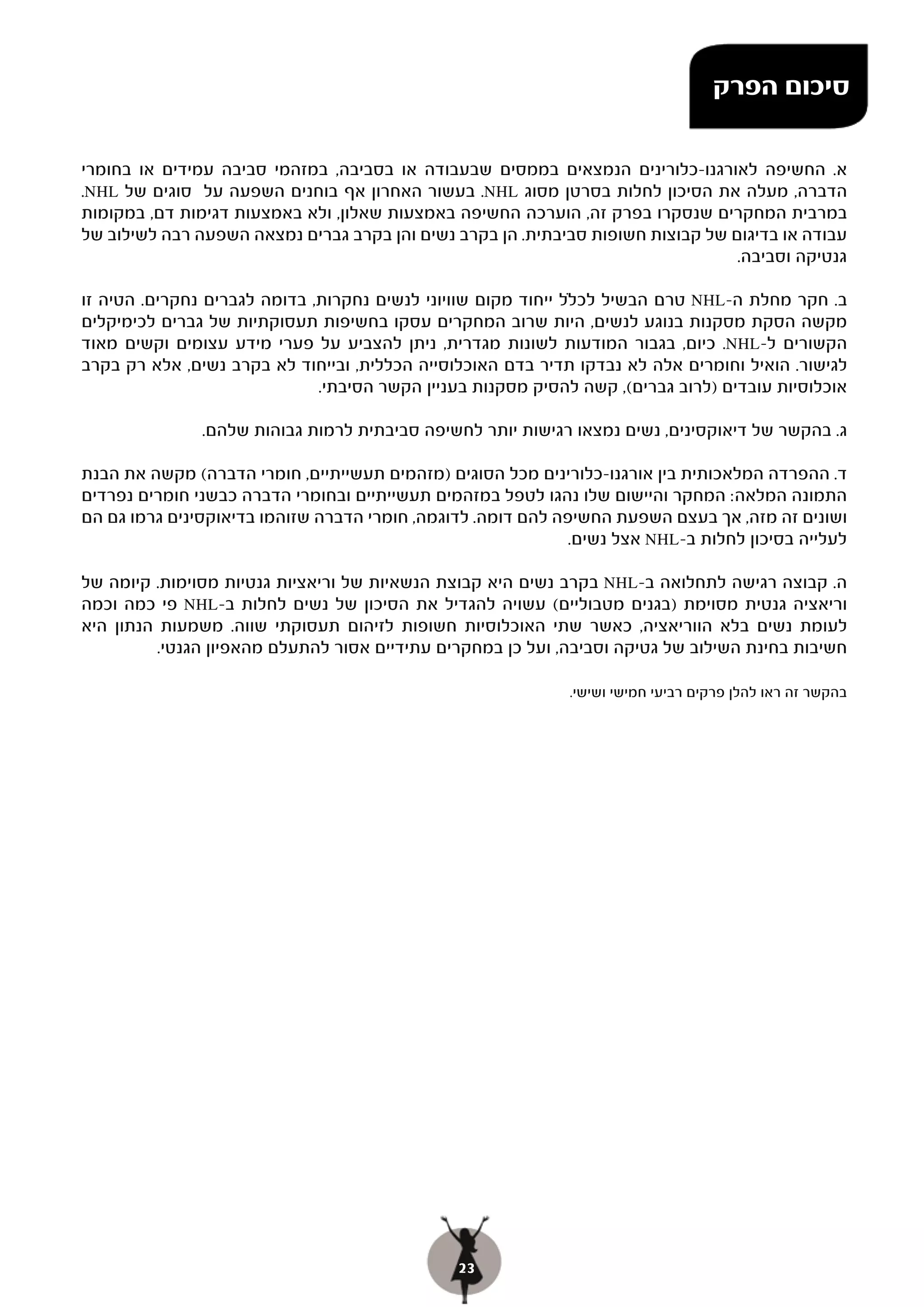 ‫סיכום הפרק‬

‫א. החשיפה לאורגנו-כלורינים הנמצאים בממסים שבעבודה או בסביבה, במזהמי סביבה עמידים או בחומרי‬
‫הדברה, מעלה את הסיכון לחלות בסרטן מסוג ‪ .NHL‬בעשור האחרון אף בוחנים השפעה על סוגים של ‪.NHL‬‬
‫במרבית המחקרים שנסקרו בפרק זה, הוערכה החשיפה באמצעות שאלון, ולא באמצעות דגימות דם, במקומות‬
‫עבודה או בדיגום של קבוצות חשופות סביבתית. הן בקרב נשים והן בקרב גברים נמצאה השפעה רבה לשילוב של‬
                                                                                 ‫גנטיקה וסביבה.‬

‫ב. חקר מחלת ה-‪ NHL‬טרם הבשיל לכ‪‬ל ייחוד מקום שוויוני לנשים נחקרות, בדומה לגברים נחקרים. הטיה זו‬
‫מקשה הסקת מסקנות בנוגע לנשים, היות שרוב המחקרים עסקו בחשיפות תעסוקתיות של גברים לכימיקלים‬
‫הקשורים ל-‪ .NHL‬כיום, בגבור המודעות לשונות מגדרית, ניתן להצביע על פערי מידע עצומים וקשים מאוד‬
‫לגישור. הואיל וחומרים אלה לא נבדקו תדיר בדם האוכלוסייה הכללית, ובייחוד לא בקרב נשים, אלא רק בקרב‬
                              ‫אוכלוסיות עובדים )לרוב גברים(, קשה להסיק מסקנות בעניין הקשר הסיבתי.‬

               ‫ג. בהקשר של דיאוקסינים, נשים נמצאו רגישות יותר לחשיפה סביבתית לרמות גבוהות שלהם.‬

‫ד. ההפרדה המלאכותית בין אורגנו-כלורינים מכל הסוגים )מזהמים תעשייתיים, חומרי הדברה( מקשה את הבנת‬
‫התמונה המלאה: המחקר והיישום שלו נהגו לטפל במזהמים תעשייתיים ובחומרי הדברה כבשני חומרים נפרדים‬
‫ושונים זה מזה, אך בעצם השפעת החשיפה להם דומה. לדוגמה, חומרי הדברה שזוהמו בדיאוקסינים גרמו גם הם‬
                                                              ‫לעלייה בסיכון לחלות ב-‪ NHL‬אצל נשים.‬

‫ה. קבוצה רגישה לתחלואה ב-‪ NHL‬בקרב נשים היא קבוצת הנשאיות של וריאציות גנטיות מסוימות. קיומה של‬
‫וריאציה גנטית מסוימת )בגנים מטבוליים( עשויה להגדיל את הסיכון של נשים לחלות ב-‪ NHL‬פי כמה וכמה‬
‫לעומת נשים בלא הווריאציה, כאשר שתי האוכלוסיות חשופות לזיהום תעסוקתי שווה. משמעות הנתון היא‬
          ‫חשיבות בחינת השילוב של גטיקה וסביבה, ועל כן במחקרים עתידיים אסור להתעלם מהאפיון הגנטי.‬

                                                             ‫בהקשר זה ראו להלן פרקים רביעי חמישי ושישי.‬




                                               ‫32‬
 