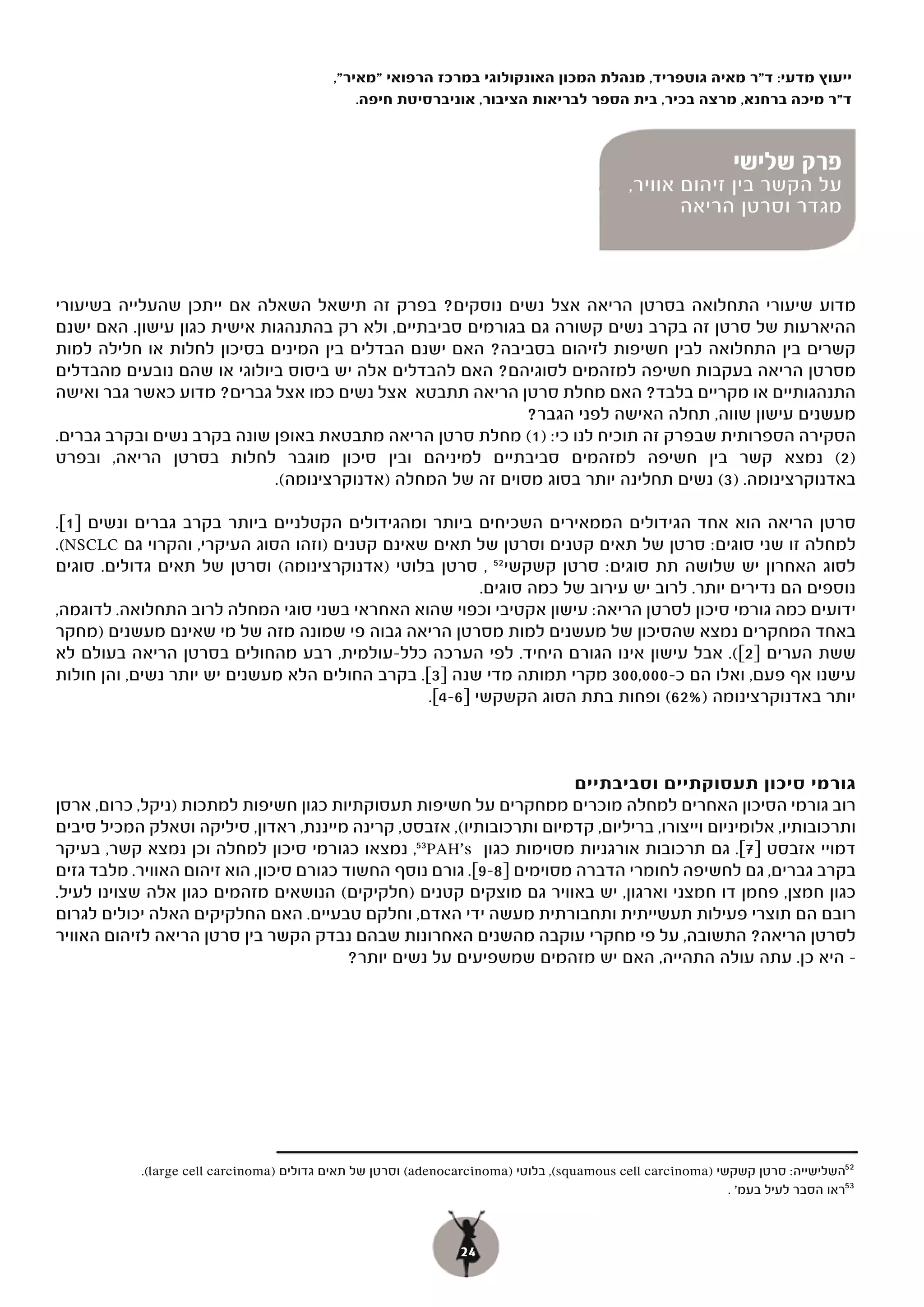 ‫ייעוץ מדעי: ד"ר מאיה גוטפריד, מנהלת המכון האונקולוגי במרכז הרפואי "מאיר",‬
                                                ‫ד"ר מיכה ברחנא, מרצה בכיר, בית הספר לבריאות הציבור, אוניברסיטת חיפה.‬

                                                                 ‫פרק ראשון‬
                                     ‫נשים לוקחות ללב: על הקשר בין זיהום‬       ‫פרק ראשון‬ ‫פרק שלישי‬
                                                                          ‫על הקשר נשיםזיהום אוויר,‬
                                     ‫לוקחות ללב: על הקשרלתחלואה לבבית ותמותה בנשים‬
                                                               ‫אוויר בין‬                ‫בין‬
                                                                   ‫מגדר וסרטן הריאה לתחלואה לבבית‬
                                                                                 ‫זיהום אוויר‬
                                                                                                  ‫ותמותה בנשים‬


‫מדוע שיעורי התחלואה בסרטן הריאה אצל נשים נוסקים? בפרק זה תישאל השאלה אם ייתכן שהעלייה בשיעורי‬
‫ההיארעות של סרטן זה בקרב נשים קשורה גם בגורמים סביבתיים, ולא רק בהתנהגות אישית כגון עישון. האם ישנם‬
‫קשרים בין התחלואה לבין חשיפות לזיהום בסביבה? האם ישנם הבדלים בין המינים בסיכון לחלות או חלילה למות‬
‫מסרטן הריאה בעקבות חשיפה למזהמים לסוגיהם? האם להבדלים אלה יש ביסוס ביולוגי או שהם נובעים מהבדלים‬
‫התנהגותיים או מקריים בלבד? האם מחלת סרטן הריאה תתבטא אצל נשים כמו אצל גברים? מדוע כאשר גבר ואישה‬
                                                             ‫מעשנים עישון שווה, תחלה האישה לפני הגבר?‬
‫הסקירה הספרותית שבפרק זה תוכיח לנו כי: ( מחלת סרטן הריאה מתבטאת באופן שונה בקרב נשים ובקרב גברים.‬
                                                            ‫)1(‬
‫)2( נמצא קשר בין חשיפה למזהמים סביבתיים למיניהם ובין סיכון מוגבר לחלות בסרטן הריאה, ובפרט‬
                             ‫באדנוקרצינומה. )3( נשים תחלינה יותר בסוג מסוים זה של המחלה )אדנוקרצינומה(.‬

‫סרטן הריאה הוא אחד הגידולים הממאירים השכיחים ביותר ומהגידולים הקטלניים ביותר בקרב גברים ונשים ]1[.‬
‫למחלה זו שני סוגים: סרטן של תאים קטנים וסרטן של תאים שאינם קטנים )וזהו הסוג העיקרי, והקרוי גם ‪.(NSCLC‬‬
‫לסוג האחרון יש שלושה תת סוגים: סרטן קשקשי 25 , סרטן בלוטי )אדנוקרצינומה( וסרטן של תאים גדולים. סוגים‬
                                                         ‫נוספים הם נדירים יותר. לרוב יש עירוב של כמה סוגים.‬
‫ידועים כמה גורמי סיכון לסרטן הריאה: עישון אקטיבי וכפוי שהוא האחראי בשני סוגי המחלה לרוב התחלואה. לדוגמה,‬
‫באחד המחקרים נמצא שהסיכון של מעשנים למות מסרטן הריאה גבוה פי שמונה מזה של מי שאינם מעשנים )מחקר‬
‫ששת הערים ]2[(. אבל עישון אינו הגורם היחיד. לפי הערכה כלל-עולמית, רבע מהחולים בסרטן הריאה בעולם לא‬
‫עישנו אף פעם, ואלו הם כ-000,003 מקרי תמותה מדי שנה ]3[. בקרב החולים הלא מעשנים יש יותר נשים, והן חולות‬
                                                 ‫יותר באדנוקרצינומה )%26( ופחות בתת הסוג הקשקשי ]6-4[.‬



                                                                        ‫גורמי סיכון תעסוקתיים וסביבתיים‬
‫רוב גורמי הסיכון האחרים למחלה מוכרים ממחקרים על חשיפות תעסוקתיות כגון חשיפות למתכות )ניקל, כרום, ארסן‬
‫ותרכובותיו, אלומיניום וייצורו, בריליום, קדמיום ותרכובותיו(, אזבסט, קרינה מייננת, ראדון, סיליקה וטאלק המכיל סיבים‬
‫דמויי אזבסט ]7[. גם תרכובות אורגניות מסוימות כגון ‪ ,53PAH's‬נמצאו כגורמי סיכון למחלה וכן נמצא קשר, בעיקר‬
‫בקרב גברים, גם לחשיפה לחומרי הדברה מסוימים ]8-9[. גורם נוסף החשוד כגורם סיכון, הוא זיהום האוויר. מלבד גזים‬
‫כגון חמצן, פחמן דו חמצני וארגון, יש באוויר גם מוצקים קטנים )חלקיקים( הנושאים מזהמים כגון אלה שצוינו לעיל.‬
‫רובם הם תוצרי פעילות תעשייתית ותחבורתית מעשה ידי האדם, וחלקם טבעיים. האם החלקיקים האלה יכולים לגרום‬
‫לסרטן הריאה? התשובה, על פי מחקרי עוקבה מהשנים האחרונות שבהם נבדק הקשר בין סרטן הריאה לזיהום האוויר‬
                                          ‫– היא כן. עתה עולה התהייה, האם יש מזהמים שמשפיעים על נשים יותר?‬




            ‫25השלישייה: סרטן קשקשי )‪ ,(squamous cell carcinoma‬בלוטי )‪ (adenocarcinoma‬וסרטן של תאים גדולים )‪.(large cell carcinoma‬‬
                                                                                                             ‫35ראו הסבר לעיל בעמ' .‬



                                                                 ‫42‬
 