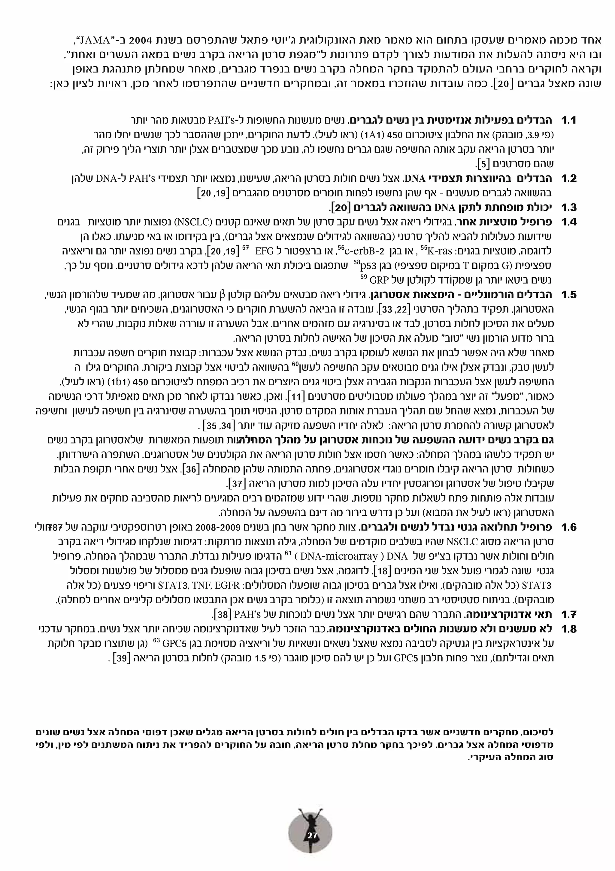 ‫אחד מכמה מאמרים שעסקו בתחום הוא מאמר מאת האונקולוגית ג'יוטי פתאל שהתפרסם בשנת 4002 ב-”‪,“JAMA‬‬
      ‫ובו היא ניסתה להעלות את המודעות לצורך לקדם פתרונות ל"מגפת סרטן הריאה בקרב נשים במאה העשרים ואחת",‬
        ‫וקראה לחוקרים ברחבי העולם להתמקד בחקר המחלה בקרב נשים בנפרד מגברים, מאחר שמחלתן מתנהגת באופן‬
   ‫שונה מאצל גברים ]02[. כמה עובדות שהוזכרו במאמר זה, ובמחקרים חדשניים שהתפרסמו לאחר מכן, ראויות לציון כאן:‬

                             ‫הבדלים בפעילות אנזימטית בין נשים לגברים. נשים מעשנות החשופות ל-‪ PAH's‬מבטאות מהר יותר‬               ‫1.1‬
                   ‫)פי 9.3, מובהק( את החלבון ציטוכרום 054 )1‪) (1A‬ראו לעיל(. לדעת החוקרים, ייתכן שההסבר לכך שנשים יחלו מהר‬
                ‫יותר בסרטן הריאה עקב אותה החשיפה שגם גברים נחשפו לה, נובע מכך שמצטברים אצלן יותר תוצרי הליך פירוק זה,‬
                                                                                                            ‫שהם מסרטנים ]5[.‬
             ‫הבדלים בהיווצרות תצמידי ‪ .DNA‬אצל נשים חולות בסרטן הריאה, שעישנו, נמצאו יותר תצמידי ‪ PAH's‬ל-‪ DNA‬שלהן‬                ‫2.1‬
                                            ‫בהשוואה לגברים מעשנים – אף שהן נחשפו לפחות חומרים מסרטנים מהגברים ]91, 02[‬
                                                                           ‫יכולת מופחתת לתקן ‪ DNA‬בהשוואה לגברים ]02[.‬
                                                                           ‫[.‬                                                   ‫3.1‬
        ‫פרופיל מוטציות אחר. בגידולי ריאה אצל נשים עקב סרטן של תאים שאינם קטנים )‪ (NSCLC‬נפוצות יותר מוטציות בגנים‬                ‫4.1‬
               ‫שידועות כעלולות להביא להליך סרטני )בהשוואה לגידולים שנמצאים אצל גברים(, בין בקידומו או באי מניעתו. כאלו הן‬
          ‫לדוגמה, מוטציות בגנים: ‪ , 55K-ras‬או בגן 2-‪ ,56c-erbB‬או ברצפטור ל ‪EFG‬ה75 ]91, 02[, בקרב נשים נפוצה יותר גם וריאציה‬
           ‫ספציפית )‪ G‬במקום ‪ T‬במיקום ספציפי( בגן 35‪ 58p‬שתפגום ביכולת תאי הריאה שלהן לדכא גידולים סרטניים. נוסף על כך,‬
                                                                                  ‫95‬
                                                                                    ‫נשים ביטאו יותר גן שמקוֹדד לקולטן של ‪GRP‬י‬
   ‫הבדלים הורמונליים – הימצאות אסטרוגן. גידולי ריאה מבטאים עליהם קולטן ‪ β‬עבור אסטרוגן, מה שמעיד שלהורמון הנשי,‬                  ‫5.1‬
           ‫האסטרוגן, תפקיד בתהליך הסרטני ]22, [. עובדה זו הביאה להשערת חוקרים כי האסטרוגנים, השכיחים יותר בגוף הנשי,‬
                                                                                       ‫33[.‬
               ‫מעלים את הסיכון לחלות בסרטן, לבד או בסינרגיה עם מזהמים אחרים. אבל השערה זו עוררה שאלות נוקבות, שהרי לא‬
                                                       ‫ברור מדוע הורמון נשי "טוב" מעלה את הסיכון של האישה לחלות בסרטן הריאה.‬
              ‫מאחר שלא היה אפשר לבחון את הנושא לעומקו בקרב נשים, נבדק הנושא אצל עכברות: קבוצת חוקרים חשפה עכברות‬
              ‫לעשן טבק, ונבדק אצלן אילו גנים מבוטאים עקב החשיפה לעשן06 בהשוואה לביטוי אצל קבוצת ביקורת. החוקרים גילו ה‬
         ‫החשיפה לעשן אצל העכברות הנקבות הגבירה אצלן ביטוי גנים היוצרים את רכיב המפתח לציטוכרום 054 )1‪) (1b‬ראו לעיל(.‬
     ‫כאמור, "מפעל" זה יוצר במהלך פעולתו מטבוליטים מסרטנים [. ואכן, כאשר נבדקו לאחר מכן תאים מאפיתל דרכי הנשימה‬
                                                                  ‫]11[.‬
‫של העכברות, נמצא שהחל שם תהליך העברת אותות המקדם סרטן. הניסוי תומך בהשערה שסינרגיה בין חשיפה לעישון וחשיפה‬
                                            ‫לאסטרוגן קשורה להחמרת סרטן הריאה: לאלה יחדיו השפעה מזיקה עוד יותר ]43, 53[ .‬
    ‫ידועות תופעות המאשרות שלאסטרוגן בקרב נשים‬           ‫גם בקרב נשים ידועה ההשפעה של נוכחות אסטרוגן על מהלך המחלה.‬
        ‫יש תפקיד כלשהו במהלך המחלה: כאשר חסמו אצל חולות סרטן הריאה את הקולטנים של אסטרוגנים, השתפרה הישרדותן.‬
      ‫כשחולות סרטן הריאה קיבלו חומרים נוגדי אסטרוגנים, פחתה התמותה שלהן מהמחלה ]63[. אצל נשים אחרי תקופת הבלות‬
                                                    ‫שקיבלו טיפול של אסטרוגן ופרוגסטין יחדיו עלה הסיכון למות מסרטן הריאה ]73[.‬
                                                    ‫[.‬
      ‫עובדות אלה פותחות פתח לשאלות מחקר נוספות, שהרי ידוע שמזהמים רבים המגיעים לריאות מהסביבה מחקים את פעילות‬
                                                  ‫האסטרוגן )ראו לעיל את המבוא( ועל כן נדרש בירור מה דינם בהשפעה על המחלה.‬
‫פרופיל תחלואה גנטי נבדל לנשים ולגברים. צוות מחקר אשר בחן בשנים 9002-8002 באופן רטרוספקטיבי עוקבה של חולי‬
    ‫787‬                                                                                                                         ‫6.1‬
         ‫סרטן הריאה מסוג ‪ NSCLC‬שהיו בשלבים מוקדמים של המחלה, גילה תוצאות מרתקות: דגימות שנלקחו מגידולי ריאה בקרב‬
      ‫חולים וחולות אשר נבדקו בצ'יפ של ‪DNA‬י) ‪( DNA-microarray‬י16 הדגימו פעילות נבדלת. התברר שבמהלך המחלה, פרופיל‬
             ‫גנטי שונה לגמרי פועל אצל שני המינים ]81[. לדוגמה, אצל נשים בסיכון גבוה שופעלו גנים ממסלול של פולשנות ומסלול‬
                                                                                     ‫[.‬
            ‫3‪) STAT‬כל אלה מובהקים(, ואילו אצל גברים בסיכון גבוה שופעלו המסלולים: ‪ STAT3, TNF, EGFR‬וריפוי פצעים )כל אלה‬
       ‫מובהקים(. בניתוח סטטיסטי רב משתני נשמרה תוצאה זו )כלומר בקרב נשים אכן התבטאו מסלולים קליניים אחרים למחלה(.‬
                                                ‫תאי אדנוקרצינומה. התברר שהם רגישים יותר אצל נשים לנוכחות של ‪PAH's‬י]83[.‬         ‫7.1‬
 ‫לא מעשנים ולא מעשנות החולים באדנוקרצינומה. כבר הוזכר לעיל שאדנוקרצינומה שכיחה יותר אצל נשים. במחקר עדכני‬                       ‫8.1‬
    ‫על אינטראקציות בין גנטיקה לסביבה נמצא שאצל נשאים ונשאיות של וריאציה מסוימת בגן 5‪GPC‬י36 )גן שתוצרו מבקר חלוקת‬
                       ‫תאים וגדילתם(, נוצר פחות חלבון 5‪ GPC‬ועל כן יש להם סיכון מוגבר )פי 5.1 מובהק( לחלות בסרטן הריאה [ .‬
                         ‫]93[‬




‫לסיכום, מחקרים חדשניים אשר בדקו הבדלים בין חולים לחולות בסרטן הריאה מגלים שאכן דפוסי המחלה אצל נשים שונים‬
‫מדפוסי המחלה אצל גברים. לפיכך בחקר מחלת סרטן הריאה, חובה על החוקרים להפריד את ניתוח המשתנים לפי מין, ולפי‬
                                                                                         ‫סוג המחלה העיקרי.‬




                                                                 ‫72‬
 