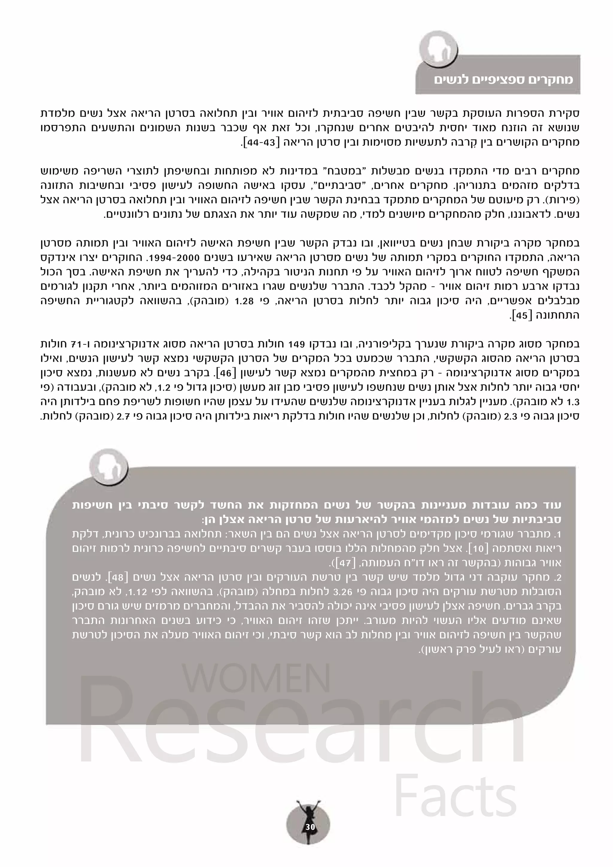 ‫מחקרים ספציפיים לנשים‬

‫סקירת הספרות העוסקת בקשר שבין חשיפה סביבתית לזיהום אוויר ובין תחלואה בסרטן הריאה אצל נשים מלמדת‬
‫שנושא זה הוזנח מאוד יחסית להיבטים אחרים שנחקרו, וכל זאת אף שכבר בשנות השמונים והתשעים התפרסמו‬
                                  ‫מחקרים הקושרים בין קרבה לתעשיות מסוימות ובין סרטן הריאה ]34-44[.‬
                                                                               ‫ִ‬

‫מחקרים רבים מדי התמקדו בנשים מבשלות "במטבח" במדינות לא מפותחות ובחשיפתן לתוצרי השריפה משימוש‬
‫בדלקים מזהמים בתנוריהן. מחקרים אחרים, "סביבתיים", עסקו באישה החשופה לעישון פסיבי ובחשיבות התזונה‬
‫)פירות(. רק מיעוטם של המחקרים מתמקד בבחינת הקשר שבין חשיפה לזיהום האוויר ובין תחלואה בסרטן הריאה אצל‬
            ‫נשים. לדאבוננו, חלק מהמחקרים מיושנים למדי, מה שמקשה עוד יותר את הצגתם של נתונים רלוונטיים.‬

‫במחקר מקרה ביקורת שבחן נשים בטייוואן, ובו נבדק הקשר שבין חשיפת האישה לזיהום האוויר ובין תמותה מסרטן‬
‫הריאה, התמקדו החוקרים במקרי תמותה של נשים מסרטן הריאה שאירעו בשנים 0002-4991. החוקרים יצרו אינדקס‬
‫המשקף חשיפה לטווח ארוך לזיהום האוויר על פי תחנות הניטור בקהילה, כדי להעריך את חשיפת האישה. בסך הכול‬
‫נבדקו ארבע רמות זיהום אוויר – מהקל לכבד. התברר שלנשים שגרו באזורים המזוהמים ביותר, אחרי תקנון לגורמים‬
‫מבלבלים אפשריים, היה סיכון גבוה יותר לחלות בסרטן הריאה, פי 82.1 )מובהק(, בהשוואה לקטגוריית החשיפה‬
                                                                                         ‫התחתונה ]54[.‬

‫במחקר מסוג מקרה ביקורת שנערך בקליפורניה, ובו נבדקו 941 חולות בסרטן הריאה מסוג אדנוקרצינומה ו-17 חולות‬
‫בסרטן הריאה מהסוג הקשקשי, התברר שכמעט בכל המקרים של הסרטן הקשקשי נמצא קשר לעישון הנשים, ואילו‬
‫במקרים מסוג אדנוקרצינומה – רק במחצית מהמקרים נמצא קשר לעישון ]64[. בקרב נשים לא מעשנות, נמצא סיכון‬
‫יחסי גבוה יותר לחלות אצל אותן נשים שנחשפו לעישון פסיבי מבן זוג מעשן )סיכון גדול פי 2.1, לא מובהק(, ובעבודה )פי‬
‫3.1 לא מובהק(. מעניין לגלות בעניין אדנוקרצינומה שלנשים שהעידו על עצמן שהיו חשופות לשריפת פחם בילדותן היה‬
‫סיכון גבוה פי 3.2 )מובהק( לחלות, וכן שלנשים שהיו חולות בדלקת ריאות בילדותן היה סיכון גבוה פי 7.2 )מובהק( לחלות.‬




      ‫עוד כמה עובדות מעניינות בהקשר של נשים המחזקות את החשד לקשר סיבתי בין חשיפות‬
                               ‫סביבתיות של נשים למזהמי אוויר להיארעות של סרטן הריאה אצלן הן:‬
      ‫1. מתברר שגורמי סיכון מקדימים לסרטן הריאה אצל נשים הם בין השאר: תחלואה בברונכיט כרונית, דלקת‬
      ‫ריאות ואסתמה ]01[. אצל חלק מהמחלות הללו בוססו בעבר קשרים סיבתיים לחשיפה כרונית לרמות זיהום‬
                                                        ‫אוויר גבוהות )בהקשר זה ראו דו"ח העמותה, ]74[(.‬
             ‫2. מחקר עוקבה דני גדול מלמד שיש קשר בין טרשת העורקים ובין סרטן הריאה אצל נשים ]84[.‬
      ‫[. לנשים‬
      ‫הסובלות מטרשת עורקים היה סיכון גבוה פי 62.3 לחלות במחלה )מובהק(, בהשוואה לפי 21.1, לא מובהק,‬
      ‫בקרב גברים. חשיפה אצלן לעישון פסיבי אינה יכולה להסביר את ההבדל, והמחברים מרמזים שיש גורם סיכון‬
      ‫שאינם מודעים אליו העשוי להיות מעורב. ייתכן שזהו זיהום האוויר, כי כידוע בשנים האחרונות התברר‬
      ‫שהקשר בין חשיפה לזיהום אוויר ובין מחלות לב הוא קשר סיבתי, וכי זיהום האוויר מעלה את הסיכון לטרשת‬
                                                                          ‫עורקים )ראו לעיל פרק ראשון(.‬




      ‫‪Research‬‬
                            ‫‪WOMEN‬‬


            ‫‪Facts‬‬                                     ‫03‬
 