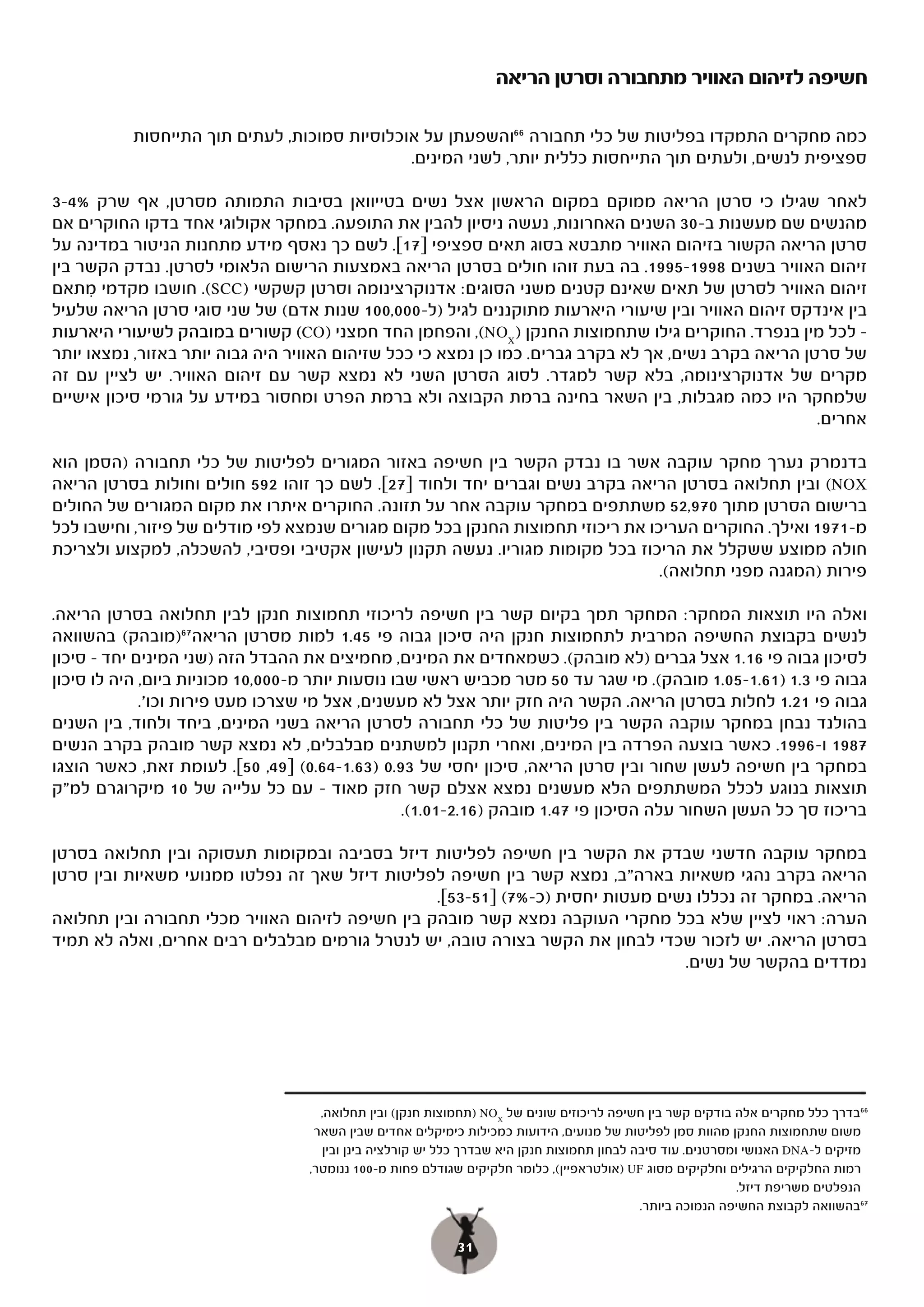 ‫חשיפה לזיהום האוויר מתחבורה וסרטן הריאה‬

           ‫כמה מחקרים התמקדו בפליטות של כלי תחבורה 66והשפעתן על אוכלוסיות סמוכות, לעתים תוך התייחסות‬
                                              ‫ספציפית לנשים, ולעתים תוך התייחסות כללית יותר, לשני המינים.‬

‫לאחר שגילו כי סרטן הריאה ממוקם במקום הראשון אצל נשים בטייוואן בסיבות התמותה מסרטן, אף שרק %4-3‬
‫מהנשים שם מעשנות ב-03 השנים האחרונות, נעשה ניסיון להבין את התופעה. במחקר אקולוגי אחד בדקו החוקרים אם‬
‫סרטן הריאה הקשור בזיהום האוויר מתבטא בסוג תאים ספציפי ]71[. לשם כך נאסף מידע מתחנות הניטור במדינה על‬
‫זיהום האוויר בשנים 8991-5991. בה בעת זוהו חולים בסרטן הריאה באמצעות הרישום הלאומי לסרטן. נבדק הקשר בין‬
‫זיהום האוויר לסרטן של תאים שאינם קטנים משני הסוגים: אדנוקרצינומה וסרטן קשקשי )‪ .(SCC‬חושבו מקדמי מתאם‬
      ‫ִ‬
‫בין אינדקס זיהום האוויר ובין שיעורי היארעות מתוקננים לגיל )ל-000,001 שנות אדם( של שני סוגי סרטן הריאה שלעיל‬
‫( קשורים במובהק לשיעורי היארעות‬   ‫– לכל מין בנפרד. החוקרים גילו שתחמוצות החנקן ) ‪ ,(NOX‬והפחמן החד חמצני )‪(CO‬‬
‫של סרטן הריאה בקרב נשים, אך לא בקרב גברים. כמו כן נמצא כי ככל שזיהום האוויר היה גבוה יותר באזור, נמצאו יותר‬
‫מקרים של אדנוקרצינומה, בלא קשר למגדר. לסוג הסרטן השני לא נמצא קשר עם זיהום האוויר. יש לציין עם זה‬
‫שלמחקר היו כמה מגבלות, בין השאר בחינה ברמת הקבוצה ולא ברמת הפרט ומחסור במידע על גורמי סיכון אישיים‬
                                                                                                      ‫אחרים.‬

‫בדנמרק נערך מחקר עוקבה אשר בו נבדק הקשר בין חשיפה באזור המגורים לפליטות של כלי תחבורה )הסמן הוא‬
‫‪ (NOX‬ובין תחלואה בסרטן הריאה בקרב נשים וגברים יחד ולחוד ]72[. לשם כך זוהו 295 חולים וחולות בסרטן הריאה‬
‫ברישום הסרטן מתוך 079,25 משתתפים במחקר עוקבה אחר על תזונה. החוקרים איתרו את מקום המגורים של החולים‬
‫מ-1791 ואילך. החוקרים העריכו את ריכוזי תחמוצות החנקן בכל מקום מגורים שנמצא לפי מודלים של פיזור, וחישבו לכל‬
‫חולה ממוצע ששקלל את הריכוז בכל מקומות מגוריו. נעשה תקנון לעישון אקטיבי ופסיבי, להשכלה, למקצוע ולצריכת‬
                                                                                ‫פירות )המגנה מפני תחלואה(.‬

‫ואלה היו תוצאות המחקר: המחקר תמך בקיום קשר בין חשיפה לריכוזי תחמוצות חנקן לבין תחלואה בסרטן הריאה.‬
‫לנשים בקבוצת החשיפה המרבית לתחמוצות חנקן היה סיכון גבוה פי 54.1 למות מסרטן הריאה 76)מובהק( בהשוואה‬
‫לסיכון גבוה פי 61.1 אצל גברים )לא מובהק(. כשמאחדים את המינים, מחמיצים את ההבדל הזה )שני המינים יחד – סיכון‬
‫גבוה פי 3.1 )16.1-50.1 מובהק(. מי שגר עד 05 מטר מכביש ראשי שבו נוסעות יותר מ-000,01 מכוניות ביום, היה לו סיכון‬
             ‫גבוה פי 12.1 לחלות בסרטן הריאה. הקשר היה חזק יותר אצל לא מעשנים, אצל מי שצרכו מעט פירות וכו'.‬
‫בהולנד נבחן במחקר עוקבה הקשר בין פליטות של כלי תחבורה לסרטן הריאה בשני המינים, ביחד ולחוד, בין השנים‬
‫7891 ו-6991. כאשר בוצעה הפרדה בין המינים, ואחרי תקנון למשתנים מבלבלים, לא נמצא קשר מובהק בקרב הנשים‬
‫במחקר בין חשיפה לעשן שחור ובין סרטן הריאה, סיכון יחסי של 39.0 )36.1-46.0( ]94, 05[. לעומת זאת, כאשר הוצגו‬
‫תוצאות בנוגע לכלל המשתתפים הלא מעשנים נמצא אצלם קשר חזק מאוד – עם כל עלייה של 01 מיקרוגרם למ"ק‬
                                                  ‫בריכוז סך כל העשן השחור עלה הסיכון פי 74.1 מובהק )61.2-10.1(.‬

‫במחקר עוקבה חדשני שבדק את הקשר בין חשיפה לפליטות דיזל בסביבה ובמקומות תעסוקה ובין תחלואה בסרטן‬
‫הריאה בקרב נהגי משאיות בארה"ב, נמצא קשר בין חשיפה לפליטות דיזל שאך זה נפלטו ממנועי משאיות ובין סרטן‬
                                                 ‫הריאה. במחקר זה נכללו נשים מעטות יחסית )כ-%7( ]15-35[.‬
‫הערה: ראוי לציין שלא בכל מחקרי העוקבה נמצא קשר מובהק בין חשיפה לזיהום האוויר מכלי תחבורה ובין תחלואה‬
‫בסרטן הריאה. יש לזכור שכדי לבחון את הקשר בצורה טובה, יש לנטרל גורמים מבלבלים רבים אחרים, ואלה לא תמיד‬
                                                                                ‫נמדדים בהקשר של נשים.‬




                                     ‫66בדרך כלל מחקרים אלה בודקים קשר בין חשיפה לריכוזים שונים של ‪) NOX‬תחמוצות חנקן( ובין תחלואה,‬
                                    ‫משום שתחמוצות החנקן מהוות סמן לפליטות של מנועים, הידועות כמכילות כימיקלים אחדים שבין השאר‬
                                     ‫מזיקים ל-‪ DNA‬האנושי ומסרטנים. עוד סיבה לבחון תחמוצות חנקן היא שבדרך כלל יש קורלציה בינן ובין‬
                                   ‫רמות החלקיקים הרגילים וחלקיקים מסוג ‪) UF‬אולטראפיין(, כלומר חלקיקים שגודלם פחות מ-001 ננומטר,‬
                                                                                                             ‫הנפלטים משריפת דיזל.‬
                                                                                            ‫76בהשוואה לקבוצת החשיפה הנמוכה ביותר.‬

                                                           ‫13‬
 