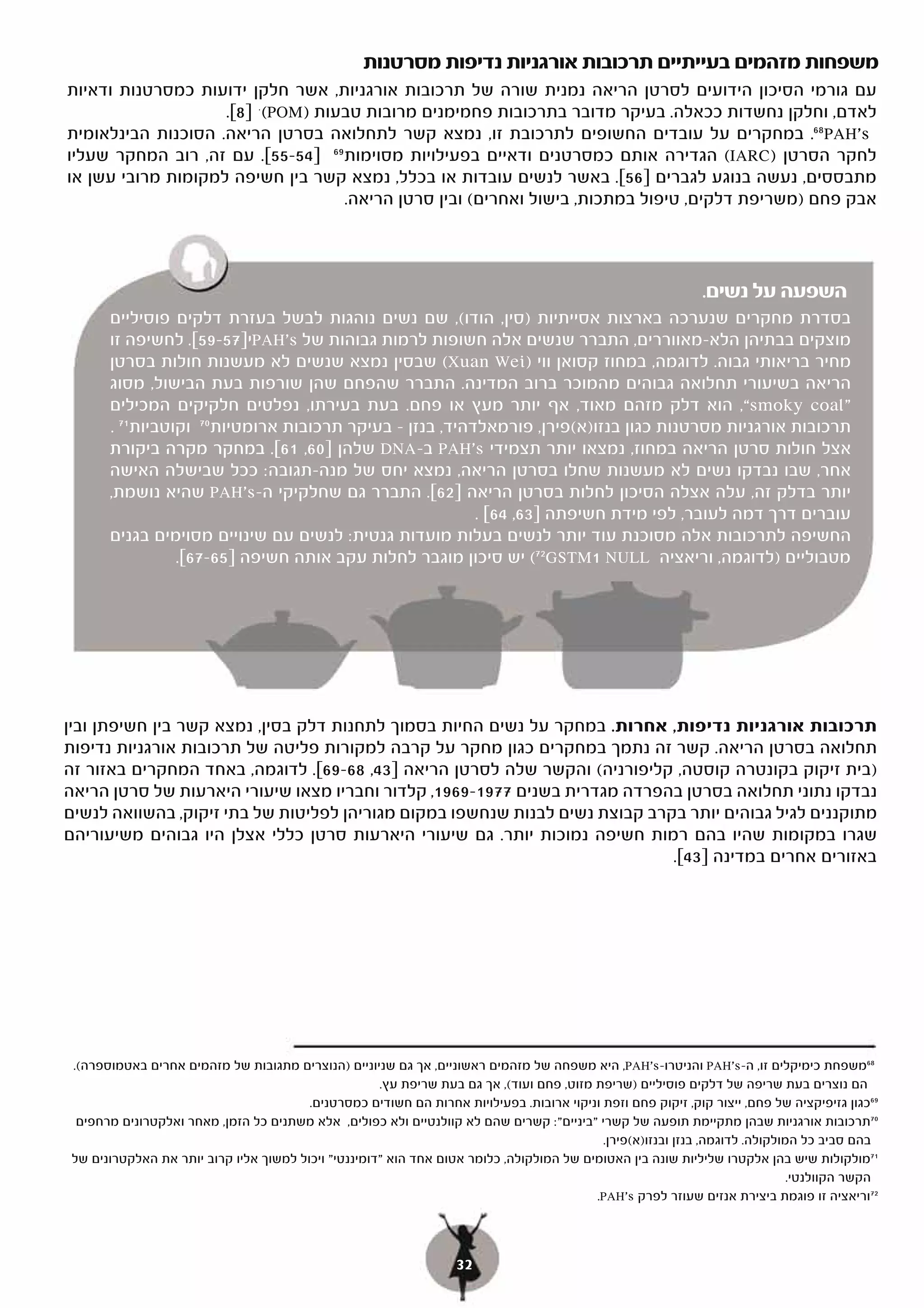 ‫משפחות מזהמים בעייתיים תרכובות אורגניות נדיפות מסרטנות‬
‫עם גורמי הסיכון הידועים לסרטן הריאה נמנית שורה של תרכובות אורגניות, אשר חלקן ידועות כמסרטנות ודאיות‬
                    ‫לאדם, וחלקן נחשדות ככאלה. בעיקר מדובר בתרכובות פחמימנים מרובות טבעות )‪(POM‬י ]8[.‬
‫‪ .68PAH's‬במחקרים על עובדים החשופים לתרכובת זו, נמצא קשר לתחלואה בסרטן הריאה. הסוכנות הבינלאומית‬
‫לחקר הסרטן )‪ (IARC‬הגדירה אותם כמסרטנים ודאיים בפעילויות מסוימות 96 ]45-55[. עם זה, רוב המחקר שעליו‬
‫מתבססים, נעשה בנוגע לגברים ]65[. באשר לנשים עובדות או בכלל, נמצא קשר בין חשיפה למקומות מרובי עשן או‬
                                   ‫אבק פחם )משריפת דלקים, טיפול במתכות, בישול ואחרים( ובין סרטן הריאה.‬



                                                                                                              ‫השפעה על נשים.‬
      ‫בסדרת מחקרים שנערכה בארצות אסייתיות )סין, הודו(, שם נשים נוהגות לבשל בעזרת דלקים פוסיליים‬
      ‫מוצקים בבתיהן הלא-מאווררים, התברר שנשים אלה חשופות לרמות גבוהות של ‪PAH's‬י]75-95[. לחשיפה זו‬
      ‫מחיר בריאותי גבוה. לדוגמה, במחוז קסואן ווי )‪ (Xuan Wei‬שבסין נמצא שנשים לא מעשנות חולות בסרטן‬
      ‫הריאה בשיעורי תחלואה גבוהים מהמוכר ברוב המדינה. התברר שהפחם שהן שורפות בעת הבישול, מסוג‬
      ‫”‪ ,“smoky coal‬הוא דלק מזהם מאוד, אף יותר מעץ או פחם. בעת בעירתו, נפלטים חלקיקים המכילים‬
      ‫תרכובות אורגניות מסרטנות כגון בנזו)א(פירן, פורמאלדהיד, בנזן – בעיקר תרכובות ארומטיות 07 וקוטביות 17 .‬
      ‫אצל חולות סרטן הריאה במחוז, נמצאו יותר תצמידי ‪ PAH's‬ב-‪ DNA‬שלהן ]06, [. במחקר מקרה ביקורת‬
                              ‫16[.‬
      ‫אחר, שבו נבדקו נשים לא מעשנות שחלו בסרטן הריאה, נמצא יחס של מנה-תגובה: ככל שבישלה האישה‬
      ‫יותר בדלק זה, עלה אצלה הסיכון לחלות בסרטן הריאה ]26[. התברר גם שחלקיקי ה-‪ PAH's‬שהיא נושמת,‬
                                                          ‫עוברים דרך דמה לעובר, לפי מידת חשיפתה ]36, 46[ .‬
      ‫החשיפה לתרכובות אלה מסוכנת עוד יותר לנשים בעלות מועדות גנטית: לנשים עם שינויים מסוימים בגנים‬
                 ‫מטבוליים )לדוגמה, וריאציה ‪ (72GSTM1 NULL‬יש סיכון מוגבר לחלות עקב אותה חשיפה ]56-76[.‬




‫תרכובות אורגניות נדיפות, אחרות. במחקר על נשים החיות בסמוך לתחנות דלק בסין, נמצא קשר בין חשיפתן ובין‬
‫תחלואה בסרטן הריאה. קשר זה נתמך במחקרים כגון מחקר על קרבה למקורות פליטה של תרכובות אורגניות נדיפות‬
‫)בית זיקוק בקונטרה קוסטה, קליפורניה( והקשר שלה לסרטן הריאה ]34, 86-96[. לדוגמה, באחד המחקרים באזור זה‬
‫נבדקו נתוני תחלואה בסרטן בהפרדה מגדרית בשנים 7791-9691, קלדור וחבריו מצאו שיעורי היארעות של סרטן הריאה‬
‫מתוקננים לגיל גבוהים יותר בקרב קבוצת נשים לבנות שנחשפו במקום מגוריהן לפליטות של בתי זיקוק, בהשוואה לנשים‬
‫שגרו במקומות שהיו בהם רמות חשיפה נמוכות יותר. גם שיעורי היארעות סרטן כללי אצלן היו גבוהים משיעוריהם‬
                                                                             ‫באזורים אחרים במדינה ]34[.‬




‫86משפחת כימיקלים זו, ה-‪ PAH's‬והניטרו-‪ ,PAH's‬היא משפחה של מזהמים ראשוניים, אך גם שניוניים )הנוצרים מתגובות של מזהמים אחרים באטמוספרה(.‬
                                                     ‫הם נוצרים בעת שריפה של דלקים פוסיליים )שריפת מזוט, פחם ועוד(, אך גם בעת שריפת עץ.‬
                                        ‫96כגון גזיפיקציה של פחם, ייצור קוק, זיקוק פחם וזפת וניקוי ארובות. בפעילויות אחרות הם חשודים כמסרטנים.‬
 ‫07תרכובות אורגניות שבהן מתקיימת תופעה של קשרי "ביניים": קשרים שהם לא קוולנטיים ולא כפולים, אלא משתנים כל הזמן, מאחר ואלקטרונים מרחפים‬
                                                                                            ‫בהם סביב כל המולקולה. לדוגמה, בנזן ובנזו)א(פירן.‬
‫17מולקולות שיש בהן אלקטרו שליליות שונה בין האטומים של המולקולה, כלומר אטום אחד הוא "דומיננטי" ויכול למשוך אליו קרוב יותר את האלקטרונים של‬
                                                                                                                               ‫הקשר הקוולנטי.‬
                                                                                          ‫27וריאציה זו פוגמת ביצירת אנזים שעוזר לפרק ‪.PAH's‬‬



                                                                   ‫23‬
 