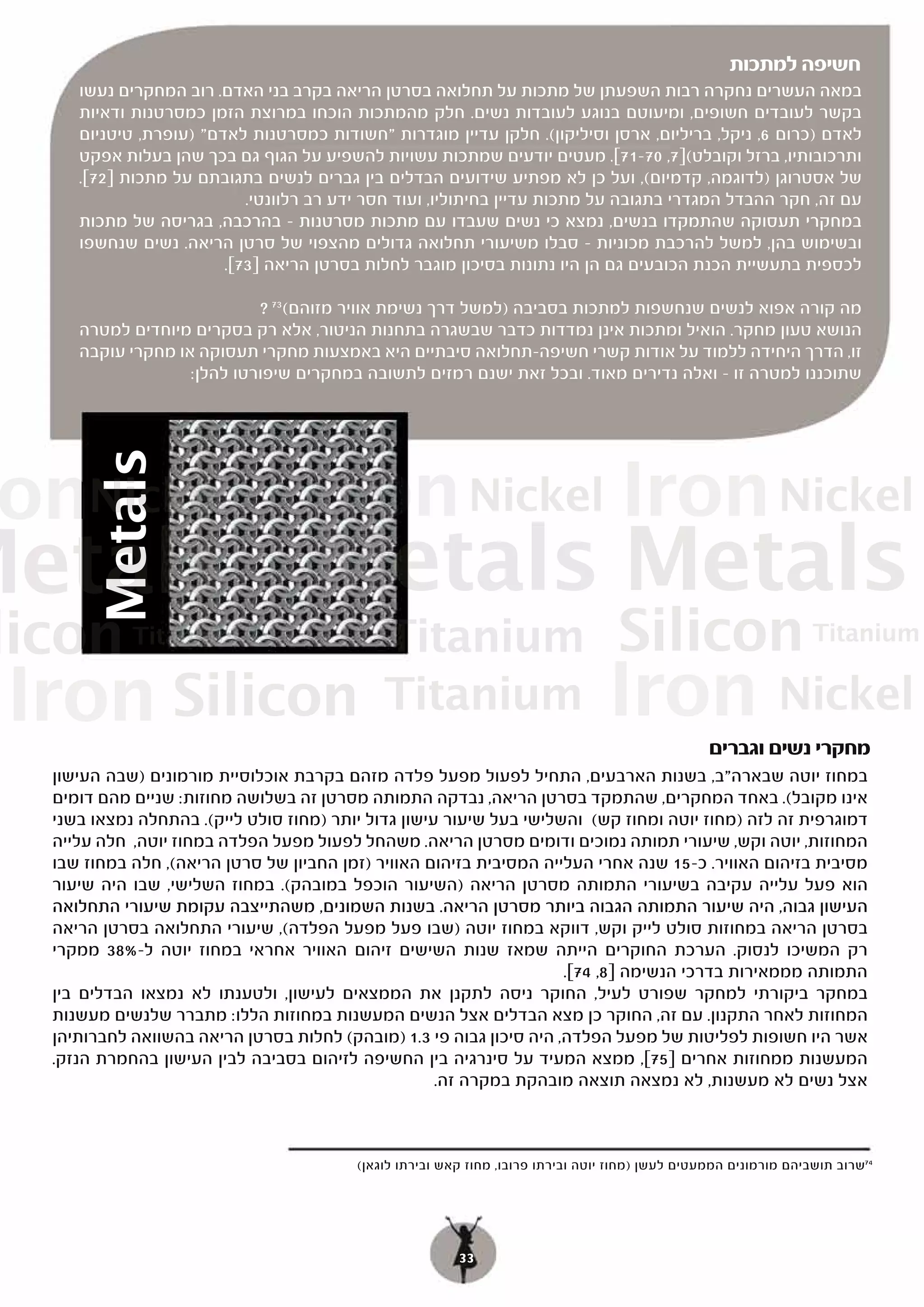 ‫חשיפה למתכות‬
     ‫במאה העשרים נחקרה רבות השפעתן של מתכות על תחלואה בסרטן הריאה בקרב בני האדם. רוב המחקרים נעשו‬
     ‫בקשר לעובדים חשופים, ומיעוטם בנוגע לעובדות נשים. חלק מהמתכות הוכחו במרוצת הזמן כמסרטנות ודאיות‬
     ‫לאדם )כרום 6, ניקל, בריליום, ארסן וסיליקון(. חלקן עדיין מוגדרות "חשודות כמסרטנות לאדם" )עופרת, טיטניום‬
     ‫ותרכובותיו, ברזל וקובלט(]7, 07-17[. מעטים יודעים שמתכות עשויות להשפיע על הגוף גם בכך שהן בעלות אפקט‬
     ‫של אסטרוגן )לדוגמה, קדמיום(, ועל כן לא מפתיע שידועים הבדלים בין גברים לנשים בתגובתם על מתכות ]27[.‬
                           ‫עם זה, חקר ההבדל המגדרי בתגובה על מתכות עדיין בחיתוליו, ועוד חסר ידע רב רלוונטי.‬
     ‫במחקרי תעסוקה שהתמקדו בנשים, נמצא כי נשים שעבדו עם מתכות מסרטנות – בהרכבה, בגריסה של מתכות‬
     ‫ובשימוש בהן, למשל להרכבת מכוניות – סבלו משיעורי תחלואה גדולים מהצפוי של סרטן הריאה. נשים שנחשפו‬
                        ‫לכספית בתעשיית הכנת הכובעים גם הן היו נתונות בסיכון מוגבר לחלות בסרטן הריאה ]37[.‬

                            ‫מה קורה אפוא לנשים שנחשפות למתכות בסביבה )למשל דרך נשימת אוויר מזוהם( 37 ?‬
     ‫הנושא טעון מחקר. הואיל ומתכות אינן נמדדות כדבר שבשגרה בתחנות הניטור, אלא רק בסקרים מיוחדים למטרה‬
     ‫זו, הדרך היחידה ללמוד על אודות קשרי חשיפה-תחלואה סיבתיים היא באמצעות מחקרי תעסוקה או מחקרי עוקבה‬
                   ‫שתוכננו למטרה זו – ואלה נדירים מאוד. ובכל זאת ישנם רמזים לתשובה במחקרים שיפורטו להלן:‬




 ‫‪onNickel‬‬                          ‫‪Iron Nickel Iron Nickel‬‬
     ‫‪Metals‬‬




‫‪Metals Metals Metals‬‬
‫‪licon Titanium‬‬                               ‫‪Titanium‬‬                              ‫‪Silicon Titanium‬‬
 ‫‪Iron Silicon‬‬                                ‫‪Titanium‬‬                            ‫‪Iron Nickel‬‬
                                                                                                  ‫מחקרי נשים וגברים‬
  ‫במחוז יוטה שבארה"ב, בשנות הארבעים, התחיל לפעול מפעל פלדה מזהם בקרבת אוכלוסיית מורמונים )שבה העישון‬
  ‫אינו מקובל(. באחד המחקרים, שהתמקד בסרטן הריאה, נבדקה התמותה מסרטן זה בשלושה מחוזות: שניים מהם דומים‬
  ‫דמוגרפית זה לזה )מחוז יוטה ומחוז קש( והשלישי בעל שיעור עישון גדול יותר )מחוז סולט לייק(. בהתחלה נמצאו בשני‬
  ‫המחוזות, יוטה וקש, שיעורי תמותה נמוכים ודומים מסרטן הריאה. משהחל לפעול מפעל הפלדה במחוז יוטה, חלה עלייה‬
  ‫מסיבית בזיהום האוויר. כ-51 שנה אחרי העלייה המסיבית בזיהום האוויר )זמן החביון של סרטן הריאה(, חלה במחוז שבו‬
  ‫הוא פעל עלייה עקיבה בשיעורי התמותה מסרטן הריאה )השיעור הוכפל במובהק(. במחוז השלישי, שבו היה שיעור‬
  ‫העישון גבוה, היה שיעור התמותה הגבוה ביותר מסרטן הריאה. בשנות השמונים, משהתייצבה עקומת שיעורי התחלואה‬
  ‫בסרטן הריאה במחוזות סולט לייק וקש, דווקא במחוז יוטה )שבו פעל מפעל הפלדה(, שיעורי התחלואה בסרטן הריאה‬
  ‫רק המשיכו לנסוק. הערכת החוקרים הייתה שמאז שנות השישים זיהום האוויר אחראי במחוז יוטה ל-%83 ממקרי‬
                                                                     ‫התמותה מממאירות בדרכי הנשימה ]8, 47[.‬
  ‫במחקר ביקורתי למחקר שפורט לעיל, החוקר ניסה לתקנן את הממצאים לעישון, ולטענתו לא נמצאו הבדלים בין‬
  ‫המחוזות לאחר התקנון. עם זה, החוקר כן מצא הבדלים אצל הנשים המעשנות במחוזות הללו: מתברר שלנשים מעשנות‬
  ‫אשר היו חשופות לפליטות של מפעל הפלדה, היה סיכון גבוה פי 3.1 )מובהק( לחלות בסרטן הריאה בהשוואה לחברותיהן‬
  ‫המעשנות ממחוזות אחרים ]57[, ממצא המעיד על סינרגיה בין החשיפה לזיהום בסביבה לבין העישון בהחמרת הנזק.‬
                                                     ‫אצל נשים לא מעשנות, לא נמצאה תוצאה מובהקת במקרה זה.‬



                                         ‫47שרוב תושביהם מורמונים הממעטים לעשן )מחוז יוטה ובירתו פרובו, מחוז קאש ובירתו לוגאן(‬




                                                         ‫33‬
 