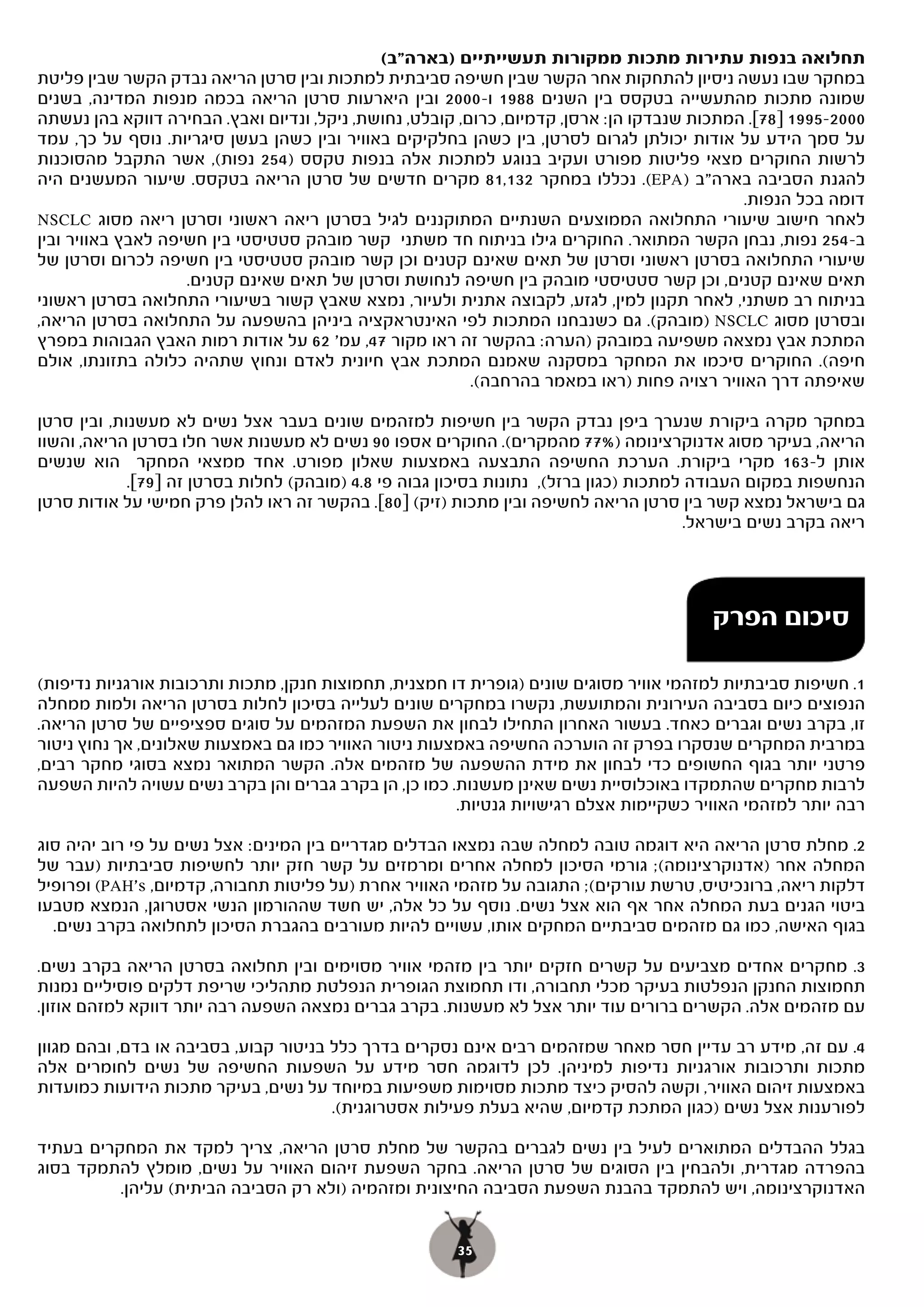 ‫תחלואה בנפות עתירות מתכות ממקורות תעשייתיים )בארה"ב(‬
‫במחקר שבו נעשה ניסיון להתחקות אחר הקשר שבין חשיפה סביבתית למתכות ובין סרטן הריאה נבדק הקשר שבין פליטת‬
‫שמונה מתכות מהתעשייה בטקסס בין השנים 8891 ו-0002 ובין היארעות סרטן הריאה בכמה מנפות המדינה, בשנים‬
‫0002-5991 ]87[. המתכות שנבדקו הן: ארסן, קדמיום, כרום, קובלט, נחושת, ניקל, ונדיום ואבץ. הבחירה דווקא בהן נעשתה‬
‫על סמך הידע על אודות יכולתן לגרום לסרטן, בין כשהן בחלקיקים באוויר ובין כשהן בעשן סיגריות. נוסף על כך, עמד‬
‫לרשות החוקרים מצאי פליטות מפורט ועקיב בנוגע למתכות אלה בנפות טקסס )452 נפות(, אשר התקבל מהסוכנות‬
‫להגנת הסביבה בארה"ב )‪ .(EPA‬נכללו במחקר 231,18 מקרים חדשים של סרטן הריאה בטקסס. שיעור המעשנים היה‬
                                                                                             ‫דומה בכל הנפות.‬
‫לאחר חישוב שיעורי התחלואה הממוצעים השנתיים המתוקננים לגיל בסרטן ריאה ראשוני וסרטן ריאה מסוג ‪NSCLC‬‬
‫ב-452 נפות, נבחן הקשר המתואר. החוקרים גילו בניתוח חד משתני קשר מובהק סטטיסטי בין חשיפה לאבץ באוויר ובין‬
‫שיעורי התחלואה בסרטן ראשוני וסרטן של תאים שאינם קטנים וכן קשר מובהק סטטיסטי בין חשיפה לכרום וסרטן של‬
                    ‫תאים שאינם קטנים, וכן קשר סטטיסטי מובהק בין חשיפה לנחושת וסרטן של תאים שאינם קטנים.‬
‫בניתוח רב משתני, לאחר תקנון למין, לגזע, לקבוצה אתנית ולעיור, נמצא שאבץ קשור בשיעורי התחלואה בסרטן ראשוני‬
‫ובסרטן מסוג ‪) NSCLC‬מובהק(. גם כשנבחנו המתכות לפי האינטראקציה ביניהן בהשפעה על התחלואה בסרטן הריאה,‬
‫המתכת אבץ נמצאה משפיעה במובהק )הערה: בהקשר זה ראו מקור 74, עמ' 26 על אודות רמות האבץ הגבוהות במפרץ‬
‫חיפה(. החוקרים סיכמו את המחקר במסקנה שאמנם המתכת אבץ חיונית לאדם ונחוץ שתהיה כלולה בתזונתו, אולם‬
                                                          ‫שאיפתה דרך האוויר רצויה פחות )ראו במאמר בהרחבה(.‬

‫במחקר מקרה ביקורת שנערך ביפן נבדק הקשר בין חשיפות למזהמים שונים בעבר אצל נשים לא מעשנות, ובין סרטן‬
‫הריאה, בעיקר מסוג אדנוקרצינומה )%77 מהמקרים(. החוקרים אספו 09 נשים לא מעשנות אשר חלו בסרטן הריאה, והשוו‬
‫אותן ל-361 מקרי ביקורת. הערכת החשיפה התבצעה באמצעות שאלון מפורט. אחד ממצאי המחקר הוא שנשים‬
             ‫הנחשפות במקום העבודה למתכות )כגון ברזל(, נתונות בסיכון גבוה פי 8.4 )מובהק( לחלות בסרטן זה ]97[.‬
‫גם בישראל נמצא קשר בין סרטן הריאה לחשיפה ובין מתכות )זיק( ]08[. בהקשר זה ראו להלן פרק חמישי על אודות סרטן‬
                                                                                        ‫ריאה בקרב נשים בישראל.‬




                                                                                         ‫סיכום הפרק‬

‫1.. חשיפות סביבתיות למזהמי אוויר מסוגים שונים )גופרית דו חמצנית, תחמוצות חנקן, מתכות ותרכובות אורגניות נדיפות(‬
‫הנפוצים כיום בסביבה העירונית והמתועשת, נקשרו במחקרים שונים לעלייה בסיכון לחלות בסרטן הריאה ולמות ממחלה‬
‫זו, בקרב נשים וגברים כאחד. בעשור האחרון התחילו לבחון את השפעת המזהמים על סוגים ספציפיים של סרטן הריאה.‬
‫במרבית המחקרים שנסקרו בפרק זה הוערכה החשיפה באמצעות ניטור האוויר כמו גם באמצעות שאלונים, אך נחוץ ניטור‬
‫פרטני יותר בגוף החשופים כדי לבחון את מידת ההשפעה של מזהמים אלה. הקשר המתואר נמצא בסוגי מחקר רבים,‬
‫לרבות מחקרים שהתמקדו באוכלוסיית נשים שאינן מעשנות. כמו כן, הן בקרב גברים והן בקרב נשים עשויה להיות השפעה‬
                                                       ‫רבה יותר למזהמי האוויר כשקיימות אצלם רגישויות גנטיות.‬

‫2.. מחלת סרטן הריאה היא דוגמה טובה למחלה שבה נמצאו הבדלים מגדריים בין המינים: אצל נשים על פי רוב יהיה סוג‬
‫המחלה אחר )אדנוקרצינומה(; גורמי הסיכון למחלה אחרים ומרמזים על קשר חזק יותר לחשיפות סביבתיות )עבר של‬
‫דלקות ריאה, ברונכיטיס, טרשת עורקים(; התגובה על מזהמי האוויר אחרת )על פליטות תחבורה, קדמיום, ‪ (PAH's‬ופרופיל‬
‫ביטוי הגנים בעת המחלה אחר אף הוא אצל נשים. נוסף על כל אלה, יש חשד שההורמון הנשי אסטרוגן, הנמצא מטבעו‬
  ‫בגוף האישה, כמו גם מזהמים סביבתיים המחקים אותו, עשויים להיות מעורבים בהגברת הסיכון לתחלואה בקרב נשים.‬

‫3.. מחקרים אחדים מצביעים על קשרים חזקים יותר בין מזהמי אוויר מסוימים ובין תחלואה בסרטן הריאה בקרב נשים.‬
‫תחמוצות החנקן הנפלטות בעיקר מכלי תחבורה, ודו תחמוצת הגופרית הנפלטת מתהליכי שריפת דלקים פוסיליים נמנות‬
‫עם מזהמים אלה. הקשרים ברורים עוד יותר אצל לא מעשנות. בקרב גברים נמצאה השפעה רבה יותר דווקא למזהם אוזון.‬

‫4. עם זה, מידע רב עדיין חסר מאחר שמזהמים רבים אינם נסקרים בדרך כלל בניטור קבוע, בסביבה או בדם, ובהם מגוון‬
‫מתכות ותרכובות אורגניות נדיפות למיניהן. לכן לדוגמה חסר מידע על השפעות החשיפה של נשים לחומרים אלה‬
‫באמצעות זיהום האוויר, וקשה להסיק כיצד מתכות מסוימות משפיעות במיוחד על נשים, בעיקר מתכות הידועות כמועדות‬
                                       ‫לפורענות אצל נשים )כגון המתכת קדמיום, שהיא בעלת פעילות אסטרוגנית(.‬

‫בגלל ההבדלים המתוארים לעיל בין נשים לגברים בהקשר של מחלת סרטן הריאה, צריך למקד את המחקרים בעתיד‬
‫בהפרדה מגדרית, ולהבחין בין הסוגים של סרטן הריאה. בחקר השפעת זיהום האוויר על נשים, מומלץ להתמקד בסוג‬
          ‫האדנוקרצינומה, ויש להתמקד בהבנת השפעת הסביבה החיצונית ומזהמיה )ולא רק הסביבה הביתית( עליהן.‬


                                                       ‫53‬
 