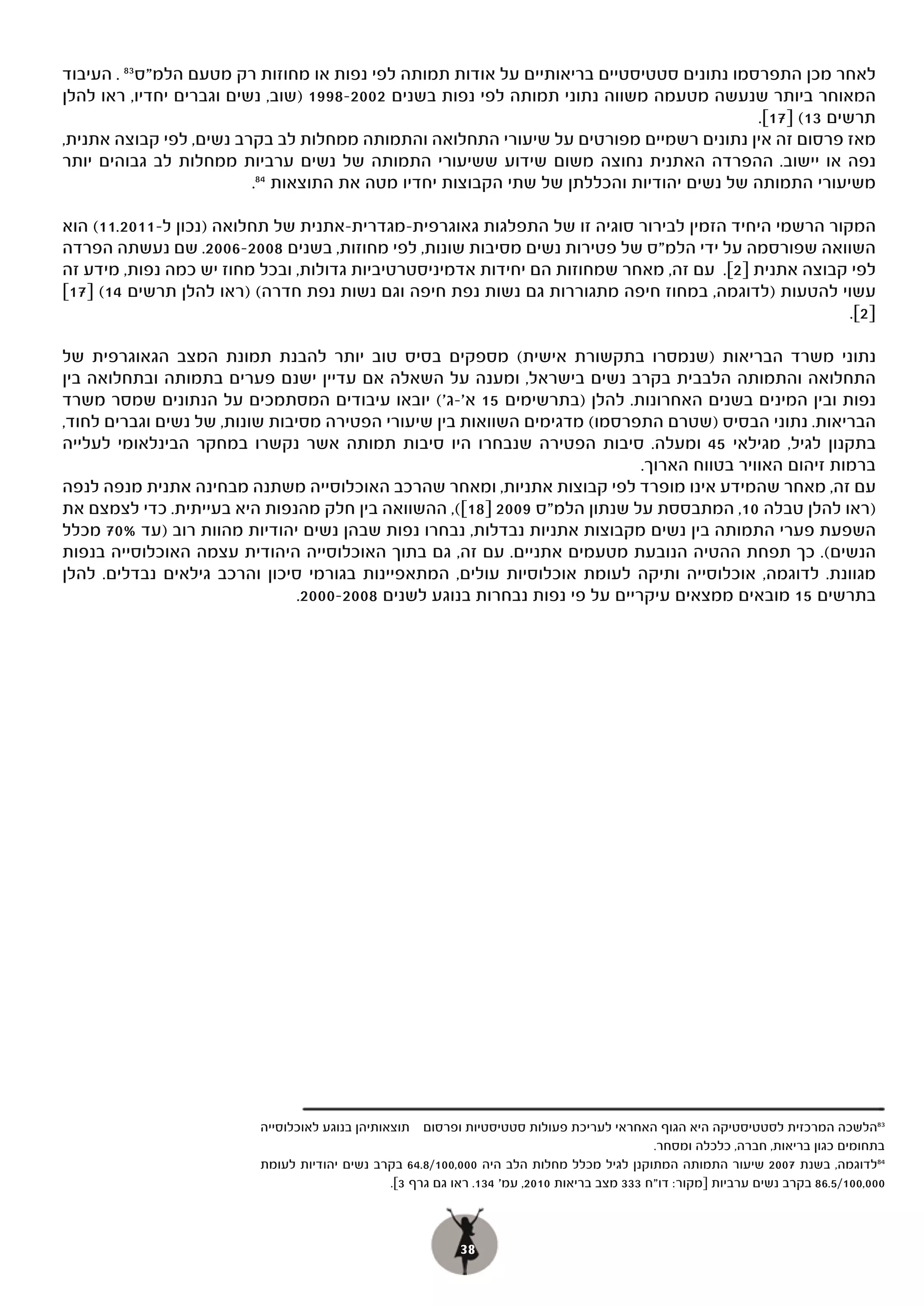 ‫לאחר מכן התפרסמו נתונים סטטיסטיים בריאותיים על אודות תמותה לפי נפות או מחוזות רק מטעם הלמ"ס 38 . העיבוד‬
‫המאוחר ביותר שנעשה מטעמה משווה נתוני תמותה לפי נפות בשנים 2002-8991 )שוב, נשים וגברים יחדיו, ראו להלן‬
                                                                                           ‫תרשים 31( ]71[.‬
‫מאז פרסום זה אין נתונים רשמיים מפורטים על שיעורי התחלואה והתמותה ממחלות לב בקרב נשים, לפי קבוצה אתנית,‬
‫נפה או יישוב. ההפרדה האתנית נחוצה משום שידוע ששיעורי התמותה של נשים ערביות ממחלות לב גבוהים יותר‬
                          ‫משיעורי התמותה של נשים יהודיות והכללתן של שתי הקבוצות יחדיו מטה את התוצאות 48.‬

    ‫(‬
‫המקור הרשמי היחיד הזמין לבירור סוגיה זו של התפלגות גאוגרפית-מגדרית-אתנית של תחלואה )נכון ל-1102.11( הוא‬
‫השוואה שפורסמה על ידי הלמ"ס של פטירות נשים מסיבות שונות, לפי מחוזות, בשנים 8002-6002. שם נעשתה הפרדה‬
‫לפי קבוצה אתנית ]2[. עם זה, מאחר שמחוזות הם יחידות אדמיניסטרטיביות גדולות, ובכל מחוז יש כמה נפות, מידע זה‬
‫עשוי להטעות )לדוגמה, במחוז חיפה מתגוררות גם נשות נפת חיפה וגם נשות נפת חדרה( )ראו להלן תרשים 41( ]71[‬
                                                                                                      ‫]2[.‬

‫נתוני משרד הבריאות )שנמסרו בתקשורת אישית( מספקים בסיס טוב יותר להבנת תמונת המצב הגאוגרפית של‬
‫התחלואה והתמותה הלבבית בקרב נשים בישראל, ומענה על השאלה אם עדיין ישנם פערים בתמותה ובתחלואה בין‬
‫נפות ובין המינים בשנים האחרונות. להלן )בתרשימים 51 א'-ג'( יובאו עיבודים המסתמכים על הנתונים שמסר משרד‬
‫הבריאות. נתוני הבסיס )שטרם התפרסמו( מדגימים השוואות בין שיעורי הפטירה מסיבות שונות, של נשים וגברים לחוד,‬
‫בתקנון לגיל, מגילאי 54 ומעלה. סיבות הפטירה שנבחרו היו סיבות תמותה אשר נקשרו במחקר הבינלאומי לעלייה‬
                                                                             ‫ברמות זיהום האוויר בטווח הארוך.‬
‫עם זה, מאחר שהמידע אינו מופרד לפי קבוצות אתניות, ומאחר שהרכב האוכלוסייה משתנה מבחינה אתנית מנפה לנפה‬
‫)ראו להלן טבלה 01, המתבססת על שנתון הלמ"ס 9002 ]81[(, ההשוואה בין חלק מהנפות היא בעייתית. כדי לצמצם את‬
‫השפעת פערי התמותה בין נשים מקבוצות אתניות נבדלות, נבחרו נפות שבהן נשים יהודיות מהוות רוב )עד %07 מכלל‬
‫הנשים(. כך תפחת ההטיה הנובעת מטעמים אתניים. עם זה, גם בתוך האוכלוסייה היהודית עצמה האוכלוסייה בנפות‬
‫מגוונת. לדוגמה, אוכלוסייה ותיקה לעומת אוכלוסיות עולים, המתאפיינות בגורמי סיכון והרכב גילאים נבדלים. להלן‬
                                ‫בתרשים 51 מובאים ממצאים עיקריים על פי נפות נבחרות בנוגע לשנים 8002-0002.‬




                          ‫38הלשכה המרכזית לסטטיסטיקה היא הגוף האחראי לעריכת פעולות סטטיסטיות ופרסום תוצאותיהן בנוגע לאוכלוסייה‬
                                                                                               ‫בתחומים כגון בריאות, חברה, כלכלה ומסחר.‬
                          ‫48לדוגמה, בשנת 7002 שיעור התמותה המתוקנן לגיל מכלל מחלות הלב היה 000,001/8.46 בקרב נשים יהודיות לעומת‬
                                                 ‫000,001/5.68 בקרב נשים ערביות ]מקור: דו"ח 333 מצב בריאות 0102, עמ' 431. ראו גם גרף 3[.‬



                                                            ‫83‬
 