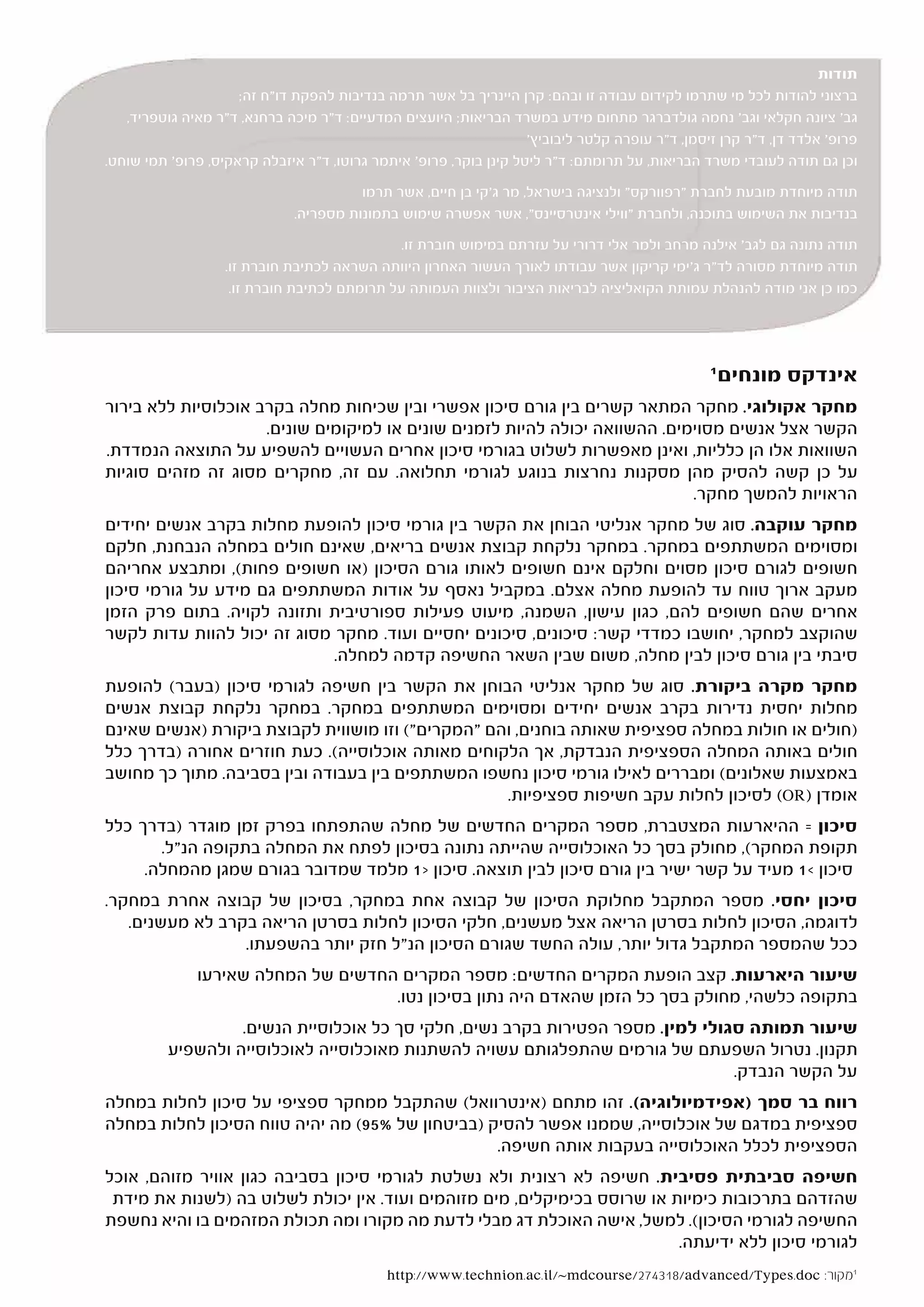 ‫תודות‬
                     ‫ברצוני להודות לכל מי שתרמו לקידום עבודה זו ובהם: קרן היינריך בל אשר תרמה בנדיבות להפקת דו"ח זה;‬
   ‫גב' ציונה חקלאי וגב' נחמה גולדברגר מתחום מידע במשרד הבריאות; היועצים המדעיים: ד"ר מיכה ברחנא, ד"ר מאיה גוטפריד,‬
                                                                   ‫פרופ' אלדד דן, ד"ר קרן זיסמן, ד"ר עופרה קלטר ליבוביץ'‬
‫וכן גם תודה לעובדי משרד הבריאות, על תרומתם: ד"ר ליטל קינן בוקר, פרופ' איתמר גרוטו, ד"ר איזבלה קראקיס, פרופ' תמי שוחט.‬

                                        ‫תודה מיוחדת מובעת לחברת "רפוורקס" ולנציגה בישראל, מר ג'קי בן חיים, אשר תרמו‬
                              ‫בנדיבות את השימוש בתוכנה, ולחברת "ווילי אינטרסיינס", אשר אפשרה שימוש בתמונות מספריה.‬

                                              ‫תודה נתונה גם לגב' אילנה מרחב ולמר אלי דרורי על עזרתם במימוש חוברת זו.‬
                   ‫תודה מיוחדת מסורה לד"ר ג'ימי קריקון אשר עבודתו לאורך העשור האחרון היוותה השראה לכתיבת חוברת זו.‬
                    ‫כמו כן אני מודה להנהלת עמותת הקואליציה לבריאות הציבור ולצוות העמותה על תרומתם לכתיבת חוברת זו.‬




                                                                                                ‫1‬
                                                                                                    ‫אינדקס מונחים‬
‫מחקר אקולוגי. מחקר המתאר קשרים בין גורם סיכון אפשרי ובין שכיחות מחלה בקרב אוכלוסיות ללא בירור‬
                     ‫הקשר אצל אנשים מסוימים. ההשוואה יכולה להיות לזמנים שונים או למיקומים שונים.‬
‫השוואות אלו הן כלליות, ואינן מאפשרות לשלוט בגורמי סיכון אחרים העשויים להשפיע על התוצאה הנמדדת.‬
‫על כן קשה להסיק מהן מסקנות נחרצות בנוגע לגורמי תחלואה. עם זה, מחקרים מסוג זה מזהים סוגיות‬
                                                                             ‫הראויות להמשך מחקר.‬
‫מחקר עוקבה. סוג של מחקר אנליטי הבוחן את הקשר בין גורמי סיכון להופעת מחלות בקרב אנשים יחידים‬
‫ומסוימים המשתתפים במחקר. במחקר נלקחת קבוצת אנשים בריאים, שאינם חולים במחלה הנבחנת, חלקם‬
‫חשופים לגורם סיכון מסוים וחלקם אינם חשופים לאותו גורם הסיכון )או חשופים פחות(, ומתבצע אחריהם‬
‫מעקב ארוך טווח עד להופעת מחלה אצלם. במקביל נאסף על אודות המשתתפים גם מידע על גורמי סיכון‬
‫אחרים שהם חשופים להם, כגון עישון, השמנה, מיעוט פעילות ספורטיבית ותזונה לקויה. בתום פרק הזמן‬
‫שהוקצב למחקר, יחושבו כמדדי קשר: סיכונים, סיכונים יחסיים ועוד. מחקר מסוג זה יכול להוות עדות לקשר‬
                             ‫סיבתי בין גורם סיכון לבין מחלה, משום שבין השאר החשיפה קדמה למחלה.‬
‫מחקר מקרה ביקורת. סוג של מחקר אנליטי הבוחן את הקשר בין חשיפה לגורמי סיכון )בעבר( להופעת‬
‫מחלות יחסית נדירות בקרב אנשים יחידים ומסוימים המשתתפים במחקר. במחקר נלקחת קבוצת אנשים‬
‫)חולים או חולות במחלה ספציפית שאותה בוחנים, והם "המקרים"( וזו מושווית לקבוצת ביקורת )אנשים שאינם‬
‫חולים באותה המחלה הספציפית הנבדקת, אך הלקוחים מאותה אוכלוסייה(. כעת חוזרים אחורה )בדרך כלל‬
‫באמצעות שאלונים( ומבררים לאילו גורמי סיכון נחשפו המשתתפים בין בעבודה ובין בסביבה. מתוך כך מחושב‬
                                                   ‫אומדן )‪ (OR‬לסיכון לחלות עקב חשיפות ספציפיות.‬
‫סיכון = ההיארעות המצטברת, מספר המקרים החדשים של מחלה שהתפתחו בפרק זמן מוגדר )בדרך כלל‬
       ‫תקופת המחקר(, מחולק בסך כל האוכלוסייה שהייתה נתונה בסיכון לפתח את המחלה בתקופה הנ"ל.‬
     ‫סיכון <1 מעיד על קשר ישיר בין גורם סיכון לבין תוצאה. סיכון >1 מלמד שמדובר בגורם שמגן מהמחלה.‬
‫סיכון יחסי. מספר המתקבל מחלוקת הסיכון של קבוצה אחת במחקר, בסיכון של קבוצה אחרת במחקר.‬
   ‫לדוגמה, הסיכון לחלות בסרטן הריאה אצל מעשנים, חלקי הסיכון לחלות בסרטן הריאה בקרב לא מעשנים.‬
                 ‫ככל שהמספר המתקבל גדול יותר, עולה החשד שגורם הסיכון הנ"ל חזק יותר בהשפעתו.‬
              ‫שיעור היארעות. קצב הופעת המקרים החדשים: מספר המקרים החדשים של המחלה שאירעו‬
                                    ‫בתקופה כלשהי, מחולק בסך כל הזמן שהאדם היה נתון בסיכון נטו.‬
                   ‫שיעור תמותה סגולי למין. מספר הפטירות בקרב נשים, חלקי סך כל אוכלוסיית הנשים.‬
          ‫תקנון. נטרול השפעתם של גורמים שהתפלגותם עשויה להשתנות מאוכלוסייה לאוכלוסייה ולהשפיע‬
                                                                                 ‫על הקשר הנבדק.‬
‫רווח בר סמך )אפידמיולוגיה(. זהו מתחם )אינטרוואל( שהתקבל ממחקר ספציפי על סיכון לחלות במחלה‬
‫ספציפית במדגם של אוכלוסייה, שממנו אפשר להסיק )בביטחון של %59( מה יהיה טווח הסיכון לחלות במחלה‬
                                                  ‫הספציפית לכלל האוכלוסייה בעקבות אותה חשיפה.‬
‫חשיפה סביבתית פסיבית. חשיפה לא רצונית ולא נשלטת לגורמי סיכון בסביבה כגון אוויר מזוהם, אוכל‬
 ‫שהזדהם בתרכובות כימיות או שרוסס בכימיקלים, מים מזוהמים ועוד. אין יכולת לשלוט בה )לשנות את מידת‬
‫החשיפה לגורמי הסיכון(. למשל, אישה האוכלת דג מבלי לדעת מה מקורו ומה תכולת המזהמים בו והיא נחשפת‬
                                                                          ‫לגורמי סיכון ללא ידיעתה.‬
                                            ‫1מקור: ‪http://www.technion.ac.il/~mdcourse/274318/advanced/Types.doc‬‬
 