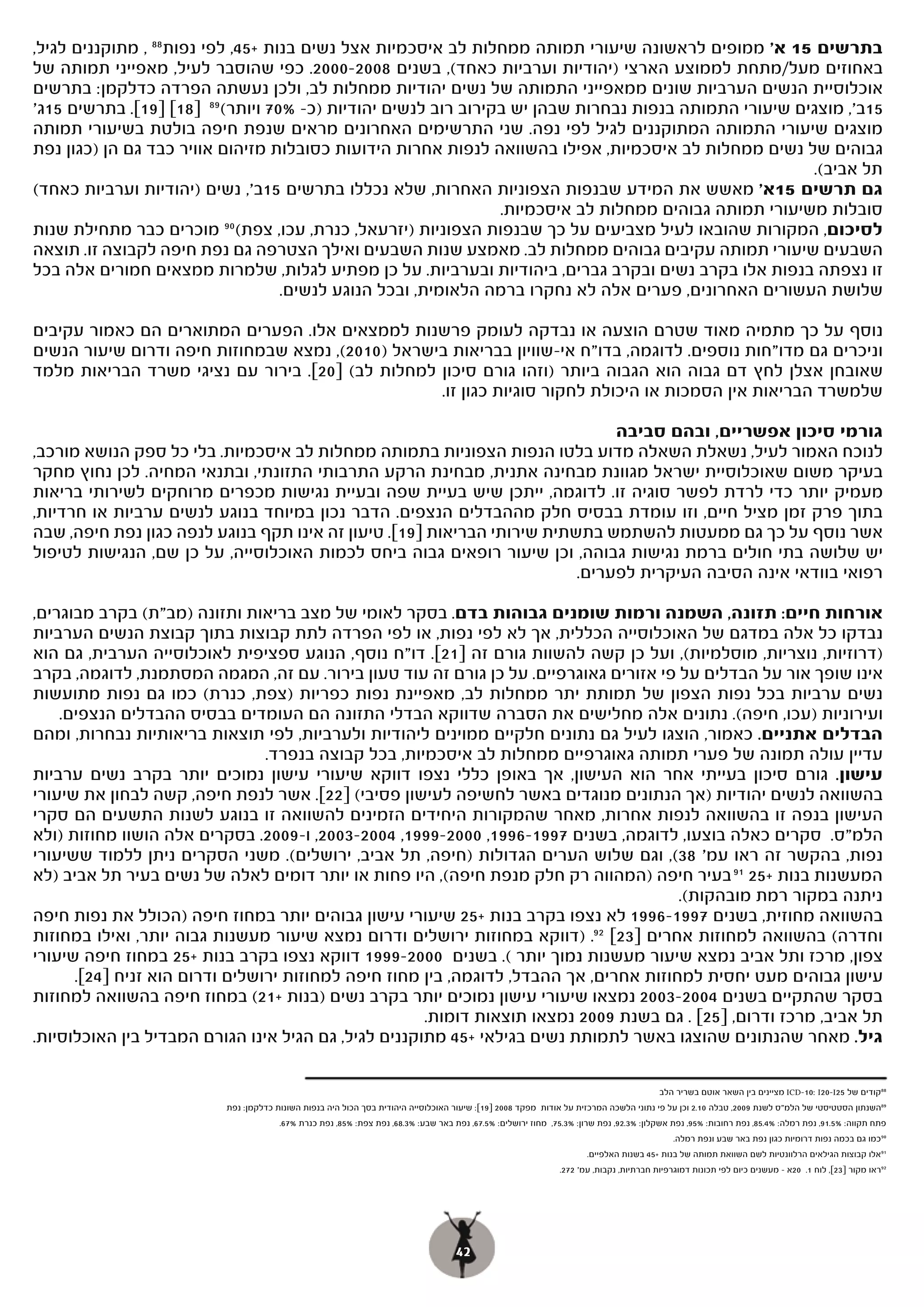 ‫בתרשים 51 א' ממופים לראשונה שיעורי תמותה ממחלות לב איסכמיות אצל נשים בנות +54, לפי נפות 88 , מתוקננים לגיל,‬
‫באחוזים מעל/מתחת לממוצע הארצי )יהודיות וערביות כאחד(, בשנים 8002-0002. כפי שהוסבר לעיל, מאפייני תמותה של‬
‫אוכלוסיית הנשים הערביות שונים ממאפייני התמותה של נשים יהודיות ממחלות לב, ולכן נעשתה הפרדה כדלקמן: בתרשים‬
‫51ב', מוצגים שיעורי התמותה בנפות נבחרות שבהן יש בקירוב רוב לנשים יהודיות )כ- %07 ויותר( 98 ]81[ ]91[. בתרשים 51ג'‬
‫מוצגים שיעורי התמותה המתוקננים לגיל לפי נפה. שני התרשימים האחרונים מראים שנפת חיפה בולטת בשיעורי תמותה‬
‫גבוהים של נשים ממחלות לב איסכמיות, אפילו בהשוואה לנפות אחרות הידועות כסובלות מזיהום אוויר כבד גם הן )כגון נפת‬
                                                                                                       ‫תל אביב(.‬
‫גם תרשים 51א' מאשש את המידע שבנפות הצפוניות האחרות, שלא נכללו בתרשים ב', נשים )יהודיות וערביות כאחד(‬
                               ‫51ב',‬
                                                                ‫סובלות משיעורי תמותה גבוהים ממחלות לב איסכמיות.‬
‫לסיכום, המקורות שהובאו לעיל מצביעים על כך שבנפות הצפוניות )יזרעאל, כנרת, עכו, צפת( 09 מוכרים כבר מתחילת שנות‬
‫השבעים שיעורי תמותה עקיבים גבוהים ממחלות לב. מאמצע שנות השבעים ואילך הצטרפה גם נפת חיפה לקבוצה זו. תוצאה‬
‫זו נצפתה בנפות אלו בקרב נשים ובקרב גברים, ביהודיות ובערביות. על כן מפתיע לגלות, שלמרות ממצאים חמורים אלה בכל‬
                                    ‫שלושת העשורים האחרונים, פערים אלה לא נחקרו ברמה הלאומית, ובכל הנוגע לנשים.‬

‫נוסף על כך מתמיה מאוד שטרם הוצעה או נבדקה לעומק פרשנות לממצאים אלו. הפערים המתוארים הם כאמור עקיבים‬
‫וניכרים גם מדו"חות נוספים. לדוגמה, בדו"ח אי-שוויון בבריאות בישראל )0102(, נמצא שבמחוזות חיפה ודרום שיעור הנשים‬
‫שאובחן אצלן לחץ דם גבוה הוא הגבוה ביותר )וזהו גורם סיכון למחלות לב( ]02[. בירור עם נציגי משרד הבריאות מלמד‬
                                                  ‫שלמשרד הבריאות אין הסמכות או היכולת לחקור סוגיות כגון זו.‬

                                                                              ‫גורמי סיכון אפשריים, ובהם סביבה‬
‫לנוכח האמור לעיל, נשאלת השאלה מדוע בלטו הנפות הצפוניות בתמותה ממחלות לב איסכמיות. בלי כל ספק הנושא מורכב,‬
‫בעיקר משום שאוכלוסיית ישראל מגוונת מבחינה אתנית, מבחינת הרקע התרבותי התזונתי, ובתנאי המחיה. לכן נחוץ מחקר‬
‫מעמיק יותר כדי לרדת לפשר סוגיה זו. לדוגמה, ייתכן שיש בעיית שפה ובעיית נגישות מכפרים מרוחקים לשירותי בריאות‬
‫בתוך פרק זמן מציל חיים, וזו עומדת בבסיס חלק מההבדלים הנצפים. הדבר נכון במיוחד בנוגע לנשים ערביות או חרדיות,‬
‫אשר נוסף על כך גם ממעטות להשתמש בתשתית שירותי הבריאות ]91[. טיעון זה אינו תקף בנוגע לנפה כגון נפת חיפה, שבה‬
‫יש שלושה בתי חולים ברמת נגישות גבוהה, וכן שיעור רופאים גבוה ביחס לכמות האוכלוסייה, על כן שם, הנגישות לטיפול‬
                                                                         ‫רפואי בוודאי אינה הסיבה העיקרית לפערים.‬

‫אורחות חיים: תזונה, השמנה ורמות שומנים גבוהות בדם.. בסקר לאומי של מצב בריאות ותזונה )מב"ת( בקרב מבוגרים,‬
‫נבדקו כל אלה במדגם של האוכלוסייה הכללית, אך לא לפי נפות, או לפי הפרדה לתת קבוצות בתוך קבוצת הנשים הערביות‬
‫)דרוזיות, נוצריות, מוסלמיות(, ועל כן קשה להשוות גורם זה ]12[. דו"ח נוסף, הנוגע ספציפית לאוכלוסייה הערבית, גם הוא‬
‫אינו שופך אור על הבדלים על פי אזורים גאוגרפיים. על כן גורם זה עוד טעון בירור. עם זה, המגמה המסתמנת, לדוגמה, בקרב‬
‫נשים ערביות בכל נפות הצפון של תמותת יתר ממחלות לב, מאפיינת נפות כפריות )צפת, כנרת( כמו גם נפות מתועשות‬
    ‫ועירוניות )עכו, חיפה(. נתונים אלה מחלישים את הסברה שדווקא הבדלי התזונה הם העומדים בבסיס ההבדלים הנצפים.‬
‫הבדלים אתניים. כאמור, הוצגו לעיל גם נתונים חלקיים ממוינים ליהודיות ולערביות, לפי תוצאות בריאותיות נבחרות, ומהם‬
                                ‫עדיין עולה תמונה של פערי תמותה גאוגרפיים ממחלות לב איסכמיות, בכל קבוצה בנפרד.‬
‫עישון. גורם סיכון בעייתי אחר הוא העישון, אך באופן כללי נצפו דווקא שיעורי עישון נמוכים יותר בקרב נשים ערביות‬
‫בהשוואה לנשים יהודיות )אך הנתונים מנוגדים באשר לחשיפה לעישון פסיבי( ]22[. אשר לנפת חיפה, קשה לבחון את שיעורי‬
‫העישון בנפה זו בהשוואה לנפות אחרות, מאחר שהמקורות היחידים הזמינים להשוואה זו בנוגע לשנות התשעים הם סקרי‬
‫הלמ"ס. סקרים כאלה בוצעו, לדוגמה, בשנים 7991-6991, 0002-9991, 4002-3002, ו-9002. בסקרים אלה הושוו מחוזות )ולא‬
‫נפות, בהקשר זה ראו עמ' 83(, וגם שלוש הערים הגדולות )חיפה, תל אביב, ירושלים(. משני הסקרים ניתן ללמוד ששיעורי‬
‫המעשנות בנות +52 19 בעיר חיפה )המהווה רק חלק מנפת חיפה(, היו פחות או יותר דומים לאלה של נשים בעיר תל אביב )לא‬
                                                                                       ‫ניתנה במקור רמת מובהקות(.‬
‫בהשוואה מחוזית, בשנים 7991-6991 לא נצפו בקרב בנות +52 שיעורי עישון גבוהים יותר במחוז חיפה )הכולל את נפות חיפה‬
‫וחדרה( בהשוואה למחוזות אחרים ]32[ 29. )דווקא במחוזות ירושלים ודרום נמצא שיעור מעשנות גבוה יותר, ואילו במחוזות‬
‫צפון, מרכז ותל אביב נמצא שיעור מעשנות נמוך יותר (. בשנים 0002-9991 דווקא נצפו בקרב בנות +52 במחוז חיפה שיעורי‬
      ‫עישון גבוהים מעט יחסית למחוזות אחרים, אך ההבדל, לדוגמה, בין מחוז חיפה למחוזות ירושלים ודרום הוא זניח ]42[.‬
‫בסקר שהתקיים בשנים 4002-3002 נמצאו שיעורי עישון נמוכים יותר בקרב נשים )בנות +12( במחוז חיפה בהשוואה למחוזות‬
                                                      ‫תל אביב, מרכז ודרום, ]52[ . גם בשנת 9002 נמצאו תוצאות דומות.‬
‫גיל. מאחר שהנתונים שהוצגו באשר לתמותת נשים בגילאי +54 מתוקננים לגיל, גם הגיל אינו הגורם המבדיל בין האוכלוסיות.‬

                                                                                                                                        ‫88קודים של 52‪ ICD-10: I20-I‬מציינים בין השאר אוטם בשריר הלב‬
                         ‫98השנתון הסטטיסטי של הלמ"ס לשנת 9002, טבלה 01.2 וכן על פי נתוני הלשכה המרכזית על אודות מפקד 8002 ]91[: שיעור האוכלוסייה היהודית בסך הכול היה בנפות השונות כדלקמן: נפת‬
                                      ‫פתח תקווה: %5.19, נפת רמלה: %4.58, נפת רחובות: %59, נפת אשקלון: %3.29, נפת שרון: %3.57, מחוז ירושלים: %5.76, נפת באר שבע: %3.86, נפת צפת: %58, נפת כנרת %76.‬
                                                                                                                                            ‫09 כמו גם בכמה נפות דרומיות כגון נפת באר שבע ונפת רמלה.‬
                                                                                                                     ‫19 אלו קבוצות הגילאים הרלוונטיות לשם השוואת תמותה של בנות +54 בשנות האלפיים.‬
                                                                                                              ‫29ראו מקור ]32[, לוח 1. 02א – מעשנים כיום לפי תכונות דמוגרפיות חברתיות, נקבות, עמ' 272.‬




                                                                                   ‫24‬
 