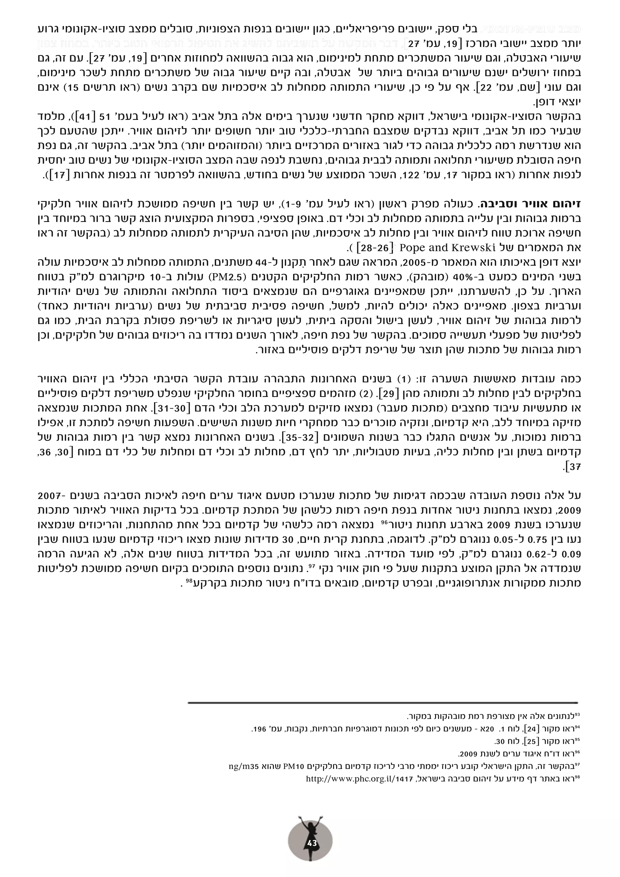 ‫מצב סוציו-אקונומי. בלי ספק, יישובים פריפריאליים, כגון יישובים בנפות הצפוניות, סובלים ממצב סוציו-אקונומי גרוע‬
‫יותר ממצב יישובי המרכז ]91, עמ' 72[, דבר המקשה על תושביהם להשיג את הטיפול הרפואי הטוב ביותר. במחוז צפון‬
                                                                         ‫[,‬
‫שיעורי האבטלה, וגם שיעור המשתכרים מתחת למינימום, הוא גבוה בהשוואה למחוזות אחרים ]91, עמ' 72[. עם זה, גם‬
‫במחוז ירושלים ישנם שיעורים גבוהים ביותר של אבטלה, ובה קיים שיעור גבוה של משתכרים מתחת לשכר מינימום,‬
‫וגם עוני ]שם, עמ' 22[. אף על פי כן, שיעורי התמותה ממחלות לב איסכמיות שם בקרב נשים )ראו תרשים 51( אינם‬
                                                                                                    ‫יוצאי דופן.‬
‫[(, מלמד‬‫בהקשר הסוציו-אקונומי בישראל, דווקא מחקר חדשני שנערך בימים אלה בתל אביב )ראו לעיל בעמ' 15 ]14[(,‬
‫שבעיר כמו תל אביב, דווקא נבדקים שמצבם החברתי-כלכלי טוב יותר חשופים יותר לזיהום אוויר. ייתכן שהטעם לכך‬
‫הוא שנדרשת רמה כלכלית גבוהה כדי לגור באזורים המרכזיים ביותר )והמזוהמים יותר( בתל אביב. בהקשר זה, גם נפת‬
‫חיפה הסובלת משיעורי תחלואה ותמותה לבבית גבוהים, נחשבת לנפה שבה המצב הסוציו-אקונומי של נשים טוב יחסית‬
  ‫לנפות אחרות )ראו במקור 71, עמ' 221, השכר הממוצע של נשים בחודש, בהשוואה לפרמטר זה בנפות אחרות ]71[(.‬

‫(, יש קשר בין חשיפה ממושכת לזיהום אוויר חלקיקי‬   ‫זיהום אוויר וסביבה. כעולה מפרק ראשון )ראו לעיל עמ' 9-1(,‬
‫ברמות גבוהות ובין עלייה בתמותה ממחלות לב וכלי דם. באופן ספציפי, בספרות המקצועית הוצג קשר ברור במיוחד בין‬
‫חשיפה ארוכת טווח לזיהום אוויר ובין מחלות לב איסכמיות, שהן הסיבה העיקרית לתמותה ממחלות לב )בהקשר זה ראו‬
                                                               ‫את המאמרים של ‪ Pope and Krewski‬י]62-82[ (.‬
‫יוצא דופן באיכותו הוא המאמר מ-5002, המראה שגם לאחר תקנון ל-44 משתנים, התמותה ממחלות לב איסכמיות עולה‬
                                                      ‫ִ‬
‫בשני המינים כמעט ב-%04 )מובהק(, כאשר רמות החלקיקים הקטנים )5.2‪ (PM‬עולות ב-01 מיקרוגרם למ"ק בטווח‬
‫הארוך. על כן, להשערתנו, ייתכן שמאפיינים גאוגרפיים הם שנמצאים ביסוד התחלואה והתמותה של נשים יהודיות‬
‫וערביות בצפון. מאפיינים כאלה יכולים להיות, למשל, חשיפה פסיבית סביבתית של נשים )ערביות ויהודיות כאחד(‬
‫לרמות גבוהות של זיהום אוויר, לעשן בישול והסקה ביתית, לעשן סיגריות או לשריפת פסולת בקרבת הבית, כמו גם‬
‫לפליטות של מפעלי תעשייה סמוכים. בהקשר של נפת חיפה, לאורך השנים נמדדו בה ריכוזים גבוהים של חלקיקים, וכן‬
                                            ‫רמות גבוהות של מתכות שהן תוצר של שריפת דלקים פוסיליים באזור.‬

‫כמה עובדות מאששות השערה זו: ( בשנים האחרונות התבהרה עובדת הקשר הסיבתי הכללי בין זיהום האוויר‬
                                                                     ‫)1(‬
‫בחלקיקים לבין מחלות לב ותמותה מהן ]92[. )2( מזהמים ספציפיים בחומר החלקיקי שנפלט משריפת דלקים פוסיליים‬
‫או מתעשיות עיבוד מחצבים )מתכות מעבר( נמצאו מזיקים למערכת הלב וכלי הדם ]03-13[. אחת המתכות שנמצאה‬
‫מזיקה במיוחד ללב, היא קדמיום, ונזקיה מוכרים כבר ממחקרי חיות משנות השישים. השפעות חשיפה למתכת זו, אפילו‬
‫ברמות נמוכות, על אנשים התגלו כבר בשנות השמונים ]23-53[. בשנים האחרונות נמצא קשר בין רמות גבוהות של‬
‫קדמיום בשתן ובין מחלות כליה, בעיות מטבוליות, יתר לחץ דם, מחלות לב וכלי דם ומחלות של כלי דם במוח ]03, 63,‬
                                                                                                     ‫73[.‬

‫על אלה נוספת העובדה שבכמה דגימות של מתכות שנערכו מטעם איגוד ערים חיפה לאיכות הסביבה בשנים -7002‬
‫9002, נמצאו בתחנות ניטור אחדות בנפת חיפה רמות כלשהן של המתכת קדמיום. בכל בדיקות האוויר לאיתור מתכות‬
‫שנערכו בשנת 9002 בארבע תחנות ניטור 69 נמצאה רמה כלשהי של קדמיום בכל אחת מהתחנות, והריכוזים שנמצאו‬
‫נעו בין 57.0 ל-50.0 ננוגרם למ"ק. לדוגמה, בתחנת קרית חיים, 03 מדידות שונות מצאו ריכוזי קדמיום שנעו בטווח שבין‬
‫90.0 ל-26.0 ננוגרם למ"ק, לפי מועד המדידה. באזור מתועש זה, בכל המדידות בטווח שנים אלה, לא הגיעה הרמה‬
‫שנמדדה אל התקן המוצע בתקנות שעל פי חוק אוויר נקי 79. נתונים נוספים התומכים בקיום חשיפה ממושכת לפליטות‬
                             ‫מתכות ממקורות אנתרופוגניים, ובפרט קדמיום, מובאים בדו"ח ניטור מתכות בקרקע 89 .‬




                                                                                    ‫39לנתונים אלה אין מצורפת רמת מובהקות במקור.‬
                                           ‫49ראו מקור ]42[, לוח 1. 02א – מעשנים כיום לפי תכונות דמוגרפיות חברתיות, נקבות, עמ' 691.‬
                                                                                                           ‫59ראו מקור ]52[, לוח 03.‬
                                                                                                  ‫69ראו דו"ח איגוד ערים לשנת 9002.‬
                                       ‫79בהקשר זה, התקן הישראלי קובע ריכוז יממתי מרבי לריכוז קדמיום בחלקיקים 01‪ PM‬שהוא 53‪ng/m‬‬
                                                         ‫89ראו באתר דף מידע על זיהום סביבה בישראל, 7141/‪http://www.phc.org.il‬‬




                                                           ‫34‬
 