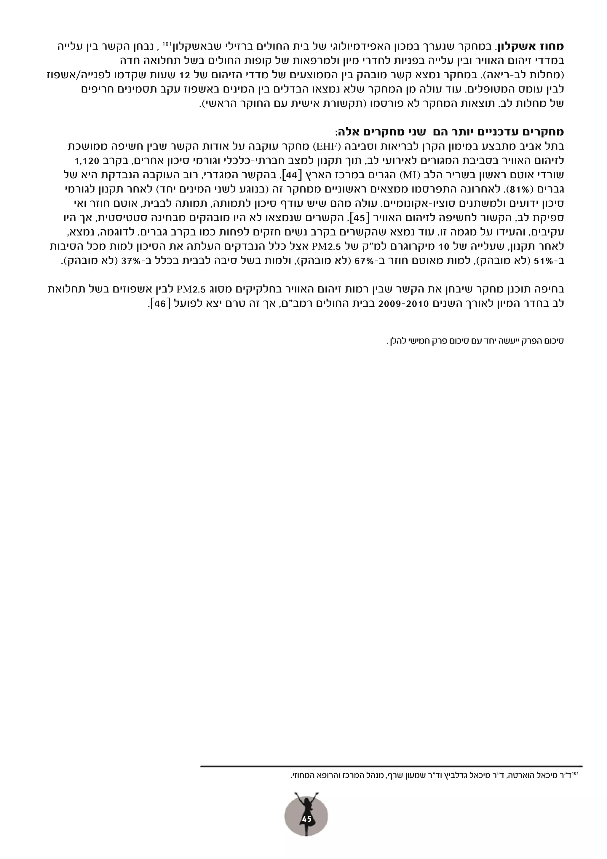 ‫מחוז אשקלון. במחקר שנערך במכון האפידמיולוגי של בית החולים ברזילי שבאשקלון 101 , נבחן הקשר בין עלייה‬
                ‫במדדי זיהום האוויר ובין עלייה בפניות לחדרי מיון ולמרפאות של קופות החולים בשל תחלואה חדה‬
‫)מחלות לב-ריאה(. במחקר נמצא קשר מובהק בין הממוצעים של מדדי הזיהום של 21 שעות שקדמו לפנייה/אשפוז‬
        ‫לבין עומס המטופלים. עוד עולה מן המחקר שלא נמצאו הבדלים בין המינים באשפוז עקב תסמינים חריפים‬
                                  ‫של מחלות לב. תוצאות המחקר לא פורסמו )תקשורת אישית עם החוקר הראשי(.‬

                                                          ‫מחקרים עדכניים יותר הם שני מחקרים אלה:‬
    ‫( מחקר עוקבה על אודות הקשר שבין חשיפה ממושכת‬     ‫בתל אביב מתבצע במימון הקרן לבריאות וסביבה )‪(EHF‬‬
      ‫לזיהום האוויר בסביבת המגורים לאירועי לב, תוך תקנון למצב חברתי-כלכלי וגורמי סיכון אחרים, בקרב 021,1‬
   ‫שורדי אוטם ראשון בשריר הלב )‪ (MI‬הגרים במרכז הארץ ]44[. בהקשר המגדרי, רוב העוקבה הנבדקת היא של‬
                                               ‫[.‬
   ‫גברים )%18(. לאחרונה התפרסמו ממצאים ראשוניים ממחקר זה )בנוגע לשני המינים יחד( לאחר תקנון לגורמי‬
      ‫סיכון ידועים ולמשתנים סוציו-אקונומיים. עולה מהם שיש עודף סיכון לתמותה, תמותה לבבית, אוטם חוזר ואי‬
   ‫ספיקת לב, הקשור לחשיפה לזיהום האוויר ]54[. הקשרים שנמצאו לא היו מובהקים מבחינה סטטיסטית, אך היו‬
    ‫עקיבים, והעידו על מגמה זו. עוד נמצא שהקשרים בקרב נשים חזקים לפחות כמו בקרב גברים. לדוגמה, נמצא,‬
‫לאחר תקנון, שעלייה של 01 מיקרוגרם למ"ק של 5.2‪ PM‬אצל כלל הנבדקים העלתה את הסיכון למות מכל הסיבות‬
  ‫ב-%15 )לא מובהק(, למות מאוטם חוזר ב-%76 )לא מובהק(, ולמות בשל סיבה לבבית בכלל ב-%73 )לא מובהק(.‬

‫בחיפה תוכנן מחקר שיבחן את הקשר שבין רמות זיהום האוויר בחלקיקים מסוג 5.2‪ PM‬לבין אשפוזים בשל תחלואת‬
                 ‫לב בחדר המיון לאורך השנים 0102-9002 בבית החולים רמב"ם, אך זה טרם יצא לפועל ]64[.‬


                                                                          ‫סיכום הפרק ייעשה יחד עם סיכום פרק חמישי להלן .‬




                                                ‫101ד"ר מיכאל הוארטה, ד"ר מיכאל גדלביץ וד"ר שמעון שרף, מנהל המרכז והרופא המחוזי.‬



                                                   ‫54‬
 
