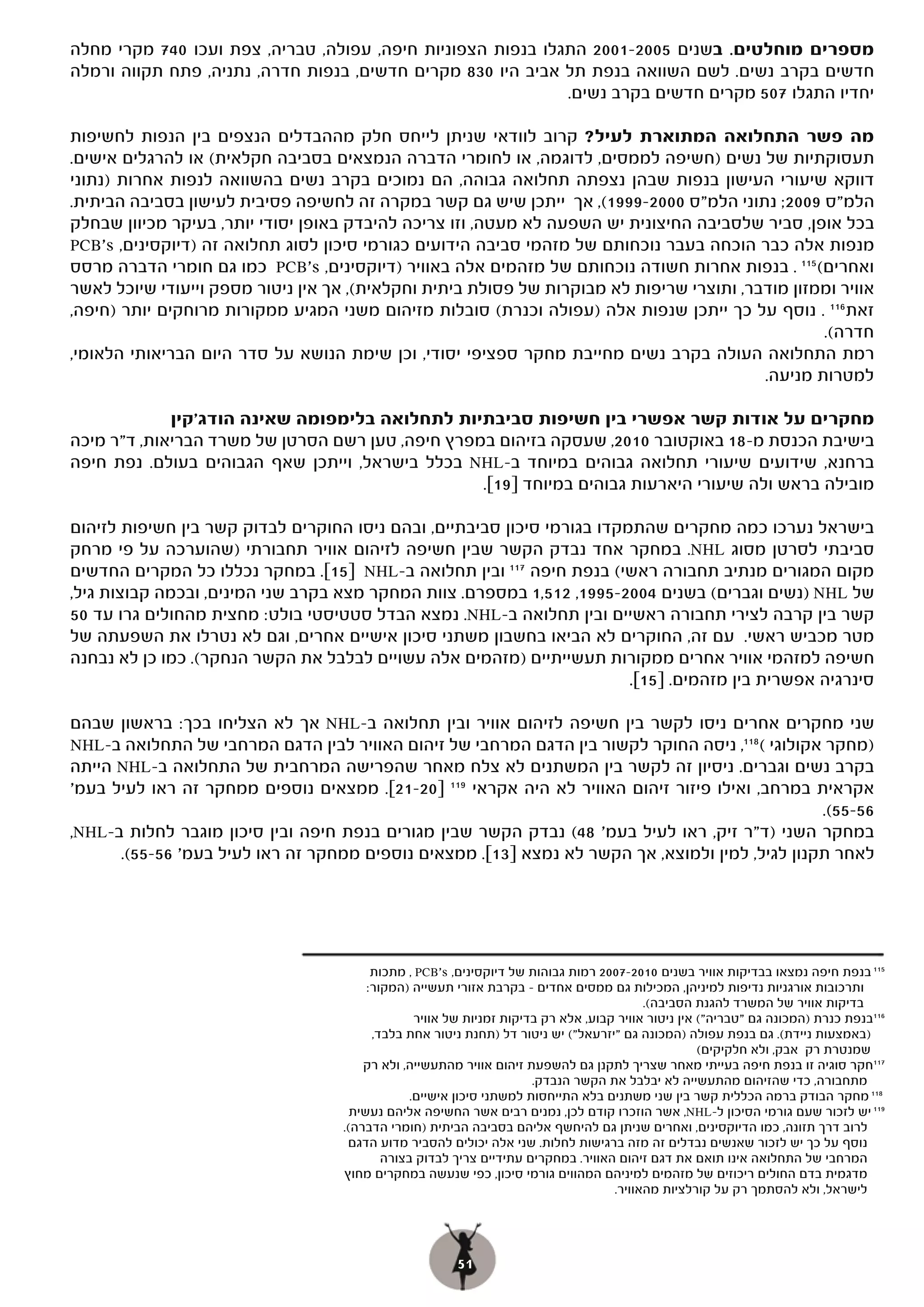 ‫מספרים מוחלטים. בשנים 5002-1002 התגלו בנפות הצפוניות חיפה, עפולה, טבריה, צפת ועכו 047 מקרי מחלה‬
‫חדשים בקרב נשים. לשם השוואה בנפת תל אביב היו 038 מקרים חדשים, בנפות חדרה, נתניה, פתח תקווה ורמלה‬
                                                             ‫יחדיו התגלו 705 מקרים חדשים בקרב נשים.‬

‫מה פשר התחלואה המתוארת לעיל? קרוב לוודאי שניתן לייחס חלק מההבדלים הנצפים בין הנפות לחשיפות‬
‫תעסוקתיות של נשים )חשיפה לממסים, לדוגמה, או לחומרי הדברה הנמצאים בסביבה חקלאית( או להרגלים אישים.‬
‫דווקא שיעורי העישון בנפות שבהן נצפתה תחלואה גבוהה, הם נמוכים בקרב נשים בהשוואה לנפות אחרות )נתוני‬
‫הלמ"ס 9002; נתוני הלמ"ס 0002-9991(, אך ייתכן שיש גם קשר במקרה זה לחשיפה פסיבית לעישון בסביבה הביתית.‬
‫בכל אופן, סביר שלסביבה החיצונית יש השפעה לא מעטה, וזו צריכה להיבדק באופן יסודי יותר, בעיקר מכיוון שבחלק‬
‫מנפות אלה כבר הוכחה בעבר נוכחותם של מזהמי סביבה הידועים כגורמי סיכון לסוג תחלואה זה )דיוקסינים, ‪PCB's‬‬
‫ואחרים( 511 . בנפות אחרות חשודה נוכחותם של מזהמים אלה באוויר )דיוקסינים, ‪ PCB's‬כמו גם חומרי הדברה מרסס‬
‫אוויר וממזון מודבר, ותוצרי שריפות לא מבוקרות של פסולת ביתית וחקלאית(, אך אין ניטור מספק וייעודי שיוכל לאשר‬
‫זאת 611 . נוסף על כך ייתכן שנפות אלה )עפולה וכנרת( סובלות מזיהום משני המגיע ממקורות מרוחקים יותר )חיפה,‬
                                                                                                  ‫חדרה(.‬
‫רמת התחלואה העולה בקרב נשים מחייבת מחקר ספציפי יסודי, וכן שימת הנושא על סדר היום הבריאותי הלאומי,‬
                                                                                          ‫למטרות מניעה.‬

             ‫מחקרים על אודות קשר אפשרי בין חשיפות סביבתיות לתחלואה בלימפומה שאינה הודג'קין‬
‫בישיבת הכנסת מ-81 באוקטובר 0102, שעסקה בזיהום במפרץ חיפה, טען רשם הסרטן של משרד הבריאות, ד"ר מיכה‬
‫ברחנא, שידועים שיעורי תחלואה גבוהים במיוחד ב-‪ NHL‬בכלל בישראל, וייתכן שאף הגבוהים בעולם. נפת חיפה‬
                                                  ‫מובילה בראש ולה שיעורי היארעות גבוהים במיוחד ]91[.‬

‫בישראל נערכו כמה מחקרים שהתמקדו בגורמי סיכון סביבתיים, ובהם ניסו החוקרים לבדוק קשר בין חשיפות לזיהום‬
‫סביבתי לסרטן מסוג ‪ .NHL‬במחקר אחד נבדק הקשר שבין חשיפה לזיהום אוויר תחבורתי )שהוערכה על פי מרחק‬
‫מקום המגורים מנתיב תחבורה ראשי( בנפת חיפה 711 ובין תחלואה ב-‪ NHL‬י]51[. במחקר נכללו כל המקרים החדשים‬
‫של ‪) NHL‬נשים וגברים( בשנים 4002-5991, 215,1 במספרם. צוות המחקר מצא בקרב שני המינים, ובכמה קבוצות גיל,‬
‫קשר בין קרבה לצירי תחבורה ראשיים ובין תחלואה ב-‪ .NHL‬נמצא הבדל סטטיסטי בולט: מחצית מהחולים גרו עד 05‬
‫מטר מכביש ראשי. עם זה, החוקרים לא הביאו בחשבון משתני סיכון אישיים אחרים, וגם לא נטרלו את השפעתה של‬
‫חשיפה למזהמי אוויר אחרים ממקורות תעשייתיים )מזהמים אלה עשויים לבלבל את הקשר הנחקר(. כמו כן לא נבחנה‬
                                                                         ‫סינרגיה אפשרית בין מזהמים. ]51[.‬
                                                                         ‫[.‬

‫שני מחקרים אחרים ניסו לקשר בין חשיפה לזיהום אוויר ובין תחלואה ב-‪ NHL‬אך לא הצליחו בכך: בראשון שבהם‬
‫)מחקר אקולוגי ( 811, ניסה החוקר לקשור בין הדגם המרחבי של זיהום האוויר לבין הדגם המרחבי של התחלואה ב-‪NHL‬‬
‫בקרב נשים וגברים. ניסיון זה לקשר בין המשתנים לא צלח מאחר שהפרישה המרחבית של התחלואה ב-‪ NHL‬הייתה‬
‫אקראית במרחב, ואילו פיזור זיהום האוויר לא היה אקראי 911 ]02-12[. ממצאים נוספים ממחקר זה ראו לעיל בעמ'‬
                                                                                                 ‫65-55(.‬
‫במחקר השני )ד"ר זיק, ראו לעיל בעמ' 84( נבדק הקשר שבין מגורים בנפת חיפה ובין סיכון מוגבר לחלות ב-‪,NHL‬‬
      ‫לאחר תקנון לגיל, למין ולמוצא, אך הקשר לא נמצא ]31[. ממצאים נוספים ממחקר זה ראו לעיל בעמ' 65-55(.‬




                                          ‫511 בנפת חיפה נמצאו בבדיקות אוויר בשנים 0102-7002 רמות גבוהות של דיוקסינים, ‪ , PCB's‬מתכות‬
                                         ‫ותרכובות אורגניות נדיפות למיניהן, המכילות גם ממסים אחדים – בקרבת אזורי תעשייה )המקור:‬
                                                                                           ‫בדיקות אוויר של המשרד להגנת הסביבה(.‬
                                                  ‫611בנפת כנרת )המכונה גם "טבריה"( אין ניטור אוויר קבוע, אלא רק בדיקות זמניות של אוויר‬
                                          ‫)באמצעות ניידת(. גם בנפת עפולה )המכונה גם "יזרעאל"( יש ניטור דל )תחנת ניטור אחת בלבד,‬
                                                                                                      ‫שמנטרת רק אבק, ולא חלקיקים(‬
                                        ‫711חקר סוגיה זו בנפת חיפה בעייתי מאחר שצריך לתקנן גם להשפעת זיהום אוויר מהתעשייה, ולא רק‬
                                                                       ‫מתחבורה, כדי שהזיהום מהתעשייה לא יבלבל את הקשר הנבדק.‬
                                                 ‫811 מחקר הבודק ברמה הכללית קשר בין שני משתנים בלא התייחסות למשתני סיכון אישיים.‬
                                      ‫911 יש לזכור שעם גורמי הסיכון ל-‪ ,NHL‬אשר הוזכרו קודם לכן, נמנים רבים אשר החשיפה אליהם נעשית‬
                                    ‫לרוב דרך תזונה, כמו הדיוקסינים, ואחרים שניתן גם להיחשף אליהם בסביבה הביתית )חומרי הדברה(.‬
                                     ‫נוסף על כך יש לזכור שאנשים נבדלים זה מזה ברגישות לחלות. שני אלה יכולים להסביר מדוע הדגם‬
                                            ‫המרחבי של התחלואה אינו תואם את דגם זיהום האוויר. במחקרים עתידיים צריך לבדוק בצורה‬
                                    ‫מדגמית בדם החולים ריכוזים של מזהמים למיניהם המהווים גורמי סיכון, כפי שנעשה במחקרים מחוץ‬
                                                                                     ‫לישראל, ולא להסתמך רק על קורלציות מהאוויר.‬




                                                        ‫15‬
 