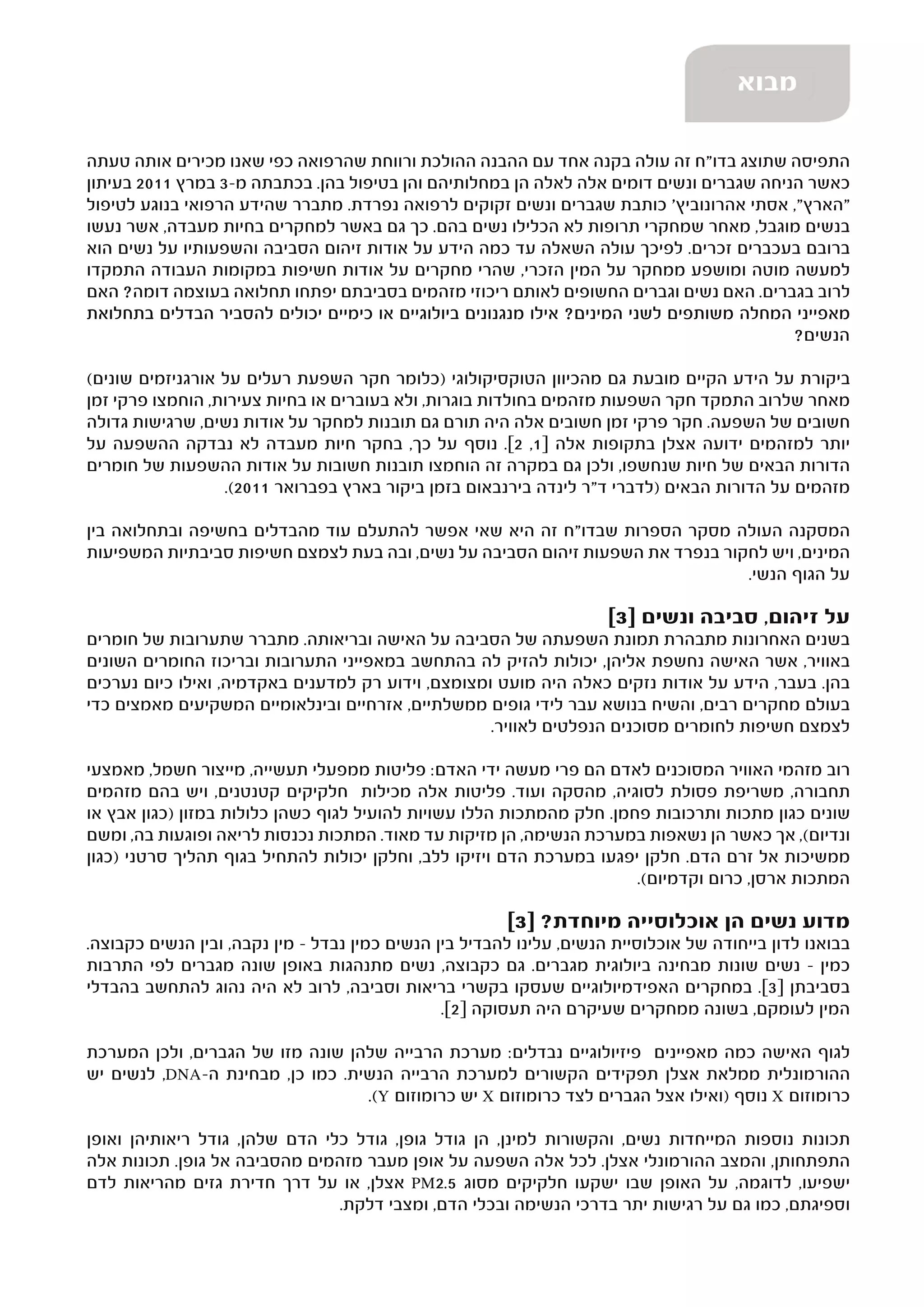 ‫מבוא‬

‫התפיסה שתוצג בדו"ח זה עולה בקנה אחד עם ההבנה ההולכת ורווחת שהרפואה כפי שאנו מכירים אותה טעתה‬
‫כאשר הניחה שגברים ונשים דומים אלה לאלה הן במחלותיהם והן בטיפול בהן. בכתבתה מ-3 במרץ 1102 בעיתון‬
‫"הארץ", אסתי אהרונוביץ' כותבת שגברים ונשים זקוקים לרפואה נפרדת. מתברר שהידע הרפואי בנוגע לטיפול‬
‫בנשים מוגבל, מאחר שמחקרי תרופות לא הכלילו נשים בהם. כך גם באשר למחקרים בחיות מעבדה, אשר נעשו‬
‫ברובם בעכברים זכרים. לפיכך עולה השאלה עד כמה הידע על אודות זיהום הסביבה והשפעותיו על נשים הוא‬
‫למעשה מוטה ומושפע ממחקר על המין הזכרי, שהרי מחקרים על אודות חשיפות במקומות העבודה התמקדו‬
‫לרוב בגברים. האם נשים וגברים החשופים לאותם ריכוזי מזהמים בסביבתם יפתחו תחלואה בעוצמה דומה? האם‬
‫מאפייני המחלה משותפים לשני המינים? אילו מנגנונים ביולוגיים או כימיים יכולים להסביר הבדלים בתחלואת‬
                                                                                         ‫הנשים?‬

‫ביקורת על הידע הקיים מובעת גם מהכיוון הטוקסיקולוגי )כלומר חקר השפעת רעלים על אורגניזמים שונים(‬
‫מאחר שלרוב התמקד חקר השפעות מזהמים בחולדות בוגרות, ולא בעוברים או בחיות צעירות, הוחמצו פרקי זמן‬
‫חשובים של השפעה. חקר פרקי זמן חשובים אלה היה תורם גם תובנות למחקר על אודות נשים, שרגישות גדולה‬
‫יותר למזהמים ידועה אצלן בתקופות אלה ]1, 2[. נוסף על כך, בחקר חיות מעבדה לא נבדקה ההשפעה על‬
‫הדורות הבאים של חיות שנחשפו, ולכן גם במקרה זה הוחמצו תובנות חשובות על אודות ההשפעות של חומרים‬
                  ‫מזהמים על הדורות הבאים )לדברי ד"ר לינדה בירנבאום בזמן ביקור בארץ בפברואר 1102(.‬

‫המסקנה העולה מסקר הספרות שבדו"ח זה היא שאי אפשר להתעלם עוד מהבדלים בחשיפה ובתחלואה בין‬
‫המינים, ויש לחקור בנפרד את השפעות זיהום הסביבה על נשים, ובה בעת לצמצם חשיפות סביבתיות המשפיעות‬
                                                                                ‫על הגוף הנשי.‬

                                                                      ‫על זיהום, סביבה ונשים ]3[‬
‫בשנים האחרונות מתבהרת תמונת השפעתה של הסביבה על האישה ובריאותה. מתברר שתערובות של חומרים‬
‫באוויר, אשר האישה נחשפת אליהן, יכולות להזיק לה בהתחשב במאפייני התערובות ובריכוז החומרים השונים‬
‫בהן. בעבר, הידע על אודות נזקים כאלה היה מועט ומצומצם, וידוע רק למדענים באקדמיה, ואילו כיום נערכים‬
‫בעולם מחקרים רבים, והשיח בנושא עבר לידי גופים ממשלתיים, אזרחיים ובינלאומיים המשקיעים מאמצים כדי‬
                                                    ‫לצמצם חשיפות לחומרים מסוכנים הנפלטים לאוויר.‬

‫רוב מזהמי האוויר המסוכנים לאדם הם פרי מעשה ידי האדם: פליטות ממפעלי תעשייה, מייצור חשמל, מאמצעי‬
‫תחבורה, משריפת פסולת לסוגיה, מהסקה ועוד. פליטות אלה מכילות חלקיקים קטנטנים, ויש בהם מזהמים‬
‫שונים כגון מתכות ותרכובות פחמן. חלק מהמתכות הללו עשויות להועיל לגוף כשהן כלולות במזון )כגון אבץ או‬
‫ונדיום(, אך כאשר הן נשאפות במערכת הנשימה, הן מזיקות עד מאוד. המתכות נכנסות לריאה ופוגעות בה, ומשם‬
‫ממשיכות אל זרם הדם. חלקן יפגעו במערכת הדם ויזיקו ללב, וחלקן יכולות להתחיל בגוף תהליך סרטני )כגון‬
                                                                       ‫המתכות ארסן, כרום וקדמיום(.‬

                                                        ‫מדוע נשים הן אוכלוסייה מיוחדת? ]3[‬
‫בבואנו לדון בייחודה של אוכלוסיית הנשים, עלינו להבדיל בין הנשים כמין נבדל – מין נקבה, ובין הנשים כקבוצה.‬
‫כמין – נשים שונות מבחינה ביולוגית מגברים. גם כקבוצה, נשים מתנהגות באופן שונה מגברים לפי התרבות‬
‫בסביבתן ]3[. במחקרים האפידמיולוגיים שעסקו בקשרי בריאות וסביבה, לרוב לא היה נהוג להתחשב בהבדלי‬
                                                ‫המין לעומקם, בשונה ממחקרים שעיקרם היה תעסוקה ]2[.‬

‫לגוף האישה כמה מאפיינים פיזיולוגיים נבדלים: מערכת הרבייה שלהן שונה מזו של הגברים, ולכן המערכת‬
‫ההורמונלית ממלאת אצלן תפקידים הקשורים למערכת הרבייה הנשית. כמו כן, מבחינת ה-‪ ,DNA‬לנשים יש‬
                                  ‫כרומוזום ‪ X‬נוסף )ואילו אצל הגברים לצד כרומוזום ‪ X‬יש כרומוזום ‪.(Y‬‬

‫תכונות נוספות המייחדות נשים, והקשורות למינן, הן גודל גופן, גודל כלי הדם שלהן, גודל ריאותיהן ואופן‬
‫התפתחותן, והמצב ההורמונלי אצלן. לכל אלה השפעה על אופן מעבר מזהמים מהסביבה אל גופן. תכונות אלה‬
‫ישפיעו, לדוגמה, על האופן שבו ישקעו חלקיקים מסוג 5.2‪ PM‬אצלן, או על דרך חדירת גזים מהריאות לדם‬
                                ‫וספיגתם, כמו גם על רגישות יתר בדרכי הנשימה ובכלי הדם, ומצבי דלקת.‬
 