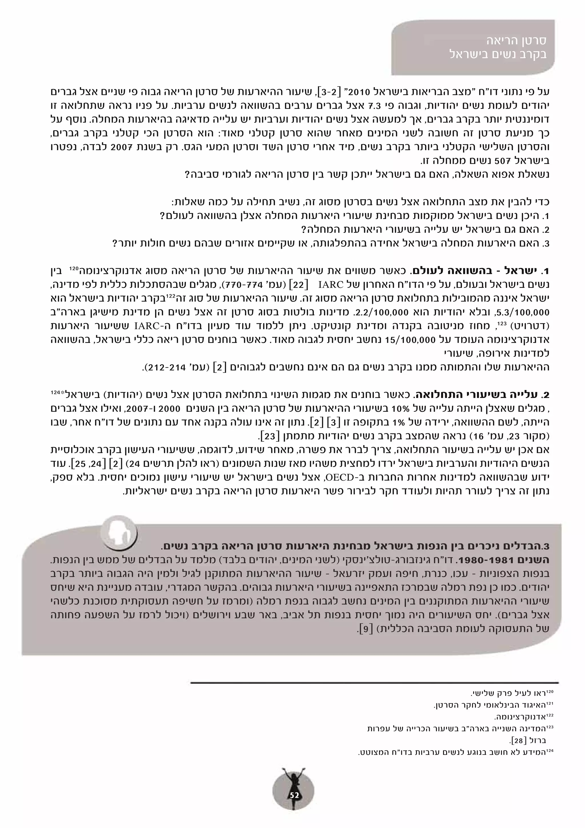 ‫סרטן הריאה‬
                                                                                       ‫בקרב נשים בישראל‬

‫על פי נתוני דו"ח "מצב הבריאות בישראל 0102" ]2-3[, שיעור ההיארעות של סרטן הריאה גבוה פי שניים אצל גברים‬
‫יהודים לעומת נשים יהודיות, וגבוה פי 3.7 אצל גברים ערבים בהשוואה לנשים ערביות. על פניו נראה שתחלואה זו‬
‫דומיננטית יותר בקרב גברים, אך למעשה אצל נשים יהודיות וערביות יש עלייה מדאיגה בהיארעות המחלה. נוסף על‬
‫כך מניעת סרטן זה חשובה לשני המינים מאחר שהוא סרטן קטלני מאוד: הוא הסרטן הכי קטלני בקרב גברים,‬
‫והסרטן השלישי הקטלני ביותר בקרב נשים, מיד אחרי סרטן השד וסרטן המעי הגס. רק בשנת 7002 לבדה, נפטרו‬
                                                                           ‫בישראל 705 נשים ממחלה זו.‬
                            ‫נשאלת אפוא השאלה, האם גם בישראל ייתכן קשר בין סרטן הריאה לגורמי סביבה?‬

                        ‫כדי להבין את מצב התחלואה אצל נשים בסרטן מסוג זה, נשיב תחילה על כמה שאלות:‬
                      ‫1. היכן נשים בישראל ממוקמות מבחינת שיעורי היארעות המחלה אצלן בהשוואה לעולם?‬
                                                  ‫2. האם גם בישראל יש עלייה בשיעורי היארעות המחלה?‬
            ‫3. האם היארעות המחלה בישראל אחידה בהתפלגותה, או שקיימים אזורים שבהם נשים חולות יותר?‬

‫1. ישראל – בהשוואה לעולם. כאשר משווים את שיעור ההיארעות של סרטן הריאה מסוג אדנוקרצינומה 021 בין‬
‫נשים בישראל ובעולם, על פי הדו"ח האחרון של ‪ IARC‬י ]22[ )עמ' 477-077(, מגלים שבהסתכלות כללית לפי מדינה,‬
‫ישראל איננה מהמובילות בתחלואת סרטן הריאה מסוג זה. שיעור ההיארעות של סוג זה 221בקרב יהודיות בישראל הוא‬
‫000,001/3.5, ובלא יהודיות הוא 000,001/2.2. מדינות בולטות בסוג סרטן זה אצל נשים הן מדינת מישיגן בארה"ב‬
‫)דטרויט( 321, מחוז מניטובה בקנדה ומדינת קונטיקט. ניתן ללמוד עוד מעיון בדו"ח ה-‪ IARC‬ששיעור היארעות‬
‫אדנוקרצינומה העומד על 000,001/51 נחשב יחסית לגבוה מאוד. כאשר בוחנים סרטן ריאה כללי בישראל, בהשוואה‬
                                                                                 ‫למדינות אירופה, שיעורי‬
                    ‫ההיארעות שלו והתמותה ממנו בקרב נשים גם הם אינם נחשבים לגבוהים ]2[ )עמ' 412-212(.‬
                    ‫(.‬

  ‫2. עלייה בשיעורי התחלואה. כאשר בוחנים את מגמות השינוי בתחלואת הסרטן אצל נשים )יהודיות( בישראל*‬
‫421‬

‫, מגלים שאצלן הייתה עלייה של %01 בשיעורי ההיארעות של סרטן הריאה בין השנים 0002 ו-7002, ואילו אצל גברים‬
‫הייתה, לשם ההשוואה, ירידה של %1 בתקופה זו ]3[ ]2[. נתון זה אינו עולה בקנה אחד עם נתונים של דו"ח אחר, שבו‬
                                             ‫)מקור 32, עמ' 61( נראה שהמצב בקרב נשים יהודיות מתמתן ]32[.‬
‫אם אכן יש עלייה בשיעור התחלואה, צריך לברר את פשרה, מאחר שידוע, לדוגמה, ששיעורי העישון בקרב אוכלוסיית‬
‫הנשים היהודיות והערביות בישראל ירדו למחצית משהיו מאז שנות השמונים )ראו להלן תרשים 42( ]2[ ]42, 52[. עוד‬
‫ידוע שבהשוואה למדינות אחרות החברות ב-‪ ,OECD‬אצל נשים בישראל יש שיעורי עישון נמוכים יחסית. בלא ספק,‬
                 ‫נתון זה צריך לעורר תהיות ולעודד חקר לבירור פשר היארעות סרטן הריאה בקרב נשים ישראליות.‬



                      ‫3.הבדלים ניכרים בין הנפות בישראל מבחינת היארעות סרטן הריאה בקרב נשים.‬
‫השנים 1891-0891. דו"ח גינזבורג-טולצ'ינסקי )לשני המינים, יהודים בלבד( מלמד על הבדלים של ממש בין הנפות.‬
‫בנפות הצפוניות – עכו, כנרת, חיפה ועמק יזרעאל – שיעור ההיארעות המתוקנן לגיל ולמין היה הגבוה ביותר בקרב‬
‫יהודים. כמו כן נפת רמלה שבמרכז התאפיינה בשיעורי היארעות גבוהים. בהקשר המגדרי, עובדה מעניינת היא שיחס‬
‫שיעורי ההיארעות המתוקננים בין המינים נחשב לגבוה בנפת רמלה )ומרמז על חשיפה תעסוקתית מסוכנת כלשהי‬
‫אצל גברים(. יחס השיעורים היה נמוך יחסית בנפות תל אביב, באר שבע וירושלים )ויכול לרמז על השפעה פחותה‬
                                                               ‫של התעסוקה לעומת הסביבה הכללית( ]9[.‬




                                                                                            ‫021ראו לעיל פרק שלישי.‬
                                                                                   ‫121האיגוד הבינלאומי לחקר הסרטן.‬
                                                                                                  ‫221אדנוקרצינומה.‬
                                                                  ‫321המדינה השנייה בארה"ב בשיעור הכרייה של עפרות‬
                                                                                                      ‫ברזל ]82[.‬
                                                                ‫421המידע לא חושב בנוגע לנשים ערביות בדו"ח המצוטט.‬



                                                 ‫25‬
 