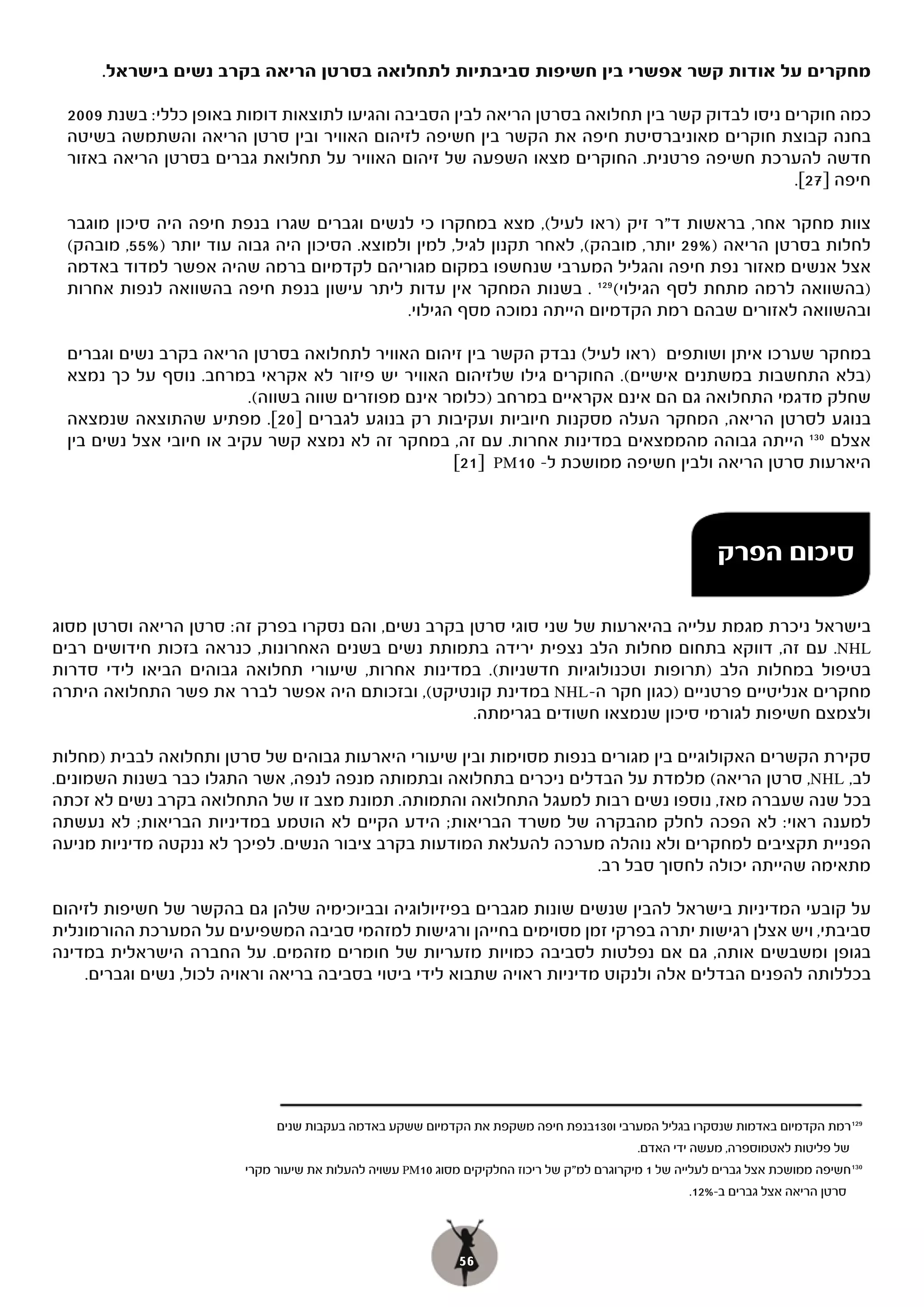 ‫מחקרים על אודות קשר אפשרי בין חשיפות סביבתיות לתחלואה בסרטן הריאה בקרב נשים בישראל.‬

 ‫כמה חוקרים ניסו לבדוק קשר בין תחלואה בסרטן הריאה לבין הסביבה והגיעו לתוצאות דומות באופן כללי: בשנת 9002‬
 ‫בחנה קבוצת חוקרים מאוניברסיטת חיפה את הקשר בין חשיפה לזיהום האוויר ובין סרטן הריאה והשתמשה בשיטה‬
 ‫חדשה להערכת חשיפה פרטנית. החוקרים מצאו השפעה של זיהום האוויר על תחלואת גברים בסרטן הריאה באזור‬
                                                                                               ‫חיפה ]72[.‬

 ‫צוות מחקר אחר, בראשות ד"ר זיק )ראו לעיל(, מצא במחקרו כי לנשים וגברים שגרו בנפת חיפה היה סיכון מוגבר‬
 ‫לחלות בסרטן הריאה )%92 יותר, מובהק(, לאחר תקנון לגיל, למין ולמוצא. הסיכון היה גבוה עוד יותר )%55, מובהק(‬
 ‫אצל אנשים מאזור נפת חיפה והגליל המערבי שנחשפו במקום מגוריהם לקדמיום ברמה שהיה אפשר למדוד באדמה‬
 ‫)בהשוואה לרמה מתחת לסף הגילוי( 921 . בשנות המחקר אין עדות ליתר עישון בנפת חיפה בהשוואה לנפות אחרות‬
                                             ‫ובהשוואה לאזורים שבהם רמת הקדמיום הייתה נמוכה מסף הגילוי.‬

 ‫במחקר שערכו איתן ושותפים )ראו לעיל( נבדק הקשר בין זיהום האוויר לתחלואה בסרטן הריאה בקרב נשים וגברים‬
 ‫)בלא התחשבות במשתנים אישיים(. החוקרים גילו שלזיהום האוויר יש פיזור לא אקראי במרחב. נוסף על כך נמצא‬
                          ‫שחלק מדגמי התחלואה גם הם אינם אקראיים במרחב )כלומר אינם מפוזרים שווה בשווה(.‬
 ‫בנוגע לסרטן הריאה, המחקר העלה מסקנות חיוביות ועקיבות רק בנוגע לגברים ]02[. מפתיע שהתוצאה שנמצאה‬
 ‫אצלם 031 הייתה גבוהה מהממצאים במדינות אחרות. עם זה, במחקר זה לא נמצא קשר עקיב או חיובי אצל נשים בין‬
                                                     ‫היארעות סרטן הריאה ולבין חשיפה ממושכת ל- 01‪PM‬י ]12[‬



                                                                                                         ‫סיכום הפרק‬

‫בישראל ניכרת מגמת עלייה בהיארעות של שני סוגי סרטן בקרב נשים, והם נסקרו בפרק זה: סרטן הריאה וסרטן מסוג‬
‫‪ .NHL‬עם זה, דווקא בתחום מחלות הלב נצפית ירידה בתמותת נשים בשנים האחרונות, כנראה בזכות חידושים רבים‬
‫בטיפול במחלות הלב )תרופות וטכנולוגיות חדשניות(. במדינות אחרות, שיעורי תחלואה גבוהים הביאו לידי סדרות‬
‫מחקרים אנליטיים פרטניים )כגון חקר ה-‪ NHL‬במדינת קונטיקט(, ובזכותם היה אפשר לברר את פשר התחלואה היתרה‬
                                                     ‫ולצמצם חשיפות לגורמי סיכון שנמצאו חשודים בגרימתה.‬

‫סקירת הקשרים האקולוגיים בין מגורים בנפות מסוימות ובין שיעורי היארעות גבוהים של סרטן ותחלואה לבבית )מחלות‬
‫לב, ‪ ,NHL‬סרטן הריאה( מלמדת על הבדלים ניכרים בתחלואה ובתמותה מנפה לנפה, אשר התגלו כבר בשנות השמונים.‬
‫בכל שנה שעברה מאז, נוספו נשים רבות למעגל התחלואה והתמותה. תמונת מצב זו של התחלואה בקרב נשים לא זכתה‬
‫למענה ראוי: לא הפכה לחלק מהבקרה של משרד הבריאות; הידע הקיים לא הוטמע במדיניות הבריאות; לא נעשתה‬
‫הפניית תקציבים למחקרים ולא נוהלה מערכה להעלאת המודעות בקרב ציבור הנשים. לפיכך לא ננקטה מדיניות מניעה‬
                                                                     ‫מתאימה שהייתה יכולה לחסוך סבל רב.‬

‫על קובעי המדיניות בישראל להבין שנשים שונות מגברים בפיזיולוגיה ובביוכימיה שלהן גם בהקשר של חשיפות לזיהום‬
‫סביבתי, ויש אצלן רגישות יתרה בפרקי זמן מסוימים בחייהן ורגישות למזהמי סביבה המשפיעים על המערכת ההורמונלית‬
‫בגופן ומשבשים אותה, גם אם נפלטות לסביבה כמויות מזעריות של חומרים מזהמים. על החברה הישראלית במדינה‬
    ‫בכללותה להפנים הבדלים אלה ולנקוט מדיניות ראויה שתבוא לידי ביטוי בסביבה בריאה וראויה לכול, נשים וגברים.‬




                             ‫921רמת הקדמיום באדמות שנסקרו בגליל המערבי ו031בנפת חיפה משקפת את הקדמיום ששקע באדמה בעקבות שנים‬
                                                                                           ‫של פליטות לאטמוספרה, מעשה ידי האדם.‬
                        ‫031חשיפה ממושכת אצל גברים לעלייה של 1 מיקרוגרם למ"ק של ריכוז החלקיקים מסוג 01‪ PM‬עשויה להעלות את שיעור מקרי‬
                                                                                                    ‫סרטן הריאה אצל גברים ב-%21.‬



                                                            ‫65‬
 