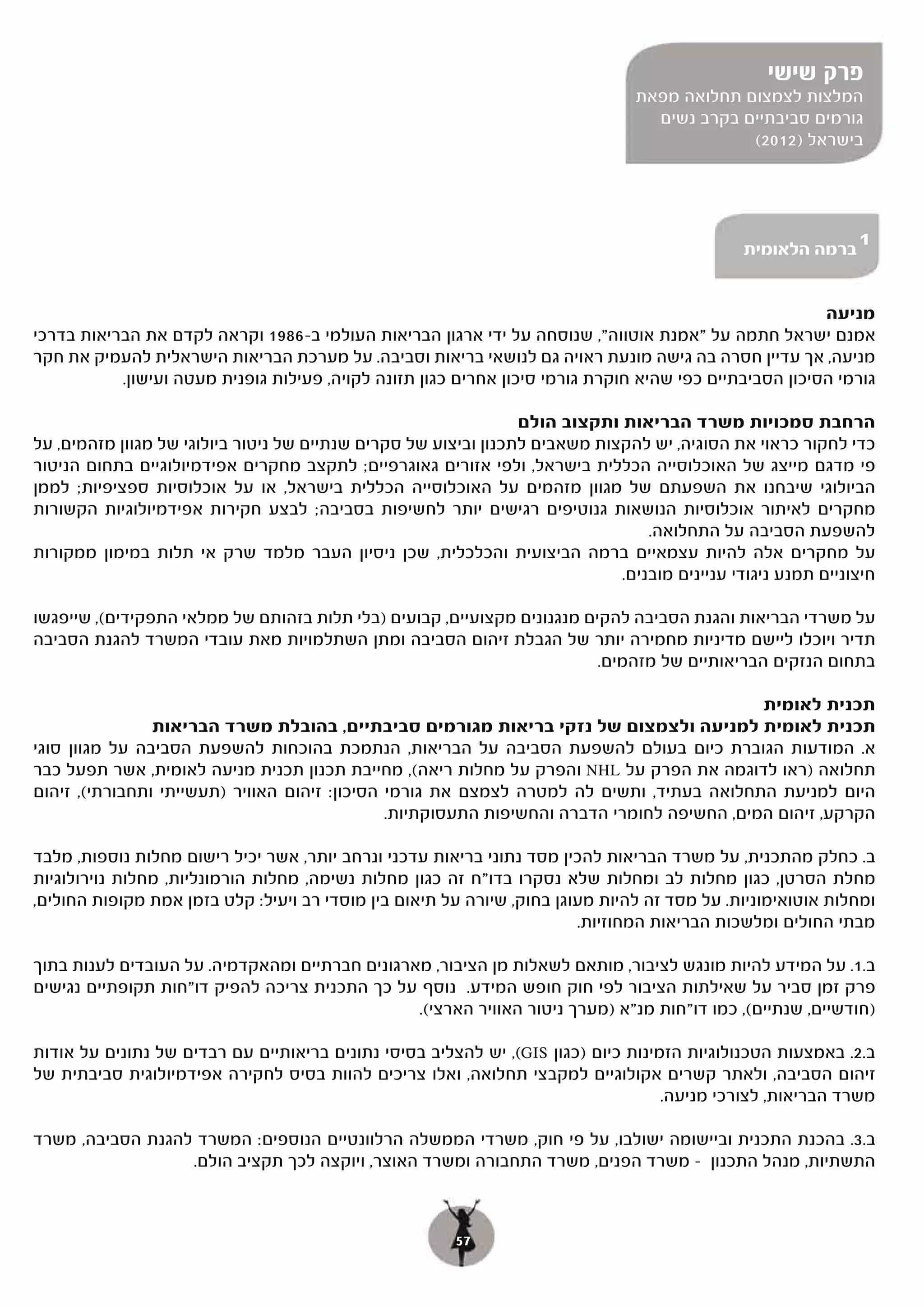 ‫פרק שישי‬
                                                                                ‫המלצות לצמצום תחלואה מפאת‬
                                                                                  ‫גורמים סביבתיים בקרב נשים‬
                                                                                             ‫בישראל )2102(‬




                                                                                               ‫ברמה הלאומית‬
                                                                                                              ‫1‬


                                                                                                        ‫מניעה‬
‫אמנם ישראל חתמה על "אמנת אוטווה", שנוסחה על ידי ארגון הבריאות העולמי ב-6891 וקראה לקדם את הבריאות בדרכי‬
‫מניעה, אך עדיין חסרה בה גישה מונעת ראויה גם לנושאי בריאות וסביבה. על מערכת הבריאות הישראלית להעמיק את חקר‬
           ‫גורמי הסיכון הסביבתיים כפי שהיא חוקרת גורמי סיכון אחרים כגון תזונה לקויה, פעילות גופנית מעטה ועישון.‬

                                                                 ‫הרחבת סמכויות משרד הבריאות ותקצוב הולם‬
‫כדי לחקור כראוי את הסוגיה, יש להקצות משאבים לתכנון וביצוע של סקרים שנתיים של ניטור ביולוגי של מגוון מזהמים, על‬
‫פי מדגם מייצג של האוכלוסייה הכללית בישראל, ולפי אזורים גאוגרפיים; לתקצב מחקרים אפידמיולוגיים בתחום הניטור‬
‫הביולוגי שיבחנו את השפעתם של מגוון מזהמים על האוכלוסייה הכללית בישראל, או על אוכלוסיות ספציפיות; לממן‬
‫מחקרים לאיתור אוכלוסיות הנושאות גנוטיפים רגישים יותר לחשיפות בסביבה; לבצע חקירות אפידמיולוגיות הקשורות‬
                                                                                 ‫להשפעת הסביבה על התחלואה.‬
‫על מחקרים אלה להיות עצמאיים ברמה הביצועית והכלכלית, שכן ניסיון העבר מלמד שרק אי תלות במימון ממקורות‬
                                                                             ‫חיצוניים תמנע ניגודי עניינים מובנים.‬

‫על משרדי הבריאות והגנת הסביבה להקים מנגנונים מקצועיים, קבועים )בלי תלות בזהותם של ממלאי התפקידים(, שייפגשו‬
‫תדיר ויוכלו ליישם מדיניות מחמירה יותר של הגבלת זיהום הסביבה ומתן השתלמויות מאת עובדי המשרד להגנת הסביבה‬
                                                                         ‫בתחום הנזקים הבריאותיים של מזהמים.‬

                                                                                            ‫תכנית לאומית‬
                ‫תכנית לאומית למניעה ולצמצום של נזקי בריאות מגורמים סביבתיים, בהובלת משרד הבריאות‬
‫א. המודעות הגוברת כיום בעולם להשפעת הסביבה על הבריאות, הנתמכת בהוכחות להשפעת הסביבה על מגוון סוגי‬
‫תחלואה )ראו לדוגמה את הפרק על ‪ NHL‬והפרק על מחלות ריאה(, מחייבת תכנון תכנית מניעה לאומית, אשר תפעל כבר‬
‫היום למניעת התחלואה בעתיד, ותשים לה למטרה לצמצם את גורמי הסיכון: זיהום האוויר )תעשייתי ותחבורתי(, זיהום‬
                                               ‫הקרקע, זיהום המים, החשיפה לחומרי הדברה והחשיפות התעסוקתיות.‬

‫ב. כחלק מהתכנית, על משרד הבריאות להכין מסד נתוני בריאות עדכני ונרחב יותר, אשר יכיל רישום מחלות נוספות, מלבד‬
‫מחלת הסרטן, כגון מחלות לב ומחלות שלא נסקרו בדו"ח זה כגון מחלות נשימה, מחלות הורמונליות, מחלות נוירולוגיות‬
‫ומחלות אוטואימוניות. על מסד זה להיות מעוגן בחוק, שיורה על תיאום בין מוסדי רב ויעיל: קלט בזמן אמת מקופות החולים,‬
                                                                        ‫מבתי החולים ומלשכות הבריאות המחוזיות.‬

‫ב.1. על המידע להיות מונגש לציבור, מותאם לשאלות מן הציבור, מארגונים חברתיים ומהאקדמיה. על העובדים לענות בתוך‬
‫פרק זמן סביר על שאילתות הציבור לפי חוק חופש המידע. נוסף על כך התכנית צריכה להפיק דו"חות תקופתיים נגישים‬
                                                ‫)חודשיים, שנתיים(, כמו דו"חות מנ"א )מערך ניטור האוויר הארצי(.‬

                                                             ‫ב.2. באמצעות הטכנולוגיות הזמינות כיום )כגון ‪,(GIS‬‬
‫(, יש להצליב בסיסי נתונים בריאותיים עם רבדים של נתונים על אודות‬
‫זיהום הסביבה, ולאתר קשרים אקולוגיים למקבצי תחלואה, ואלו צריכים להוות בסיס לחקירה אפידמיולוגית סביבתית של‬
                                                                                   ‫משרד הבריאות, לצורכי מניעה.‬

‫ב.3. בהכנת התכנית וביישומה ישולבו, על פי חוק, משרדי הממשלה הרלוונטיים הנוספים: המשרד להגנת הסביבה, משרד‬
                  ‫התשתיות, מנהל התכנון – משרד הפנים, משרד התחבורה ומשרד האוצר, ויוקצה לכך תקציב הולם.‬



                                                        ‫75‬
 