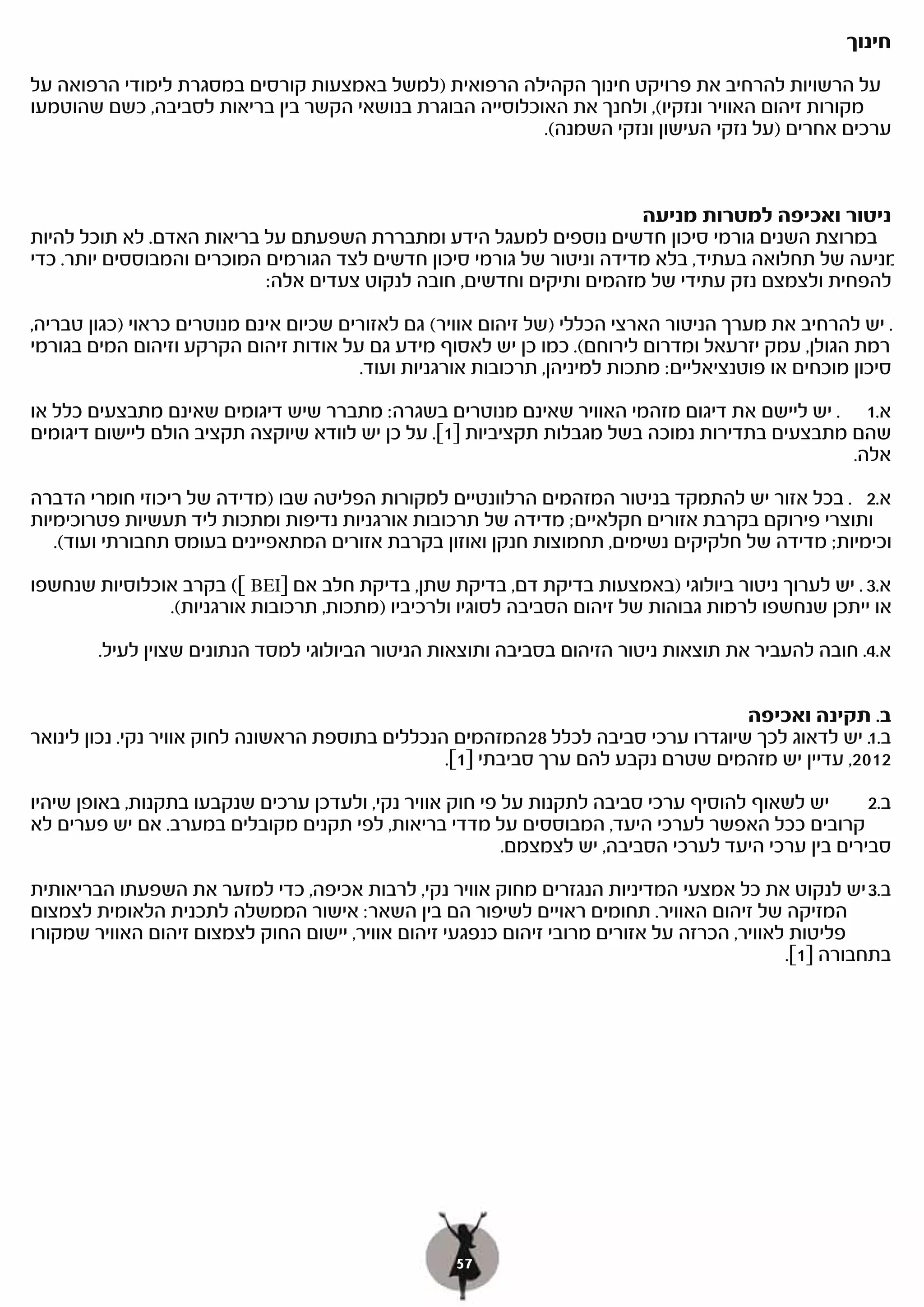 ‫חינוך‬

‫על הרשויות להרחיב את פרויקט חינוך הקהילה הרפואית )למשל באמצעות קורסים במסגרת לימודי הרפואה על‬
‫מקורות זיהום האוויר ונזקיו(, ולחנך את האוכלוסייה הבוגרת בנושאי הקשר בין בריאות לסביבה, כשם שהוטמעו‬
                                                          ‫ערכים אחרים )על נזקי העישון ונזקי השמנה(.‬


                                                                        ‫ניטור ואכיפה למטרות מניעה‬
‫במרוצת השנים גורמי סיכון חדשים נוספים למעגל הידע ומתבררת השפעתם על בריאות האדם. לא תוכל להיות‬
‫מניעה של תחלואה בעתיד, בלא מדידה וניטור של גורמי סיכון חדשים לצד הגורמים המוכרים והמבוססים יותר. כדי‬
                            ‫להפחית ולצמצם נזק עתידי של מזהמים ותיקים וחדשים, חובה לנקוט צעדים אלה:‬

‫א. יש להרחיב את מערך הניטור הארצי הכללי )של זיהום אוויר( גם לאזורים שכיום אינם מנוטרים כראוי )כגון טבריה,‬
‫רמת הגולן, עמק יזרעאל ומדרום לירוחם(. כמו כן יש לאסוף מידע גם על אודות זיהום הקרקע וזיהום המים בגורמי‬
                                        ‫סיכון מוכחים או פוטנציאליים: מתכות למיניהן, תרכובות אורגניות ועוד.‬
‫א.1 . יש ליישם את דיגום מזהמי האוויר שאינם מנוטרים בשגרה: מתברר שיש דיגומים שאינם מתבצעים כלל או‬
‫שהם מתבצעים בתדירות נמוכה בשל מגבלות תקציביות ]1[. על כן יש לוודא שיוקצה תקציב הולם ליישום דיגומים‬
                                                                                               ‫אלה.‬

‫א.2 . בכל אזור יש להתמקד בניטור המזהמים הרלוונטיים למקורות הפליטה שבו )מדידה של ריכוזי חומרי הדברה‬
‫ותוצרי פירוקם בקרבת אזורים חקלאיים; מדידה של תרכובות אורגניות נדיפות ומתכות ליד תעשיות פטרוכימיות‬
   ‫וכימיות; מדידה של חלקיקים נשימים, תחמוצות חנקן ואוזון בקרבת אזורים המתאפיינים בעומס תחבורתי ועוד(.‬

‫א.3 . יש לערוך ניטור ביולוגי )באמצעות בדיקת דם, בדיקת שתן, בדיקת חלב אם ]‪ ([ BEI‬בקרב אוכלוסיות שנחשפו‬
               ‫או ייתכן שנחשפו לרמות גבוהות של זיהום הסביבה לסוגיו ולרכיביו )מתכות, תרכובות אורגניות(.‬

        ‫א.4. חובה להעביר את תוצאות ניטור הזיהום בסביבה ותוצאות הניטור הביולוגי למסד הנתונים שצוין לעיל.‬

                                                                                    ‫ב. תקינה ואכיפה‬
‫ב.1 יש לדאוג לכך שיוגדרו ערכי סביבה לכלל 82המזהמים הנכללים בתוספת הראשונה לחוק אוויר נקי. נכון לינואר‬
                                                                                                   ‫.‬
                                                  ‫2102, עדיין יש מזהמים שטרם נקבע להם ערך סביבתי ]1[.‬
‫יש לשאוף להוסיף ערכי סביבה לתקנות על פי חוק אוויר נקי, ולעדכן ערכים שנקבעו בתקנות, באופן שיהיו‬       ‫ב.2‬
‫קרובים ככל האפשר לערכי היעד, המבוססים על מדדי בריאות, לפי תקנים מקובלים במערב. אם יש פערים לא‬
                                                          ‫סבירים בין ערכי היעד לערכי הסביבה, יש לצמצמם.‬

‫ב.3 יש לנקוט את כל אמצעי המדיניות הנגזרים מחוק אוויר נקי, לרבות אכיפה, כדי למזער את השפעתו הבריאותית‬   ‫.‬
‫המזיקה של זיהום האוויר. תחומים ראויים לשיפור הם בין השאר: אישור הממשלה לתכנית הלאומית לצמצום‬
‫פליטות לאוויר, הכרזה על אזורים מרובי זיהום כנפגעי זיהום אוויר, יישום החוק לצמצום זיהום האוויר שמקורו‬
                                                                                             ‫בתחבורה ]1[.‬




                                                   ‫75‬
 