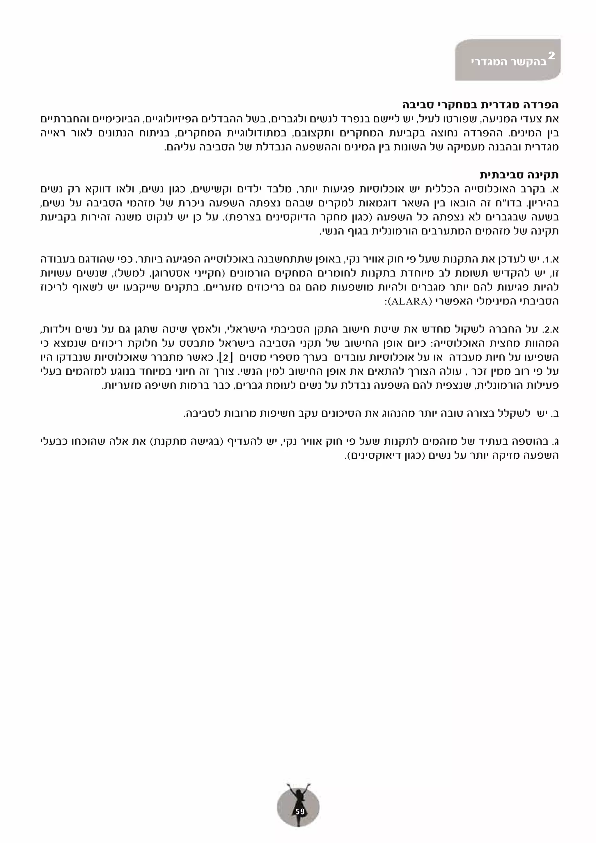 ‫בהקשר המגדרי‬
                                                                                                      ‫2‬


                                                                          ‫הפרדה מגדרית במחקרי סביבה‬
‫את צעדי המניעה, שפורטו לעיל, יש ליישם בנפרד לנשים ולגברים, בשל ההבדלים הפיזיולוגיים, הביוכימיים והחברתיים‬
‫בין המינים. ההפרדה נחוצה בקביעת המחקרים ותקצובם, במתודולוגיית המחקרים, בניתוח הנתונים לאור ראייה‬
                          ‫מגדרית ובהבנה מעמיקה של השונות בין המינים וההשפעה הנבדלת של הסביבה עליהם.‬

                                                                                      ‫תקינה סביבתית‬
‫א. בקרב האוכלוסייה הכללית יש אוכלוסיות פגיעות יותר, מלבד ילדים וקשישים, כגון נשים, ולאו דווקא רק נשים‬
‫בהיריון. בדו"ח זה הובאו בין השאר דוגמאות למקרים שבהם נצפתה השפעה ניכרת של מזהמי הסביבה על נשים,‬
‫בשעה שבגברים לא נצפתה כל השפעה )כגון מחקר הדיוקסינים בצרפת(. על כן יש לנקוט משנה זהירות בקביעת‬
                                                       ‫תקינה של מזהמים המתערבים הורמונלית בגוף הנשי.‬

‫א.1.. יש לעדכן את התקנות שעל פי חוק אוויר נקי, באופן שתתחשבנה באוכלוסייה הפגיעה ביותר. כפי שהודגם בעבודה‬
‫זו, יש להקדיש תשומת לב מיוחדת בתקנות לחומרים המחקים הורמונים )חקייני אסטרוגן, למשל(, שנשים עשויות‬
‫להיות פגיעות להם יותר מגברים ולהיות מושפעות מהם גם בריכוזים מזעריים. בתקנים שייקבעו יש לשאוף לריכוז‬
                                                                    ‫הסביבתי המינימלי האפשרי )‪:(ALARA‬‬

‫א.2.. על החברה לשקול מחדש את שיטת חישוב התקן הסביבתי הישראלי, ולאמץ שיטה שתגן גם על נשים וילדות,‬
‫המהוות מחצית האוכלוסייה: כיום אופן החישוב של תקני הסביבה בישראל מתבסס על חלוקת ריכוזים שנמצא כי‬
‫השפיעו על חיות מעבדה או על אוכלוסיות עובדים בערך מספרי מסוים ]2[. כאשר מתברר שאוכלוסיות שנבדקו היו‬
‫על פי רוב ממין זכר , עולה הצורך להתאים את אופן החישוב למין הנשי. צורך זה חיוני במיוחד בנוגע למזהמים בעלי‬
             ‫פעילות הורמונלית, שנצפית להם השפעה נבדלת על נשים לעומת גברים, כבר ברמות חשיפה מזעריות.‬

                             ‫ב. יש לשקלל בצורה טובה יותר מהנהוג את הסיכונים עקב חשיפות מרובות לסביבה.‬

‫ג. בהוספה בעתיד של מזהמים לתקנות שעל פי חוק אוויר נקי, יש להעדיף )בגישה מתקנת( את אלה שהוכחו כבעלי‬
                                                           ‫השפעה מזיקה יותר על נשים )כגון דיאוקסינים(.‬




                                                   ‫95‬
 